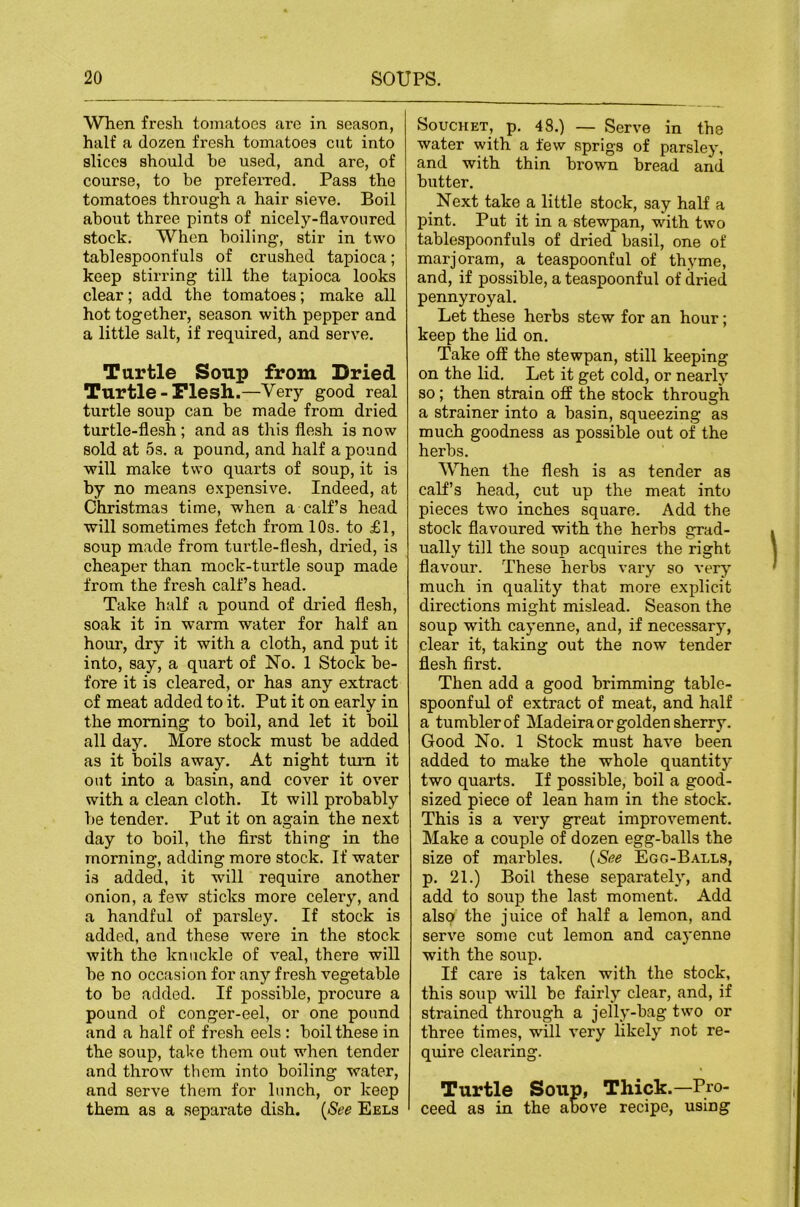 When fresh tomatoes are in season, half a dozen fresh tomatoes cut into slices should he used, and are, of course, to be preferred. Pass the tomatoes through a hair sieve. Boil about three pints of nicely-flavoured stock. When boiling, stir in two tablespoonfuls of crushed tapioca; keep stirring till the tapioca looks clear; add the tomatoes; make all hot together, season with pepper and a little salt, if required, and serve. Turtle Soup from Dried Turtle - Flesh.—Very good real turtle soup can be made from dried turtle-flesh; and as this flesh is now sold at os. a pound, and half a pound will make two quarts of soup, it is by no means expensive. Indeed, at Christmas time, when a calf s head will sometimes fetch from lOs. to £1, soup made from tui’tle-flesh, dried, is cheaper than mock-turtle soup made from the fresh calf’s head. Take half a pound of dried flesh, soak it in warm water for half an hour, dry it with a cloth, and put it into, say, a quart of No. 1 Stock be- fore it is cleared, or has any extract of meat added to it. Put it on early in the morning to boil, and let it boil all day. More stock must be added as it boils away. At night turn it out into a basin, and cover it over with a clean cloth. It will probably be tender. Put it on again the next day to boil, the first thing in the morning, adding more stock. If water is added, it will require another onion, a few sticks more celery, and a handful of parsley. If stock is added, and these were in the stock with the knuckle of veal, there will be no occfision for any fresh vegetable to be added. If possible, procure a pound of conger-eel, or one pound and a half of fresh eels: boil these in the soup, take them out when tender and throw them into boiling water, and serve them for lunch, or keep them as a separate dish. {See Eels SoucHET, p. 48.) — Serve in the water with a few sprigs of parsley, and with thin brown bread and butter. _ Next take a little stock, say half a pint. Put it in a stewpan, with two tablespoonfuls of dried basil, one of marjoram, a teaspoonful of thyme, and, if possible, a teaspoonful of dried pennyroyal. Let these herbs stew for an hour; keep the hd on. Take off the stewpan, still keeping on the lid. Let it get cold, or nearly so; then strain off the stock through a strainer into a basin, squeezing as much goodness as possible out of the herbs. When the flesh is as tender as calf’s head, cut up the meat into pieces two inches square. Add the stock flavoured with the herbs grad- ually till the soup acquires the right flavour. These herbs vary so very much in quality that more explicit directions might mislead. Season the soup with cayenne, and, if necessary, clear it, taking out the now tender flesh first. Then add a good brimming table- spoonful of extract of meat, and half a tumbler of Madeira or golden sherry. Good No. 1 Stock must have been added to make the whole quantity two quarts. If possible, boil a good- sized piece of lean ham in the stock. This is a very great improvement. Make a couple of dozen egg-balls the size of marbles. {See Egg-Balls, p. 21.) Boil these separately, and add to soup the last moment. Add also the juice of half a lemon, and serve some cut lemon and cayenne with the soup. If care is taken with the stock, this soup will be fairly clear, and, if strained through a jelly-bag two or three times, will very likely not re- quire clearing. Turtle Soup, Thick.—Pro- ceed as in the above recipe, using
