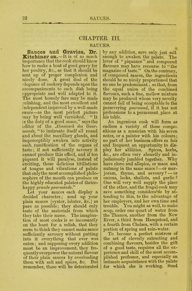 CHAPTER III. SAUCES. Sauces and Gravies, Dr. Xitchiner on.—It is of as much importance that the cook should know liow to make a boat of good gravy for her poultry, &c., as that it should he sent up of proper complexion and nicely done. A great deal of the elegance of cookery depends upon the ii.ccompaniments to each dish being appropriate and well adapted to it. The most homely fare may he made jrelishing, and the most excellent and independent improved by a well-made sauce—as the most perfect picture may by being well varnished. “ It is the duty of a good sauce,” says the editor of the Almanach des Gour- mands, “to insinuate itself all round and about the maxillary glands, and imperceptibly awaken into activity each ramification of the organs of taste; if not sufficiently savoury it cannot produce this effect, and if too piquant it will paralyse, instead of exciting, those delicious titillations of tongue and vibrations of palate that only the most accomplished philo- sophers of the mouth can produce on the highly educated palates of thrice- happy grands gourmands.''’ Let your sauces each display a decided character; send up your plain sauces (oyster, lobster, &c.) as pure as possible; they should only taste of the materials from which they take their name. The imagina- tion of most cooks is so incessantly on the hunt for a relish, that they seem to think they cannot make sauce sufficiently savoury without putting into it everything that ever was eaten; and supposing every addition must be an improvement, they fre- quently overpower the natural flavour of their plain sauces by overloading them with salt and sjiices, &c. But remember, these ■wall be deteriorated by any addition, save only just salt enough to awaken the palate. The lover of “piquance” and compound flavours may have recourse to “the magazine of taste.” On the contrary, of compound sauces, the ingredients should be so nicely proportioned that no one be predominant; so that, from the equal union of the combined flavours, such a fine, mellow mixture may be produced whose very novelty cannot fail of being acceptable to the persevering gourmand, if it has not pretensions to a permanent place at his table. An ingenious cook will form as endless a variety of these compo- sitions as a musician with his seven notes, or a painter with his colours; no part of her business offers so fair and frequent an opportunity to dis- play her abilities. Spices, herbs, &c., are often very absurdly and in- judiciously jumbled together. Why have clove and allspice, or mace and nutmeg in the same sauce ?—or mar- joram, thyme, and savoury? — or onions, leeks, shallots, and garlic ? One will very well supply the place of the other, and the frugal cook may save something considerable by at- tending to this, to the advantage of her employers, and her own time and trouble. A’ou might as well, to make soup, order one quart of water from the Thames, another from the New River, a third from Hampstead, and a fourth from Chelsea, with a certain portion of spring and rain-water. To become a perfect mistress of the art of cleverly extracting and combining flavours, besides the gift of a good taste, requires all the ex- perience and skill of the most accom- plished professor, and especially an intimate acquaintance with the palate for which she is working. Send