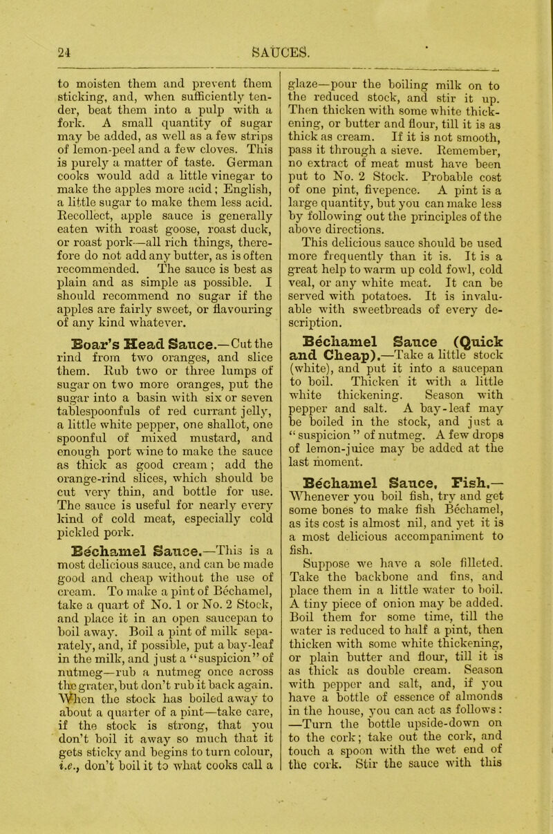 to moisten them and prevent them sticking, and, when sufficiently ten- der, heat them into a pulp with a fork. A small quantity of sugar may he added, as well as a few strips of iemon-peel and a few cloves. This is purely a matter of taste. German cooks would add a little vinegar to make the apples more acid; English, a little sugar to make them less acid. Recollect, apple sauce is generally eaten with roast goose, roast duck, or roast pork—all rich things, there- fore do not add any hutter, as is often recommended. The sauce is best as plain and as simple as possible. I should recommend no sugar if the apples are fairly sweet, or flavouring of any kind whatever. Boar’s Head Sauce.—Cut the rind from two oranges, and slice them. Rub two or three lumps of sugar on two more oranges, put the sugar into a basin with six or seven tablespoonfuls of red currant jelly, a little white pepper, one shallot, one spoonful of mixed mustard, and enough port wine to make the sauce as thiclc as good cream; add the orange-rind slices, which should be cut very thin, and bottle for use. The sauce is useful for nearly every kind of cold meat, especially cold pickled pork. Bechamel Sauce.—This is a most delicious sauce, and can be made good and cheap without the use of cream. To make a pint of Bechamel, take a quart of No. 1 or No. 2 Stock, and place it in an open saucepan to boil away. Boil a pint of milk sepa- rately, and, if possible, put a bay-leaf in the milk, and just a “suspicion” of nutmeg—rub a nutmeg once across thn grater, but don’t rub it back again. \^hcn the stock has boiled away to about a quarter of a pint—take care, if the stock is strong, that you don’t boil it away so much that it gets stickj'- and begins to turn colour, i.e.^ don’t boil it to what cooks call a glaze—pour the boiling milk on to the reduced stock, and stir it up. Then thicken with some white thick- ening, or butter and flour, till it is as thick as cream. If it is not smooth, pass it through a sieve. Remember, no extract of meat must have been put to No. 2 Stock. Probable cost of one pint, fivepence. A pint is a large quantity, but you can make less by following out the principles of the above directions. This delicious sauce should be used more frequently than it is. It is a great help to warm up cold fowl, cold veal, or any white meat. It can be served with potatoes. It is invalu- able with sweetbreads of every de- scription. Becliamel Sauce (Quick and Cheap).—Take a little stock (white), and put it into a saucepan to boil. Thicken it with a little white thickening. Season with pepper and salt. A bay-leaf may be boiled in the stock, and just a “ suspicion ” of nutmeg. A few drops of lemon-juice may be added at the last moment. Bechamel Sauce, Pish.— Whenever you boil fish, try and get some bones to make fish Bechamel, as its cost is almost nil, and yet it is a most delicious accompaniment to fish. Suppose we have a sole filleted. Take the backbone and fins, and place them in a little water to boil. A tiny piece of onion may be added. Boil them for some time, till the water is reduced to hfilf a pint, then thicken with some white thickening, or plain butter and flour, till it is as thick as double cream. Season with pepper and salt, and, if you have a bottle of essence of almonds in the house, 5’ou can act as follows : —Turn the bottle upside-down on to the cork; take out the cork, and touch a sj)Oon with the wet end of the cork. Stir the sauce with this