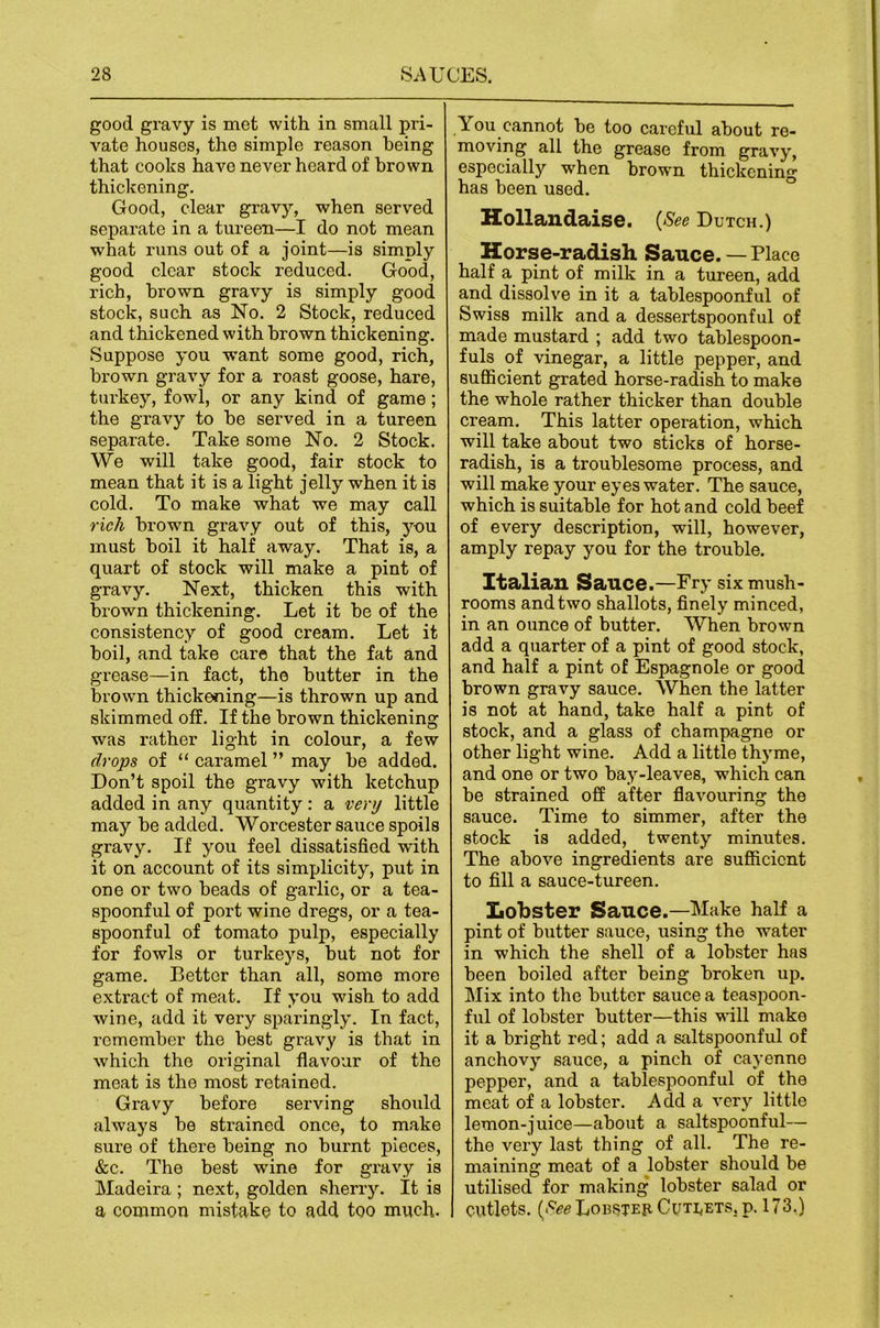 good gravy is met with in small pri- vate houses, the simple reason being that cooks have never heard of brown thickening. Good, clear gravy, when served separate in a tureen—I do not mean what runs out of a joint—is simply good clear stock reduced. Good, rich, brown gravy is simply good stock, such as No. 2 Stock, reduced and thickened with brown thickening. Suppose you want some good, rich, brown gravy for a roast goose, hare, turkey, fowl, or any kind of game; the gravy to he served in a tureen separate. Take some No. 2 Stock. We will take good, fair stock to mean that it is a light jelly when it is cold. To make what we may call rich brown gravy out of this, you must boil it half away. That is, a quart of stock will make a pint of gravy. Next, thicken this with brown thickening. Let it be of the consistency of good cream. Let it boil, and take care that the fat and grease—in fact, the butter in the brown thickening—is thrown up and skimmed off. If the brown thickening was rather light in colour, a few drops of “ caramel ” may be added. Don’t spoil the gravy with ketchup added in any quantity: a very little may be added. Worcester sauce spoils gravy. If you feel dissatisfied with it on account of its simplicity, put in one or two beads of garlic, or a tea- spoonful of port wine dregs, or a tea- spoonful of tomato pulp, especially for fowls or turkeys, but not for game. Better than all, some more extract of meat. If you wish to add wine, add it very sparingly. In fact, remember the best gi’avy is that in which the original flavour of the meat is the most retained. Gravy before serving should always be strained once, to make sure of there being no burnt pieces, &c. The best wine for gravy is Madeira ; next, golden sherry. It is a common mistake to add too much. You cannot be too careful about re- moving all the grease from gravy, especially when brown thickening has been used. Hollandaise. {See Dutch.) Horse-radish Sauce. — Place half a pint of milk in a tureen, add and dissolve in it a tablespoonful of Swiss milk and a dessertspoonful of made mustard ; add two tablespoon- fuls of vinegar, a little pepper, and sufficient grated horse-radish to make the whole rather thicker than double cream. This latter operation, which will take about two sticks of horse- radish, is a troublesome process, and will make your eyes water. The sauce, which is suitable for hot and cold beef of every description, will, how^ever, amply repay you for the trouble. Italian Sauce.—Fry six mush- rooms and two shallots, finely minced, in an ounce of butter. When brown add a quarter of a pint of good stock, and half a pint of Espagnole or good brown gravy sauce. When the latter is not at hand, take half a pint of stock, and a glass of champagne or other light wine. Add a little thyme, and one or two bay-leaves, which can be strained off after flavouring the sauce. Time to simmer, after the stock is added, twenty minutes. The above ingredients are sufficient to fill a sauce-tureen. Lobster Sauce.—Make half a pint of butter sauce, using the water in which the shell of a lobster has been boiled after being broken up. Mix into the butter sauce a teaspoon- ful of lobster butter—this will make it a bright red; add a saltspoonful of anchovy sauce, a pinch of cayenne pepper, and a tablespoonful of the meat of a lobster. Add a very little lemon-juice—about a saltspoonful— the very last thing of all. The re- maining meat of a lobster should be utilised for making lobster salad or cutlets. {See Lohsteh Cuti,ets, p. 173.)