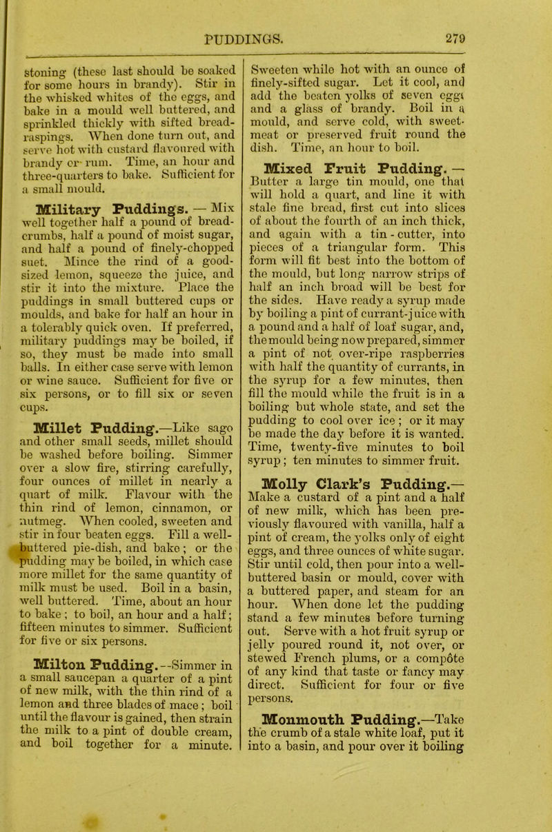 stoning (these last should he soaked for some hours in brandy). Stir in the whisked wliitcs of the eggs, and bake in a mould -well buttered, and sprinkled thickly with sifted bread- raspings. When done turn out, and serve hot with custard flavonredwith brandy or rum. Time, an hour and three-quarters to bake. Sufhcient for a small mould. Military Puddings. — well together half a pound of bread- crumbs, half a pound of moist sugar, and half a pound of finely-chopped suet. Mince the rind of a good- sized lemon, squeeze the juice, and stir it into the mixture. Place the puddings in small buttered cups or moulds, and bake for half an hour in a tolerably quick oven. If preferred, military puddings may be boiled, if so, they must be made into small balls. In either case serve with lemon or wine sauce. Sufficient for five or six persons, or to fill six or seven cups. Millet Pudding .—Like sago and other small seeds, millet should be washed before boiling. Simmer over a slow fire, stirring carefully, four ounces of millet in nearly a quart of milk. Flavour with the thin rind of lemon, cinnamon, or nutmeg. When cooled, sweeten and stir in four beaten eggs. Fill a well- buttered pie-dish, and bake ; or the pudding maybe boiled, in which case more millet for the same quantit}'’ of milk must be used. Boil in a basin, well buttered. Time, about an hour to bake ; to boil, an hour and a half; fifteen minutes to simmer. Sufficient for five or six persons. Milton Pudding.—Simmer in a small saucepan a quarter of a pint of new milk, with the thin rind of a lemon and three blades of mace; boil until the flavour is gained, then strain the milk to a pint of double cream, and boil together for a minute. Sweeten while hot with an ounce of finely-sifted sugar. Let it cool, and add the beaten yolks of seven eggi and a glass of brandy. Boil in u mould, and serve cold, with sweet- meat or preserved fruit round the dish. Time, an hour to boil. Mixed Fruit Pudding. — Butter a largo tin mould, one that will hold a quart, and line it with stale fine bread, first cut into slices of about the fourth of an inch thick, and again with a tin - cutter, into pieces of a triangular form. This form will fit best into the bottom of the mould, but long narrow strips of half an inch broad will be best for the sides. Have ready a syrup made by boiling a pint of currant-jnice with a pound and a half of loaf sugar, and, the mould being now prepared, simmer a pint of not over-ripe raspberries with half the quantity of currants, in the syrup for a few minutes, then fill the mould Avhile the fruit is in a boiling but whole state, and set the pudding to cool over ice ; or it may bo made the day before it is wanted. Time, twenty-five minutes to boil syrup; ten minutes to simmer fruit. Molly Clark’s Pudding.— Make a custard of a pint and a half of new milk, which has been pre- viously flavoured with vanilla, half a pint of cream, the yolks only of eight eggs, and three ounces of white sugar. Stir until cold, then pour into a well- buttered basin or mould, cover with a buttered paper, and steam for an hour. When done let the pudding stand a few minutes before turning out. Serve with a hot fruit syrup or jelly poured round it, not over, or stewed French plums, or a compote of any kind that taste or fancy may direct. Sufficient for four or five persons. Monmouth Pudding.—Take the crumb of a stale white loaf, put it into a basin, and pour over it boiling