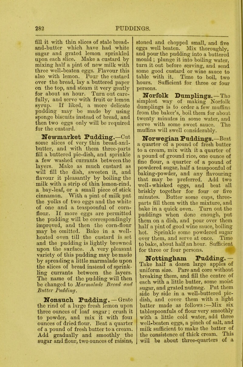 fill it with thin slices of stale hread- and-butter which have had white sugar and grated lemon sprinkled upon each slice. Make a custard by mixing half a pint of new milk with three well-beaten eggs. Flavour this also with lemon. Pour the custard over the bread, lay a buttered paper on the top, and steam it very gently for about an hour. Turn out care- fully, and servo with fruit or lemon syrup. If lilced, a more delicate pudding may bo made by using sponge biscuits instead of bread, and then two eggs only will be required for the custard. Newmarket Pudding.—Cut some slices of very thin bread-and- butter, and with them three-parts fill a buttered pie-dish, and sprinkle a few washed currants between the lajmrs. Make as much custard as will fill the dish, sweeten it, and flavour it pleasantly by boiling the milk with a strip of thin lemon-rind, a bay-leaf, or a small piece of stick cinnamon. With a pint of milk put the yolks of two eggs and the white of one and a teaspoonful of corn- flour. If more eggs are permitted the pudding will be correspondingly imj)roved, and then the corn-flour may be omitted. Bake in a well- heated oven till the custard is set and the pudding is lightly browned upon the surface. A very pleasant variety of this pudding may be made by spreading a little marmalade upon the slices of bread instead of sprink- ling currants between the layers. The name of the pudding will then be changed to Marmalade Bread and Butter Budding. Nonsuch Pudding. — Grate the rind of a large fresh lemon upon three ounces of loaf sugar ; crush it to powder, and mix it with four ounces of dried flour. Beat a quarter of a pound of fresh butter to a cream. Add gradually and smoothly the sugar and flour, two ounces of raisins, stoned and chopped small, and five eggs well beaten. Mix thoroughly, and pour the pudding into a buttered mould ; plunge it into boiling water, turn it out before serving, and send some good custard or wine sauce to table with it. Time to boil, two hours. Sufficient for three or four persons. Norfolk Dumplings.—The simplest way of making Norfolk dumplings is to order a few muffins from the baker’s, boil them for about twenty minutes in some water, and serve with some sweet sauce. The muffins will swell considerably. Norwegian Puddings.—Beat a quarter of a pound of fresh butter to a cream, mix with it a quarter of a pound of ground rice, one ounce of fine flour, a quarter of a pound of powdered sugar, half a teaspoonful of baking-powder, and any flavouring that may be preferred. Add two well-whisked eggs, and beat all briskly together for four or five minutes. Butter some cups, three- parts fill them with the mixture, and bake in a quick oven. Turn out the puddings when done enough, put them on a dish, and pour over them half a pint of good wine sauce, boiling hot. Sprinkle some powdered sugar over them, and serve at once. Time to bake, about half an hour. Sufficient for three or four persons. ‘ Nottingham Pudding. — Take half a dozen large apples of uniform size. Pare and core without breaking them, and fill the centre of each with a little butter, some moist sugar, and grated nutmeg. Put them side by side in a well-buttered pie- dish, and cover them with a light batter made as follows :—Mix six tablespoonfuls of flour very smoothly with a little cold water, add three well-beaten eggs, a pinch of salt, and milk sufficient to make the batter of the consistence of thick cream. This will be about three-quarters of a