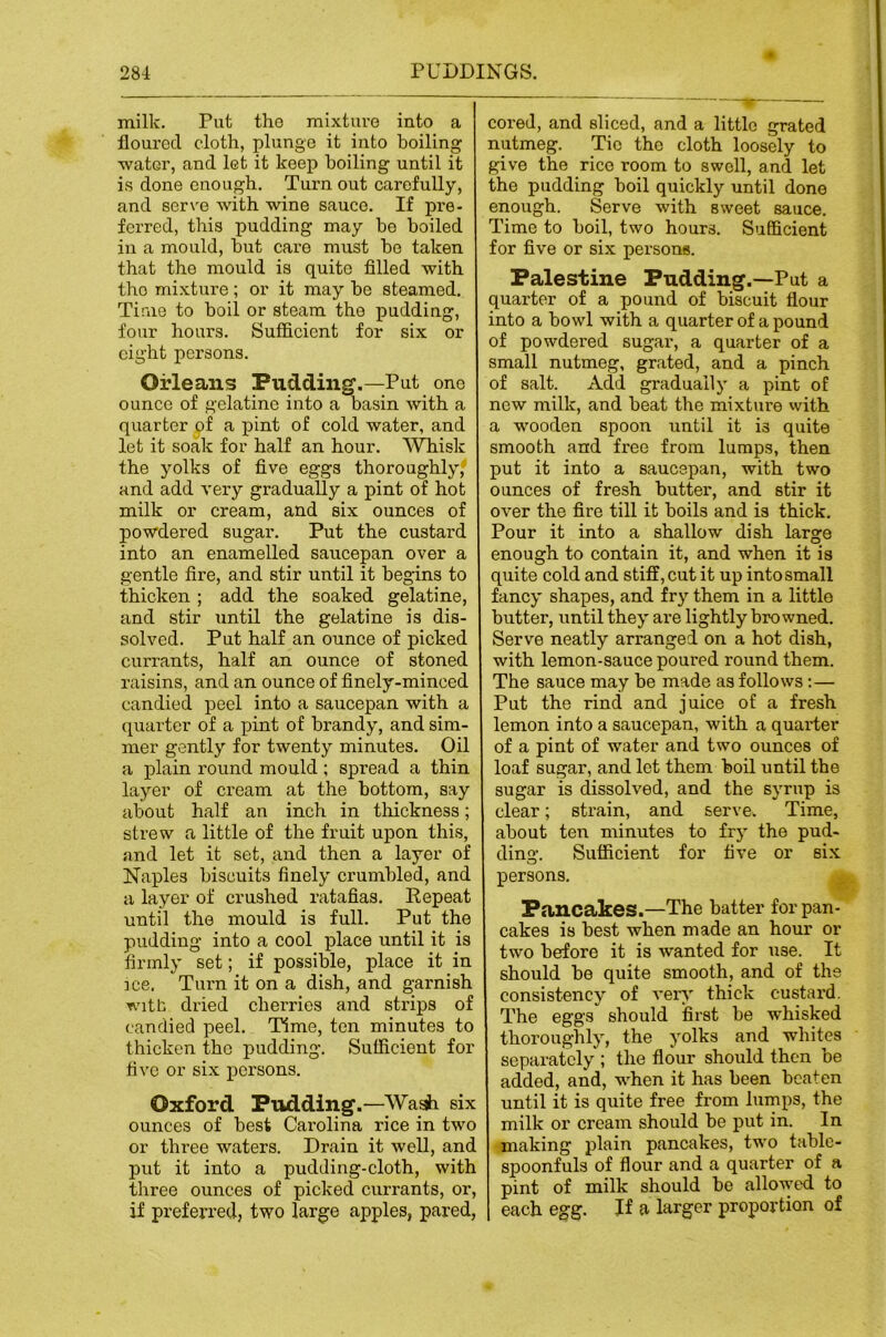 milk. Put the mixture into a floured cloth, plunge it into boiling ■water, and let it keep boiling until it is done enough. Turn out carefully, and serve -with wine sauce. If pre- ferred, this pudding may be boiled in a mould, hut care must be taken that the mould is quite filled with the mixture; or it may be steamed. Time to boil or steam the pudding, four hours. Sufficient for six or eight persons. Orleans Pudding.—Put one ounce of gelatine into a basin with a quarter ^f a j)int of cold water, and let it soak for half an hour. 'Whisk the yolks of five eggs thoroughly,- and add very gradually a pint of hot milk or cream, and six ounces of powdered sugar. Put the custard into an enamelled saucepan over a gentle fire, and stir until it begins to thicken ; add the soaked gelatine, and stir until the gelatine is dis- solved. Put half an ounce of picked currants, half an ounce of stoned raisins, and an ounce of finely-minced candied peel into a saucepan with a quarter of a pint of brandy, and sim- mer gently for twenty minutes. Oil a plain round mould ; spread a thin layer of cream at the bottom, say about half an inch in thickness; strew a little of the fruit upon this, and let it set, and then a layer of Naples biscuits finely crumbled, and a layer of crushed ratafias. Kepeat until the mould is full. Put the pudding into a cool place until it is firmly set; if possible, place it in ]ce. Turn it on a dish, and garnish witb dried cherries and strips of candied peel. Time, ten minutes to thicken the pudding. Sufficient for five or six persons. Oxford Pudding.—Wa^ six ounces of best Carolina rice in two or three waters. Drain it well, and put it into a pudding-cloth, with three ounces of picked currants, or, if preferred, two large apples, pared. cored, and sliced, and a little grated nutmeg. Tie the cloth loosely to give the rice room to swell, and let the pudding boil quickly until done enough. Serve with sweet sauce. Time to boil, two hours. Sufficient for five or six persons. Palestine Pudding.—Put a quarter of a pound of biscuit flour into a bowl with a quarter of a pound of powdered sugar, a quarter of a small nutmeg, grated, and a pinch of salt. Add gradually a pint of new milk, and beat the mixture vvith a wooden spoon until it is quite smooth and free from lumps, then put it into a saucepan, with two ounces of fresh butter, and stir it over the fire till it boils and is thick. Pour it into a shallow dish large enough to contain it, and when it is quite cold and stiff, cut it up into small fancy shapes, and fry them in a little butter, until they are lightly browned. Serve neatly arranged on a hot dish, with lemon-sauce poured round them. The sauce may be made as follows:— Put the rind and juice of a fresh lemon into a saucepan, with a quarter of a pint of water and two ounces of loaf sugar, and let them boil until the sugar is dissolved, and the syrup is clear; sti’ain, and serve. Time, about ten minutes to frj the pud- ding. Sufficient for five or six persons, Pancakes.—The batter for pan- cakes is best when made an hour or two before it is wanted for use. It should be quite smooth, and of the consistency of very thick custard. The eggs should first be wffiisked thoroughly, the yolks and whites separately ; the flour should then be added, and, when it has been beaten until it is quite free from lumps, the milk or cream should be put in. In making plain pancakes, two tabic- spoonfuls of flour and a quarter of a pint of milk should be allo-wed to each egg. If a larger proportion of