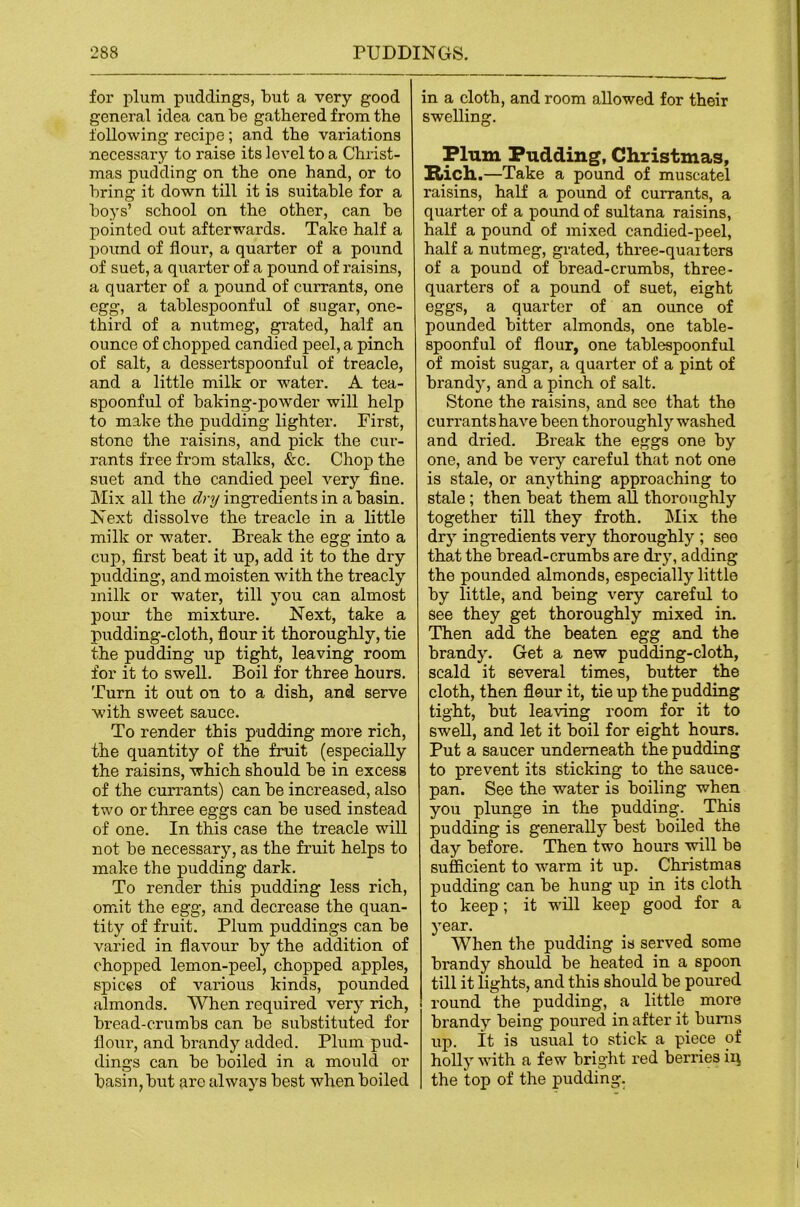 for plum puddings, but a very good general idea can be gathered from the following recipe; and the variations necessary to raise its level to a Christ- mas pudding on the one hand, or to bring it down till it is suitable for a boys’ school on the other, can be pointed out afterwards. Take half a pound of flour, a quarter of a pound of suet, a quarter of a pound of raisins, a quarter of a pound of currants, one egg, a tablespoonful of sugar, one- third of a nutmeg, grated, half an ounce of chopped candied peel, a pinch of salt, a dessertspoonful of treacle, and a little milk or water. A tea- spoonful of baking-powder will help to make the pudding lighter. First, stone the raisins, and pick the cur- rants free from stalks, &c. Chop the suet and the candied peel very fine. Mix all the dnj ingredients in a basin. Next dissolve the treacle in a little milk or water. Break the egg into a cup, first beat it up, add it to the dry pudding, and moisten with the treacly milk or water, till you can almost pour the mixture. Next, take a pudding-cloth, fiour it thoroughly, tie the pudding up tight, leaving room for it to swell. Boil for three hours. Turn it out on to a dish, and serve with sweet sauce. To render this pudding more rich, the quantity of the fruit (especially the raisins, which should be in excess of the currants) can be increased, also two or three eggs can be used instead of one. In this case the treacle will not be necessary, as the fruit helps to make the pudding dark. To render this pudding less rich, omit the egg, and decrease the quan- tity of fruit. Plum puddings can be varied in flavour by the addition of chopped lemon-peel, chopped apples, spices of various kinds, pounded almonds. When required very rich, bread-crumbs can be substituted for flour, and brandy added. Plum pud- dings can be boiled in a mould or basin, but are always best when boiled in a cloth, and room allowed for their swelling. Plum Pudding, Christmas, Rich.—Take a pound of muscatel raisins, half a pound of currants, a quarter of a pound of sultana raisins, half a pound of mixed candied-peel, half a nutmeg, grated, three-quaiters of a pound of bread-crumbs, three- quarters of a pound of suet, eight eggs, a quarter of an ounce of pounded bitter almonds, one table- spoonful of flour, one tablespoonful of moist sugar, a quarter of a pint of brandy, and a pinch of salt. Stone the raisins, and see that the curx’ants have been thoroughly washed and dried. Break the eggs one by one, and be very careful that not one is stale, or anything approaching to stale; then beat them all thoroughly together till they froth. Mix the dry ingredients very thoroughly ; see that the bread-crumbs are di’y, adding the pounded almonds, especially little by little, and being very careful to See they get thoroughly mixed in. Then add the beaten egg and the brandy. Get a new pudding-cloth, scald it several times, butter the cloth, then flour it, tie up the pudding tight, but leaving room for it to swell, and let it boil for eight hours. Put a saucer underneath the pudding to prevent its sticking to the sauce- pan. See the water is boiling when you plunge in the pudding. This pudding is generally best boiled the day before. Then two hours will be sufficient to warm it up. Christmas pudding can be hung up in its cloth to keep; it will keep good for a year. When the pudding is served some brandy should be heated in a spoon till it lights, and this should be poured round the pudding, a little more brandy being poured in after it bums up. It is usual to stick a piece of holly with a few bright red berries in the top of the pudding.