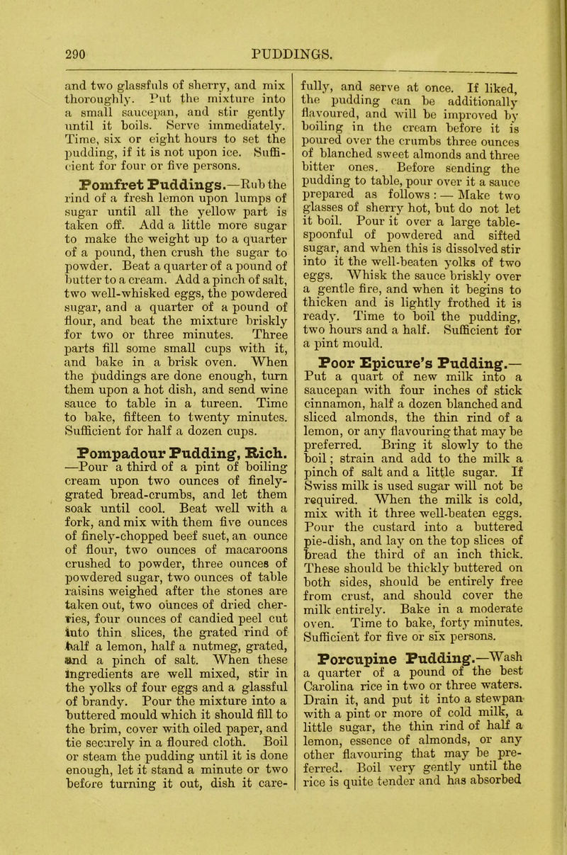 and two glassfuls of sherry, and mix thoroughly- Pet the mixture into a small saucepan, and stir gently until it hoils. Servo immediately. Time, six or eight hours to set the l^udding, if it is not upon ice. Suflfi- cient for four or five persons. Pomfret Puddings.—Ruh the rind of a fresh lemon upon lumps of sugar until all the yellow part is taken off. Add a little more sugar to make the weight up to a quarter of a pound, then crush the sugar to powder. Beat a quarter of a pound of hutter to a cream. Add a pinch of salt, two well-whisked eggs, the powdered sugar, and a quarter of a pound of flour, and heat the mixture briskly for two or three minutes. Three j)arts All some small cups with it, and hake in a brisk oven. When the puddings are done enough, turn them upon a hot dish, and send wine sauce to table in a tureen. Time to bake, -fifteen to twenty minutes. Sufficient for half a dozen cups. Pompadour Pudding, !Rich. —Pour a third of a pint of boiling cream upon two ounces of finely- grated bread-crumbs, and let them soak until cool. Beat well with a fork, and mix with them five ounces of finely-chopped beef suet, an ounce of flour, two ounces of macaroons crushed to powder, three ounces of powdered sugar, two ounces of table raisins weighed after the stones are taken out, two ounces of dried cher- ries, four ounces of candied peel cut into thin slices, the grated rind of half a lemon, half a nutmeg, grated, «nd a pinch of salt. When these Ingredients are well mixed, stir in the yolks of four eggs and a glassful of brandy. Pour the mixture into a buttered mould which it should fill to the brim, cover with oiled paper, and tie securely in a floured cloth. Boil or steam the pudding until it is done enough, let it stand a minute or two before turning it out, dish it care- fully, and serve at once. If liked, the pudding can be additionall}' flavoured, and will be improved by boiling in the cream before it is poured over the crumbs three ounces of blanched sweet almonds and three bitter ones. Before sending the pudding to table, pour over it a sauce prepared as follows : — Make two glasses of sherry hot, but do not let it boil. Pour it over a large table- spoonful of powdered and sifted sugar, and when this is dissolved stir into it the well-beaten yolks of two eggs. Whisk the sauce briskly over a gentle fire, and when it begins to thicken and is lightly frothed it is ready. Time to boil the pudding, two hours and a half. Sufficient for a pint mould. Poor Epicure’s Pudding.— Put a quart of new milk into a saucepan with four inches of stick cinnamon, half a dozen blanched and sliced almonds, the thin rind of a lemon, or any flavouring that maybe preferred. Bring it slowly to the boil; strain and add to the milk a pinch of salt and a little sugar. If Swiss milk is used sugar will not be required. When the milk is cold, mix with it three well-beaten eggs. Pour the custard into a buttered pie-dish, and lay on the top slices of bread the third of an inch thick. These should be thickly buttered on both sides, should be entirely free from crust, and should cover the milk entirely. Bake in a moderate oven. Time to hake, forty minutes. Sufficient for five or six persons. Porcupine Pudding.—Wash a quarter of a pound of the best Carolina rice in two or three waters. Drain it, and put it into a stewpan with a pint or more of cold milk, a little sugar, the thin rind of half a lemon, essence of almonds, or any other flavouring that may be pre- ferred. Boil very gently until the rice is quite tender and has absorbed