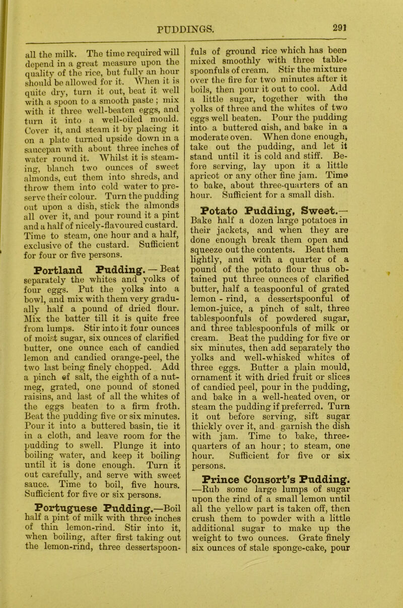 all the milk. The time required will depend in a great measure upon the quality of the rice, hut fully an hour should be allowed for it. When it is quite dry, turn it out, beat it well with a spoon to a smooth paste ; mix with it three well-beaten eggs, and turn it into a well-oiled mould. Cover it, and steam it by placing it on a plate turned upside down in a saucepan with about three inches of water round it. AVhilst it is steam- ing, blanch two ounces of sweet almonds, cut them into shreds, and throw them into cold water to pre- serve their colour. Turn the pudding out upon a dish, stick the almonds all over it, and pour round it a pint and a half of nicely-flavoured custard. Time to steam, one hour and a half, exclusive of the custard. Sufiicient for four or five persons. Portland Pudding. — Beat separately the whites and yolks of four eggs. Put the yolks into a bowl, and mix with them very gradu- ally half a pound of dried flour. ]\Iix the batter till it is quite free from lumps. Stir into it four ounces of moist sugar, six ounces of clarified butter, one ounce each of candied lemon and candied orange-peel, the two last being finely chopped. Add a pinch ©f salt, the eighth of a nut- meg, grated, one pound of stoned raisins, and last of all the whites of the eggs beaten to a firm froth. Beat the pudding five or six minutes. Pour it into a buttered basin, tie it in a cloth, and leave room for the pudding to swell. Plunge it into boiling water, and keep it boiling until it is done enough. Turn it out carefully, and serve with sweet sauce. Time to boil, five hours. Sufficient for five or six persons. Portuguese Pudding.—Boil half a pint of milk with three inches of thin lemon-rind. Stir into it, when boiling, after first taking out the lemon-rind, three dessertspoon- fuls of gi’ound rice which has been mixed smoothly with three table- spoonfuls of cream. Stir the mixture over the fire for two minutes after it boils, then pour it out to cool. Add a little sugar, together with the yolks of thx’ee and the whites of two eggs well beaten. Pour the pudding into a buttered aish, and bake in a moderate oven. When done enough, take out the pudding, and let it stand until it is cold and stiff. Be- fore serving, lay upon it a little apricot or any other fine jam. Time to bake, about three-quarters of an hour. Sufficient for a small dish. Potato Pudding, Sweet.— Bake half a dozen large potatoes in their jackets, and when they are done enough break them open and squeeze out the contents. Beat them lightly, and with a quarter of a pound of the potato fiour thus ob- tained put three ounces of clarified butter, half a teaspoonful of grated lemon - rind, a dessertspoonful of lemon-juice, a pinch of salt, three tablespoonfuls of powdered sugar, and three tablespoonfuls of milk or cream. Beat the pudding for five or six minutes, then add separately the yolks and well-whisked whites of three eggs. Butter a plain mould, ornament it with dried fruit or slices of candied peel, pour in the pudding, and bake in a well-heated oven, or steam the pudding if preferred. Turn it out before serving, sift sugar thickly over it, and garnish the dish with jam. Time to bake, three- quarters of an hour; to steam, one hour. Sufficient for five or six persons. Prince Consort’s Pudding. —Eub some large lumps of sugar upon the rind of a small lemon until all the yellow part is taken off, then crush them to powder with a little additional sugar to make up the weight to two ounces. Grate finely six ounces of stale sponge-cake, pour