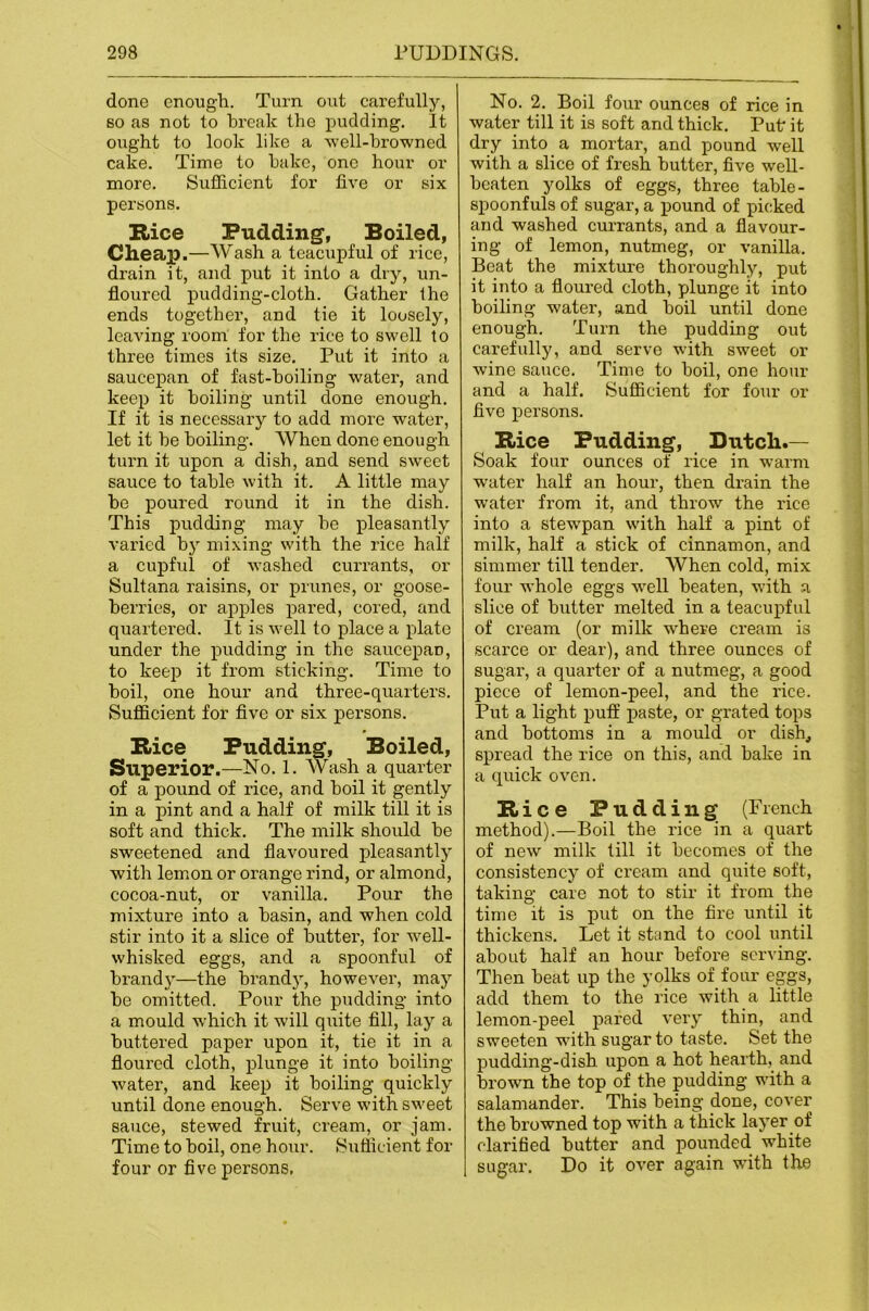 done enough. Turn out carefully, so as not to break the pudding. It ought to look like a well-browned cake. Time to hake, one hour or more. Sufficient for five or six persons. Rice Pudding, Boiled, Cheap.—Wash a teacupful of rice, drain it, and put it into a dry, un- floured pudding-cloth. Gather Ihe ends together, and tie it loosely, leaving room for the rice to swell to three times its size. Put it into a saucepan of fast-hoiling water, and keep it boiling until done enough. If it is necessary to add more water, let it he boiling. When done enough turn it upon a dish, and send sweet sauce to table with it. A little may he poured round it in the dish. This pudding may he pleasantly varied by mixing with the rice half a cupful of washed currants, or Sultana raisins, or prunes, or goose- berries, or apples pared, cored, and quartered. It is well to place a plate under the pudding in the saucepan, to keep it from sticking. Time to boil, one hour and three-quarters. Sufficient for five or six persons. Rice Pudding, Boiled, Superior.—No. 1. Wash a quarter of a pound of rice, and boil it gently in a pint and a half of milk till it is soft and thick. The milk should be sweetened and flavoured pleasantly with lemon or orange rind, or almond, cocoa-nut, or vanilla. Pour the mixture into a basin, and when cold stir into it a slice of butter, for well- whisked eggs, and a spoonful of brandy—the brandy, however, may be omitted. Pour the pudding into a mould which it will quite fill, lay a buttered paper upon it, tie it in a floured cloth, plunge it into boiling- water, and keep it boiling quickly until done enough. Serve with sweet sauce, stewed fruit, cream, or jam. Time to boil, one hour. Siiflicient for four or five persons. No. 2. Boil four ounces of rice in water till it is soft and thick. Put it dry into a mortar, and pound well with a slice of fresh butter, five weU- beaten yolks of eggs, three table- spoonfuls of sugar, a pound of picked and washed currants, and a flavour- ing of lemon, nutmeg, or vanilla. Beat the mixture thoroughly, put it into a floured cloth, plunge it into boiling water, and boil until done enough. Turn the pudding out carefully, and serve with sweet or wine sauce. Time to boil, one hour and a half. Sufficient for four or five persons. Rice Pudding, Dutch.— Soak four ounces of rice in warm w-ater half an hour, then drain the water from it, and throw the rice into a stewpan with half a pint of milk, half a stick of cinnamon, and simmer till tender. When cold, mix four whole eggs well beaten, with a slice of butter melted in a teacupful of cream (or milk where cream is scarce or dear), and three ounces of sugar, a quarter of a nutmeg, a good piece of lemon-peel, and the rice. Put a light puft’ paste, or grated tops and bottoms in a mould or dish, spread the rice on this, and bake in a quick oven. Rice Pudding (French method).—Boil the rice in a quart of new milk till it becomes of the consistency of cream and quite soft, taking care not to stir it from the time it is put on the fire until it thickens. Let it shind to cool until about half an hour before serving. Then beat up the yolks of four eggs, add them to the rice with a little lemon-peel pared very thin, and sweeten with sugar to taste. Set the pudding-dish upon a hot hearth, and brown the top of the pudding with a salamander. This being done, cover the browned top with a thick layer of clarified butter and pounded white sugar. Do it over again with the