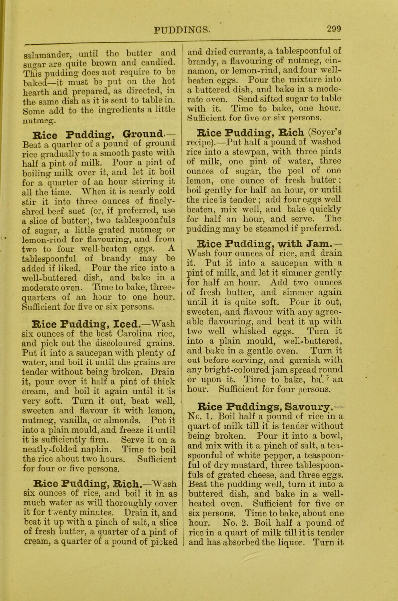 salamander, until the butter aud sugar are quite brown and candied. This pudding- does not require to be baked—it must be put on the hot hearth and prepared, as directed, in the same dish as it is sent to table in. Some add to the ingredients a little nutmeg. Rice Pudding, Ground.— Beat a quarter of a pound of ground rice gradually to a smooth paste with half a pint of milk. Pour a pint of boiling milk over it, aud let it boil for a quarter of an hour stirring it all the time. When it is nearly cold stir it into three ounces of finely- shred beef suet (or, if preferred, use a slice of butter), two tablespoonfuls of sugar, a little grated nutmeg or lemon-rind for flavouring, and from two to four well-beaten eggs. A tablespoonful of brandy may be added if liked. Pour the rice into a well-buttered dish, and bake in a moderate oven. Time to bake, three- quarters of an hour to one hour. Sufiicient for five or six persons. Rice Pudding, Iced.—Wash six ounces of the best Carolina rice, and pick out the discoloured grains. Put it into a saucepan with plenty of water, and boil it until the grains are tender without being broken. Drain it, pour over it half a pint of thick cream, and boil it again until it is very soft. Turn it out, beat well, sweeten and flavour it with lemon, nutmeg, vanilla, or almonds. Put it into a plain mould, and freeze it until it is sufliciently firm. Serve it on a neatly-folded napkin. Time to boil the rice about two hours. Sufficient for four or five persons. Rice Pudding, Rich.—Wash six ounces of rice, and boil it in as much water as will thoroughly cover it for twenty minutes. Drain it, and beat it up with a pinch of salt, a slice of fresh butter, a quarter of a pint of cream, a quarter of a pound of pijked and dried curranls, a tablespoonfiil of brandy, a flavouring of nutmeg, cin- namon, or lemon-rind, and four w^ell- beaten eggs. Pour the mixture into a buttered dish, and bake in a mode- rate oven. Send sifted sugar to table with it. Time to bake, one hour. Sufficient for five or six persons. Rice Pudding, Rich (Soyer’s recipe).—Put half a pound of washed rice into a stewpan, with three pints of milk, one pint of water, three ounces of sugar, the peel of one lemon, one ounce of fresh butter; boil gently for half an hour, or until the rice is tender; add four eggs well beaten, mix well, and bake quickly for half an hour, and serve. The pudding may be steamed if preferred. Rice Pudding, with Jam.— Wash four ounces of rice, and drain it. Put it into a saucepan with a pint of milk, and let it simmer gently for half an hour. Add two ounces of fresh butter, and simmer again until it is quite soft. Pour it out, sweeten, and flavour with any agree- able flavouring, and beat it up with two well whisked eggs. Tur-n it into a plain mould, well-buttered, •and bake in a gentle oven. Turn it out before serving, and garnish with any bright-coloured jam spread round or upon it. Time to bake, ha(. ’^ an hour. Sufficient for four persons. Rice Puddings, Savoury.— No. 1. Boil half a pound of rice in a quart of milk till it is tender without being broken. Pom- it into a bowl, and mix with it a pinch of salt, a tea- spoonful of white pepper, a teaspoon- ful of dry mustard, three tablespoon- fuls of grated cheese, and three eggs. Beat the pudding well, turn it into a buttered dish, and bake in a well- heated oven. Sufficient for five or six persons. Time to bake, about one hour. No. 2. Boil half a pound of rice in a quart of milk till it is tender and has absorbed the liquor. Turn it