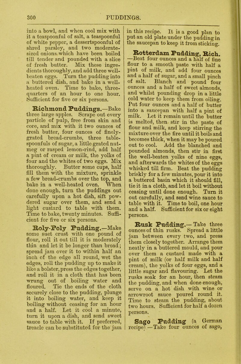 into a bowl, and when cool mix with it a teaspoonful of salt, a teaspoonful of white pepper, a dessertspoonful of shi’ed parsley, and two moderate- sized onions which have been boiled till tender and pounded with a slice of fresh butter. Mix these ingre- dients thoroughly, and add three well- beaten eggs. Turn the pudding into a buttered dish, and bake in a well- heated oven. Time to bake, three- quarters of an hour to one hour. Sufficient for five or six persons. Hichmond Puddings.—Bake three large apples. Scrape out every particle of pulp, free from skin and core, and mix with it two ounces of fresh butter, four ounces of finely- grated bread-crumbs, three table- spoonfuls of sugar, a little grated nut- meg or rasped lemon-rind, add half a pint of cream or milk, the yolks of four and the whites of two eggs. Mix thoroughly. Butter some cups, half fill them with the mixture, sprinkle a few bread-crumbs over the top, and bake in a well-heated oven. When done enough, turn the puddings out carefully upon a hot dish, sift pow- dered sugar over them, and send a light custard to table with them. Time to bake, twenty minutes. Suffi- cient for five or six persons. Sioly-Poly Pudding.—Make some suet crust with one pound of flour, roll it out till it is moderately thin and let it be longer than broad; spread jam over it to within half an inch of the edge all round, wet the edges, roll the pudding up to make it like a bolster, press the edges together, and roll it in a cloth that has been wrung out of boiling water and floured. Tie the ends of the cloth securely close to the pudding, plunge it into boiling water, and keep it boiling without ceasing for an hour and a half. Let it cool a minute, turn it upon a dish, and send sweet sauce to table with it. If preferred, treacle can be substituted for the jam in this recipe. It is a good plan to put an old plate under the pudding in the saucepan to keep it from sticking. Rotterdam Pudding, Rich. —Beat four ounces and a half of fine flour to a smooth paste with half a pint of milk, and add four ounces and a half of sugar, and a small pinch of salt. Blanch and pound four ounces and a half of sweet almonds, and whilst pounding drop in a little cold water to keep them from oiling. Put four ounces and a half of butter into a saucepan with half a pint of milk. Let it remain until the butter is melted, then stir in the paste of flour and milk, and keep stiri'ing the mixture over the fire until it boils and becomes thick, when it may be poured out to cool. Add the blanched and pounded almonds, then stir in first the well-beaten yolks of nine eggs, and afterwards the whites of the eggs whisked till firm. Beat the pudding briskly for a few minutes, pour it into a buttered basin which it should fill, tie it in a cloth, and let it boil without ceasing until done enough. Turn it out carefully, and send wine sauce to table with it. Time to boil, one hour and a half. Sufficient for six or eight persons. Rusk Pudding.—Take three ounces of thin rusks. Spread a little jam between every two, and press them closely together. Arrange them neatly in a buttered mould, and pour over them a custard made with a pint of milk (or half milk and half cream), the yolks of four eggs, and a little sugar and flavouring. Let the rusks soak for an hour, then steam the pudding, and when done enough, serve on a hot dish with wine or arrowroot sauce poured round it. Time to steam the pudding, about two hours. Sufficient for half a dozen persons. Sago Pudding (a German recipe) —Take four ounces of sago,