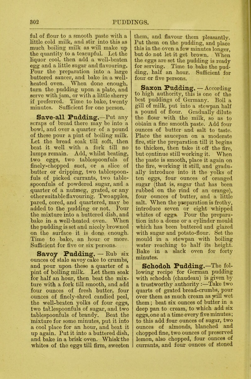 ful of flour to a smooth paste with a little cold milk, and stir into this as much boiling milk as will make up the quantity to a teacupful. Let the liquor cool, then add a wcll-hcaten egg and a little sugar and flavouring. Pour the preparation into a large buttered saucer, and hake in a well- heated oven. When done enough, turn the pudding upon a plate, and serve with jam, or with a little sherry if preferred. Time to bake, twenty minutes. Sufficient for one person. Save-all Pudding.—Put any scraps of bread there may be into a bowl, and over a quarter of a pound of these pour a pint of boiling milk. Let the bread soak till soft, then beat it well with a fork till no lumps remain. Add, whilst beating, two eggs, two tablespoonfuls of finely-chopped suet, or a slice of butter or dripping, two tablespoon- fuls of picked currants, two table- spoonfuls of powdered sugar, and a quarter of a nutmeg, grated, or any other suitable flavouring. Two apples, pared, cored, and quartered, may be added to the pudding or not. Pour the mixture into a buttered dish, and bake in a well-heated oven. When the pudding is set and nicely browned on the surface it is done enough. Time to bake, an hour or more. Sufficient for five or six persons. Savoy Pudding. — Rub six ounces of stale savoy cake to crumbs, and pour upon these a quarter of a pint of boiling milk. Let them soak for half an hour, then beat the mix- ture with a fork till smooth, and add four ounces of fresh buttei’, four ounces of finely-shred candied peel, the well-beaten yolks of four eggs, two tallespoonfuls of sugar, and two tablespoonfuls of brandy. Beat the mixture for some minutes, put it into a cool place for an hour, and beat it up again. Put it into a buttered dish, and bake in a brisk oven. Whisk the whites of the eggs till firm, sweeten them, and flavour them pleasantly. Put them on the pudding, and place this in the oven a few minutes longer, but do not let it get brown. When the eggs are set the pudding is ready for serving. Time to bake the pud- ding, half an hour. Sufficient for four or five persons. Saxon Pudding. — According to high authority, this is one of the best puddings of Germany. Boil a gill of milk, put into a .stewpan half a pound of flour. Gradually dilute the flour with the milk, so as to obtain a fine smooth paste. Add four ounces of butter and salt to taste. Plate the saucepan on a moderate fire, stir the preparation till it begins to thicken, then take it ofi the fire, but continue still working it. When the paste is smooth, place it again on the fire, working it still, and gradu- ally introduce into it the yolks of ten eggs, four ounces of oranged sugar (that is, sugar that has been rubbed on the rind of an orange), four ounces of butter, and a little salt. When the pj;eparation is frothy, introduce seven or eight whipped whites of eggst Pour the prepara- tion into a dome or a cylinder mould which has been buttered and glazed with sugar and potato-flour. Set the mould in a stewpan with boiling water reaching to half its height. Bake in a slack oven for forty minutes. Schodoh Pudding.—The fol- lowing recipe for German pudding with schodoh (chaudeau) is given by a trustworthy authority:—Take two quarts of grated bread-crumbs, pour over them as much cream as will wet them; beat six ounces of butter in a deep pan to cream, to which add six eggs, one at a time every five minutes; to this add four ounces of sugar, two ounces of almonds, blanched and chopped fine, two ounces of preserved lemon, also chopped, four ounces of currants, and four oiinces of stoned