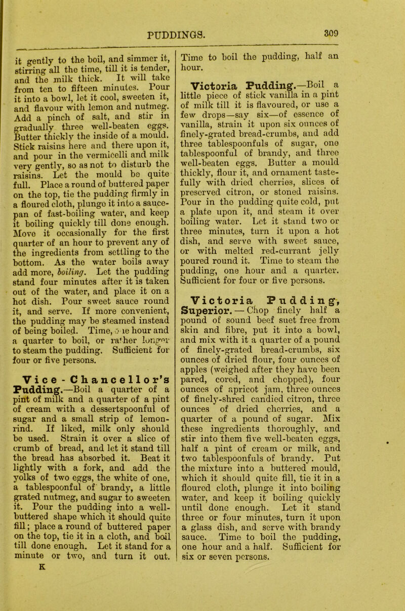it gently to the boil, and simmer it, stirring all the time, till it is tender, and the milk thick. It will take from ten to fifteen minutes. Pour it into a bowl, let it cool, sweeten it, and flavour witli lemon and nutmeg. Add a pinch of salt, and stir in gradually three well-beaten eggs. Butter thickly the inside of a mould. Stick raisins here and there upon it, and pour in the vermicelli and milk very gently, so as not to disturb the raisins. Let the mould bo quite full. Place a round of buttered paper on the top, tie the pudding firmly in a floured cloth, plunge it into a sauce- pan of fast-boiling water, and keep it boiling quickly till done enough. Move it occasionally for the first quarter of an hour to prevent any of the ingredients from settling to the bottom. As the water boils away add more, boiling. Let the pudding stand four minutes after it is taken out of the water, and place it on a hot dish. Pour sweet sauce round it, and serve. If more convenient, the pudding may be steamed instead of being boiled. Time, o le hour and a quarter to boil, or rather lungm- to steam the pudding. Sufficient for four or five persons. Vice - Chancellor’s Pudding.—Boil a quarter of a pint of milk and a quarter of a pint of cream with a dessertspoonful of sugar and a small strip of lemon- rind. If liked, milk only should bo used. Strain it over a slice of crumb of bread, and let it stand till the bread has absorbed it. Beat it lightly with a fork, and add the yolks of two eggs, the white of one, a tablespoonful of brandy, a little grated nutmeg, and sugar to sweeten it. Pour the pudding into a well- buttered shape which it should quite fill; place a round of buttered paper on the top, tie it in a cloth, and boil till done enough. Let it stand for a minute or two, and turn it out. K Time to boil the pudding, half an hour. Victoria Pudding.—Boil a little piece of stick vanilla in a pint of milk till it is flavoured, or use a few drops—say six—of essence of vanilla, strain it upon six ounces of finely-grated bread-crumbs, and add three tablespoonfuls of sxigar, ono tablespoonful of brandy, and three well-beaten eggs. Butter a mould thickly, flour it, and ornament taste- fully with dried cherries, slices of preserved citron, or stoned raisins. Pour in tho pudding quite cold, put a plate upon it, and steam it over boiling water. Lot it stand two or three minutes, turn it upon a hot dish, and servo with sweet sauce, or with melted red-currant jelly poured round it. Time to steam the pudding, one hour and a quarter. Sufficient for four or five persons. Victoria Pudding, Superior. — Chop finely half a pound of sound beef suet free from skin and fibre, put it into a bowl, and mix with it a quai'ter of a pound of finely-grated bread-crumbs, six ounces of dried flour, four ounces of apples (weighed after they have been pared, cored, and chopped), four ounces of apricot jam, three ounces of finel5”-shred candied citron, three ounces of dried cherries, and a quarter of a pound of sugar. IMix these ingredients thoroughly, and stir into them five well-beaten eggs, half a pint of cream or milk, and two tablespoonfuls of brandy. Put the mixture into a buttered mould, which it should quite fill, tie it in a floured cloth, plunge it into boiling water, and keep it boiling quickly until done enough. Let it stand three or four minutes, turn it upon a glass dish, and serve with brandy sauce. Time to boil tho pudding, one hour and a half. Sufficient for six or seven persons.