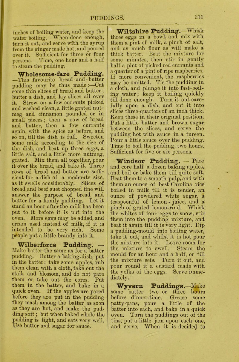 inches of boiling' water, and koep tho water boiling;. When done enough, turn it out, and servo with tho syrup from the ginger made hot, and poured over it. Sufficient for three or four persons. Time, one hour and a half to steam tho pudding. Wholesome-fare Pudding. —This favourite bread-and-butter j)udding may be thus made:—Cut some thin slices of bread and butter; butter a dish, and lay slices all over it. Strew on a few currants picked and washed clean, a little grated nut- meg and cinnamon pounded or in small pieces; then a row of bread and butter, then a few currants again, with the spice as before, and so on, till the dish is full. Sweeten some milk according to the size of the dish, and beat up three eggs, a little salt, and a little more nutmeg, grated. Mix them all together, pour it over the bread, and bake it. Three rows of bread and butter are suffi- cient for a dish of a moderate size, as it swells considerably. Slices of bread and beef suet chopped tine will answer the purpose of bread and butter for a family pudding. Let it stand an hour after the milk has been put to it before it is put into the oven. j\Iore eggs may be added, and cream used instead of milk, if it is intended to be very rich. Some people put a little brandy into it. Wilberforce Pudding. — Make batter the same as for a batter pudding. Butter a baking-dish, put in the batter; take some apples, rub them clean with a cloth, take out the stalk and blossom, and do not pare them or take out the cores. Put them in the batter, and bake in a quick oven. If the apples are pared before they are put in the pudding they mash among the batter as soon as they are hot, and make the pud- ding soft; but when baked whole tho pudding is light, and eats very well. Use butter and sugar for sauce. Wiltshire Pudding.—Whisk three eggs in a bowl, and mi.x with them a pint of milk, a pinch of salt, and as much tlour as will mako a thick batter. Beat tho mixture for some minutes, then stir in gently half a pint of jiickcd rod currants and a quarter of a pint of ripe raspberries. If more convenient, the raspberries may be omitted. Tie the pudding in a cloth, and j)lunge it into fast-boil- ing w'atcr; keep it boiling quickly till done enough. Turn it out care- fully upon a dish, and cut it into slices three-quai’ters of an inch thick. Keep these in their original position. Put a little butter and brown sugar between the slices, and serve the pudding hot with sauce in a tiu'een. Pour a little sauce over the pudding. Time to boil the pudding, two hours. Sufficient for five or six persons. Windsor Pudding. — Pare and core half a dozen baking apples, .and boil or bake them till quite soft. Beat them to a smooth pulp, and with them an ounce of best Carolina rice boiled in milk till it is tender, an ounce of powdered white sugar, a teaspoonful of lemon-juice, and a pinch of grated lemon-rind. Whisk the whites of four eggs to snow, stir them into the pudding mixture, and beat it again till it is very light. Dip a pudding-mould into boiling water, take it out, and whilst it is hot pour the mixture into it. Leave room for the mi.xture to swell. Steam the mould for an hour and a half, or till the mixture sets. Turn it out, and pour round it a custard made with the yolks of the eggs. Serve imme- diately. Wyvern Puddings.—IMake some batter two or three hours before dinner-time. Grease some patty-pans, pour a little of the batter into each, and bake in a quick oven. Turn the puddings out of the tins, put a little jam upon each one, and serve. When it is decided to