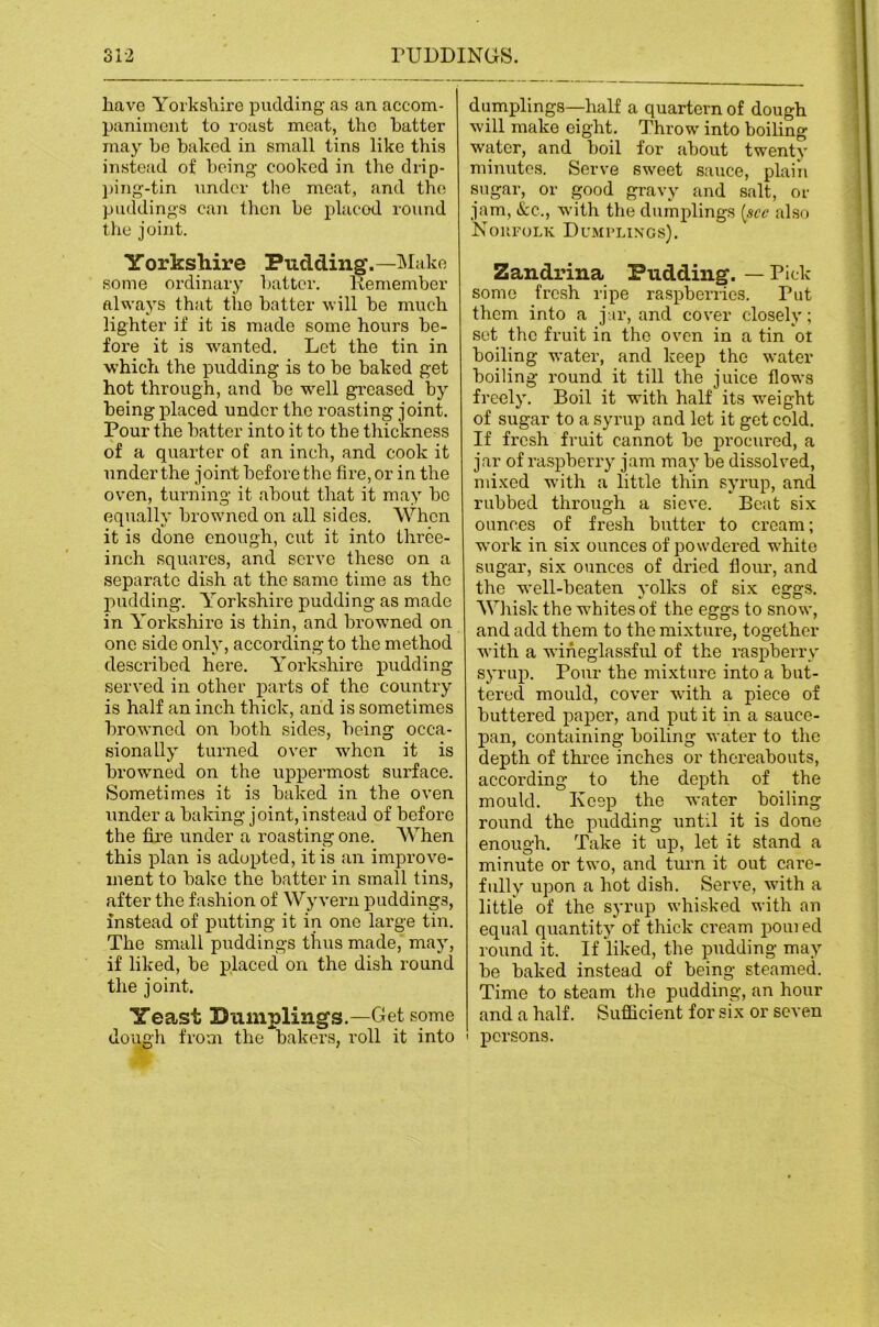 have Yorkshire pudding as an accom- paniment to roast meat, the batter may be baked in small tins like this instead of being cooked in the drip- j)ing-tin under the meat, and the piuldings can then be placed round the joint. Yorkshire Pudding.—ISIake some ordinary batter. Kemember always that the batter will be much lighter if it is made some hours be- fore it is wanted. Let the tin in which the pudding is to be baked get hot through, and be w^ell greased by being placed under the roasting joint. Pour the batter into it to the thickness of a quarter of an inch, and cook it under the joint before the fire, or in the oven, turning it about that it may bo equally browned on all sides. When it is done enough, cut it into three- inch squares, and servo these on a separate dish at the same time as the pudding. Yorkshire pudding as made in Yorkshire is thin, and browned on one side only, according to the method described here. Yorkshire pudding served in other parts of the country is half an inch thick, and is sometimes browned on both sides, being occa- sionally turned over when it is browned on the uppermost surface. Sometimes it is baked in the oven under a baking joint, instead of before the fire under a roasting one. AYhen this plan is adopted, it is an improve- ment to bake the batter in small tins, after the fashion of Wyvern puddings, instead of putting it in one large tin. The small puddings thus made,’ may, if liked, be placed on the dish round the joint. Yeast Dumplings.—Get some dough from the bakers, roll it into dumplings—half a quartern of dough will make eight. Throw into boiling water, and boil for about twenty minutes. Serve sweet sauce, plain sugar, or good gravy and salt, or jam, tfcc., w'ith the dumplings [see also NoilFOLK DcMI’LINGS). Zandrina Pudding. — Pick- some fresh ripe raspberries. Put them into a jar, and cover closely; sot the fruit in the oven in a tin ot boiling water, and keep the water boiling round it till the juice flows freely. Boil it with half its w-eight of sugar to a syrup and let it get cold. If fresh fruit cannot be procured, a jar of raspberry jam may be dissolved, mixed w’ith a little thin syrup, and rubbed through a sieve. Boat six ounces of fresh butter to cream; work in six ounces of powdered w-hite sugar, six ounces of dried flour, and the w-ell-beaten yolks of six eggs. Whisk the wUitesof the eggs to snow, and add them to the mixture, together with a wineglassful of the raspberry syrup. Pour the mixture into a but- tered mould, cover wdth a piece of buttered paper, and put it in a sauce- pan, containing boiling water to the depth of thi’ce inches or thereabouts, according to the depth of the mould. Keep the water boiling round the pudding until it is done enough. Take it up, let it stand a minute or two, and turn it out care- fully upon a hot dish. Serve, with a litUe of the syrup whisked with an equal quantity of thick cream poured round it. If liked, the pudding may be baked instead of being steamed. Time to steam the pudding, an hour and a half. Sufficient for six or seven ' persons.