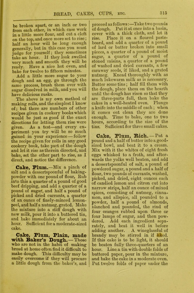 be broken apart, or an inch or two from each other, in which case work in a little more flour, and cut a cleft on the top, and once more set to rise ; half an hoiu* will be loug enough generally, but in this case you must judge for yourself; they sometimes take an hour. If they look swelled very much and smooth they will bo ready. Have a nice hot oven, and bake for twelve to fifteen minutes. Add a little more sugar to your dough and an egg, go through the Siime process, brush them over wdth sugar dissolved in milk, and you will have delicious rusks. The above is my own method of making rolls, and the simplest I know of; but there are numbers of other recipes given in cookery books w'hich would be just as good if the exact directions for letting them rise were given. As a test—and every ex- periment you try will be so much gained in your experience — follow the recipe given for rolls in any good cookery book, take part of the dough and let it rise as therein directed, and bake, set the other part to rise, as I direct, and notice the difference. Cake, Plum.—Mix a pinch of salt and a dessertspoonful of baking- powder with one pound of flour. Rub into this a quarter of a pound of good beef dripping, and add a quarter of a pound of sugar, and half a pound of picked and dried currants, a quarter of an ounce of finely-minced lemon- peel, and half a nutmeg, grated. Make the mixture into a stiff dough with new milk, pour it into a buttered tin, and bake immediately for about an hour. Sufficient for a moderate-sized cake. Cake, Plum, Plain, made with Baker’s Dough. — Those who are not in the habit of making bread at home often find it difficult to make dough. This difficulty may be easily overcome if they will procure a little dough from the baker’s, and proceed as follows:—Take two pounds of dough. Put it at once into a basin, cover with a thick cloth, and let it rise. Place it on a floured paste- board, and add a quarter of a pound of lard or butter broken into small pieces, a quarter of a pound of moist sugar, a quarter of a pound of stoned raisins, a quarter of a pound of washed and dried currants, a few caraway seeds, if liked, and a grated nutmeg. Knead thoroughly with as much lukewarm milk as is necessary. Butter some tins; half fill them with the dough, place them on the hearth until the dough has risen so that they are three-parts full, then bake the cakes in a well-heated oven. Plunge a knife into the middle of each; when it comes out clean they are done enough. Time to bake, one to two hours, according to the size of the tins. Sufficient for three small cakes. Cake, Plum, B>ich. — Put a pound and a half of butter into a good- sized bowl, and beat it to a cream. Mix with it the whites of eight fresh eggs whisked to a froth, and after- wards the yolks well beaten, and add a dessertspoonful of salt, a pound of powdered sugar, a pound and a half of flour, two pounds of currants, washed, picked, and dried, eight ounces each of candied lemon and citron cut into narrow strips, half an ounce of mixed spices, consisting of nutmeg, cinna- mon, and allspice, all pounded to a powder, half a pound of almonds, blanched and pounded, the rind of four oranges rubbed upon three or four lumps of sugar, and then pow- dered. Add each ingredient sepa- rately, and beat it well in before adding another. A wineglassful of brandy may be stirred in if liked. If this cake is to be light, it should be beaten fully three-quarters of an hour. Line a tin with double folds of buttered paper, pour in the mixture, and bake the cake in a moderate oven. Put twelve folds of paper under the
