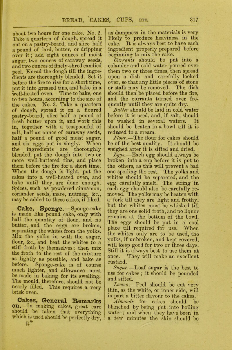 about two hours for one cake. Ko. 2. Take a quartern of dough, spread it out on a pastry-board, and slice half a pound of lard, butter, or dripping over it; add eight ounces of moist sugar, two ounces of caraway seeds, and two ounces of finely-shred candied peel. Knead the dough till the ingre- dients are thoroughly blended. Set it before the fire to rise for a short time, put it into greased tins, and bake in a well-heated oven. Time to bake, one to two houi'S, according to the size of the cakes. No. 3. Take a quartern of dough, spread it on a floured pastry-bboard, slice half a pound of fresh butter u|5on it, and work this in, together with a teaspoonful of salt, half an ounce of caraway seeds, half a pound of good moist sugar, and six eggs put in singly. When the ingredients are thoroughly blended, put the dough into two or more well-buttered tins, and place them before the fire for a short time. When the dough is light, put the cakes into a well-heated oven, and bake until they, are done enough. Spices, such as powdered cinnamon, coriander seeds, mace, nutmeg, &c., may be added to these cakes, if liked. Cake, _ Sponge.—Sponge-cake is made like pound cake, only with half the quantity of flour, and no butter, and the eggs are broken, separating the whites from the yolks. Mix the yolks in with the sugar, flour, &c., and beat the whites to a stiff froth by themselves; then mix the froth to the rest of the mixture as lightly as possible, and bake as before. Sponge-cake is of course much lighter, and allowance must be made in baking for its swelling. The mould, therefore, should not be nearly filled. This requires a very brisk oven. Cakes, General Remarks on.—In making cakes, great care should be taken that everything which is used should be perfectly drj^, K* as dampness in the materials is very likely to produce heaviness in the cake' It is always best to have each ingredient properly prepared before beginning to mix the cake. Currants should bo put into a colander and cold water poui’cd over them two or three times, then spread upon a dish and carefully looked over, so that any little pieces of stone or stalk may be removed. The dish should then be placed before the fire, and the currants turned over fre- quently until they are quite dry. Butter should be laid in cold water before it is used, and, if salt, should be washed in several waters. It should be beaten in a bowl till it is reduced to a cream. Flour.—The flour for cakes should be of the best quality. It should be weighed after it is sifted and dried. Fggs.—Each egg should always be broken into a cup before it is put to the others, as this will prevent a bad one spoiling the rest. The yolks and whites should be separated, and the egg carefully smelt. The string in each egg should also be carefully re- moved. The yolks may be beaten with a fork till they are light and frothy, but the whites must be wdiisked till they are one solid froth, and no liquor remains at the bottom of the bowl. The eggs should be put in a cool place till required for use. When the whites only are to be used, the yolks, if unbroken, and kept covered, will keep good for two or three days. Still it is always best to use them at once. They will make an excellent custard. Sugar.—Loaf sugar is the best to use for cakes ; it should be pounded and sifted. Lemon.—Peel should be cut very thin, as the white, or inner side, will impart a bitter flavour to the cakes. Almonds for cakes should be blanched by being put into boiling water ; and when they ha\ e been in a few minutes the skin should be