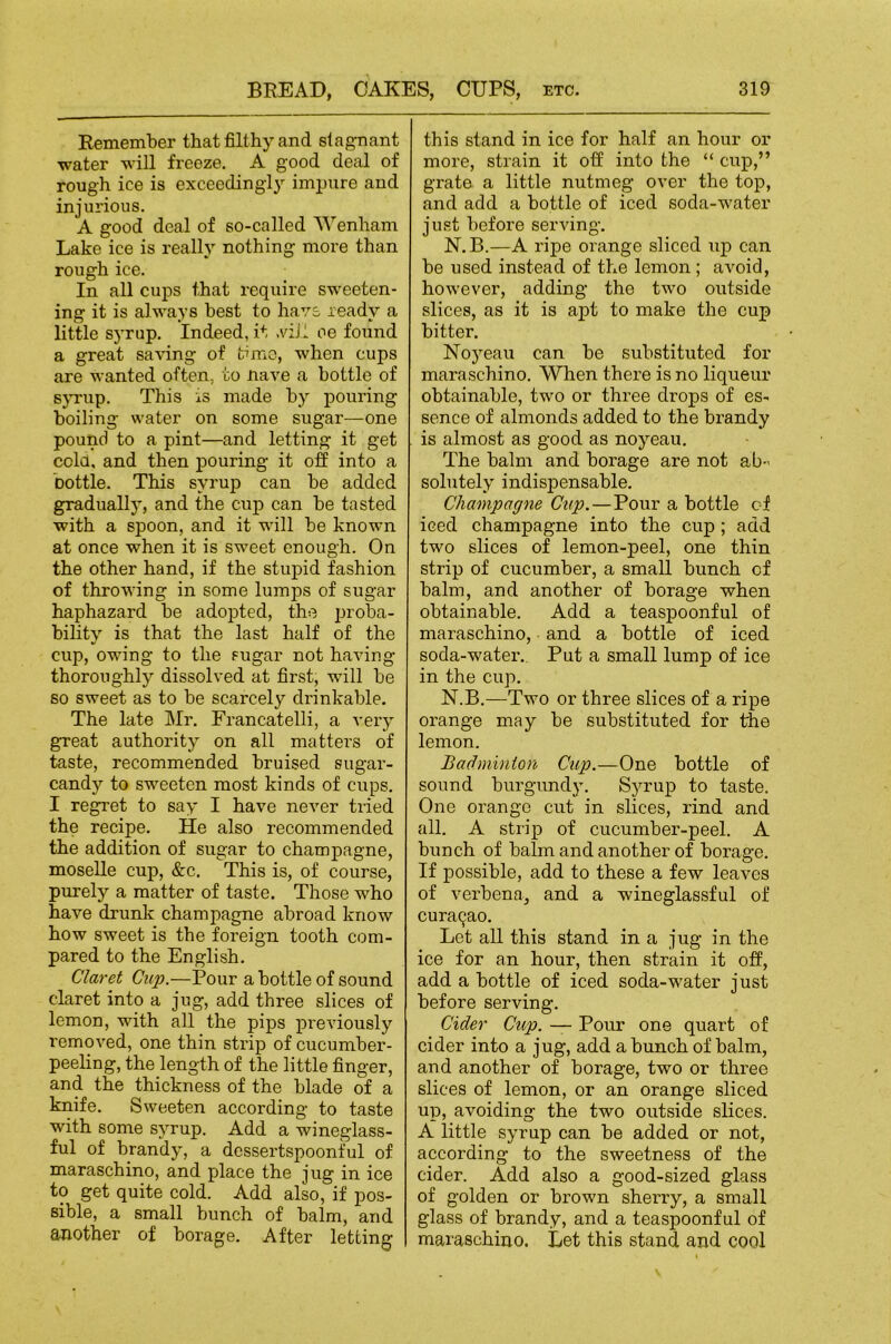 Remember that filthy and stagnant water will freeze. A good deal of rough ice is exceedingl}-- impure and injurious. A good deal of so-called Wenham Lake ice is really nothing more than rough ice. In all cups that require sweeten- ing it is always best to have ready a little S5'rup, Indeed, it .\dJI oe found a great sa^’ing of time, when cups are wanted often, to nave a bottle of sjnup. This is made by pouring boiling water on some sugar—one pound to a pint—and letting it get cold, and then pouring it off into a bottle. This syrup can be added gradually, and the cup can be tasted with a spoon, and it will be known at once when it is sweet enough. On the other hand, if the stupid fashion of throwing in some lumps of sugar- haphazard be adopted, the jn-oba- bility is that the last half of the cup, owing to the sugar not having thoroughly dissolved at first, -will be so sweet as to be scarcely dx'inkable. The late Mr. Francatelli, a very great authority on all matters of taste, recommended bruised sugar- candy to sweeten most kinds of cups. I regret to say I have never tried the recipe. He also recommended the addition of sugar to champagne, moselle cup, &c. This is, of course, purely a matter of taste. Those who have drunk champagne abroad know how sweet is the foreign tooth com- pared to the English. Claret Cup.—jPour a bottle of sound claret into a jug, add three slices of lemon, with all the pips previously removed, one thin strip of cucumber- peeling, the length of the little finger, and the thickness of the blade of a knife. Sweeten according to taste with some syrup. Add a wineglass- ful of brandy, a dessertspoonful of maraschino, and place the jug in ice to get quite cold. Add also, if pos- sible, a small bunch of balm, and another of borage. After letting this stand in ice for half an hour or more, strain it off into the “ cup,” grate a little nutmeg over the top, and add a bottle of iced soda-water- just before serving. N.B.—A ripe orange sliced rrp can be used instead of the lemon; avoid, however, adding the two outside slices, as it is apt to make the cup bitter. Noyeau can be substituted for maraschino. When there is no liqueur- obtainable, two or three drops of es- sence of almonds added to the brandy is almost as good as noyeau. The balm and borage are not ab-' solutely indispensable. Champagne Cup.—Pour a bottle of iced champagne into the cup; add two slices of lemon-peel, one thin strip of cucumber, a small bunch of balm, and another of borage when obtainable. Add a teaspoonful of maraschino, and a bottle of iced soda-water.. Put a small lump of ice in the cup. N.B.—Two or three slices of a ripe orange may be substituted for the lemon. Badminton Cup.—One bottle of sound burgundy. Syrup to taste. One orange cut in slices, rind and all. A strip of cucumber-peel. A bunch of balm and another of borage. If possible, add to these a few leaves of verbena, and a wineglassful of cura9ao. Let all this stand in a jug in the ice for an hour, then strain it off, add a bottle of iced soda-water just before serving. Cider Cup. — Pour one quart of cider into a jug, add a bunch of balm, and another of borage, two or three slices of lemon, or an orange sliced up, avoiding the two outside slices. A little syrup can be added or not, according to the sweetness of the cider. Add also a good-sized glass of golden or brown sherry, a small glass of brandy, and a teaspoonful of maraschino. Let this stand and cool