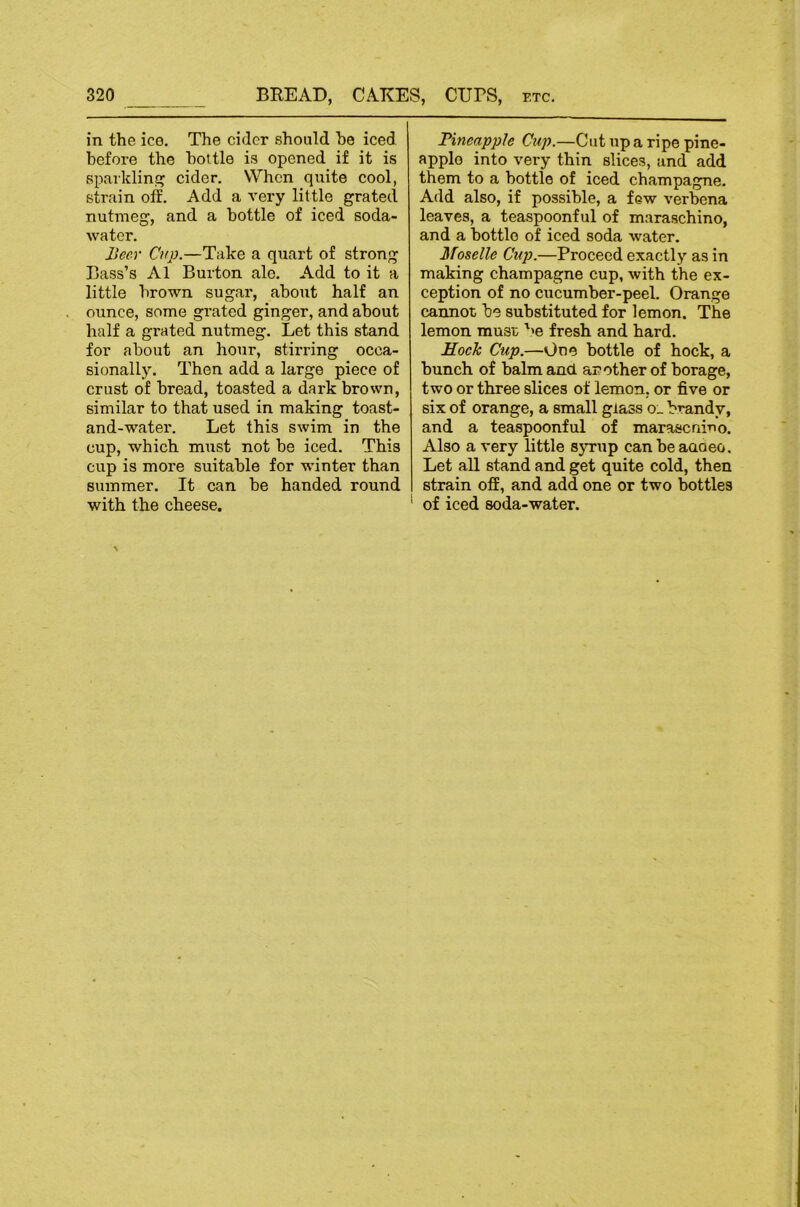 in the ice. The cider should he iced before the bottle is opened if it is spaiklini? cider. When quite cool, stnain off. Add a very little grated nutmeg, and a bottle of iced soda- water. Beev Cup.—Take a quart of strong Bass’s A1 Burton ale. Add to it a little brown sugar', about half an ounce, some grated ginger, and about half a grated nutmeg. Let this stand for about an hour, stirring occa- sionally. Then add a large piece of crust of bread, toasted a dark brown, similar to that used in making toast- and-water. Let this swim in the cup, which must not be iced. This cup is more suitable for winter than summer. It can be handed round with the cheese. Pineapple Cup.—Cut up a ripe pine- apple into very thin slices, and add them to a bottle of iced champagne. Add also, if possible, a few verbena leaves, a teaspoonful of maraschino, and a bottle of iced soda water. Moselle Cup.—Proceed exactly as in making champagne cup, with the ex- ception of no cucumber-peel. Orange cannot be substituted for lemon. The lemon must '>e fresh and hard. Mock Cup.—One bottle of hock, a bunch of balm and another of borage, two or three slices of lemon, or five or six of orange, a small glass o_ brandy, and a teaspoonful of maraseniuo. Also a very little sjrrup canbeaaaeo. Let all stand and get quite cold, then strain off, and add one or two bottles of iced soda-water.