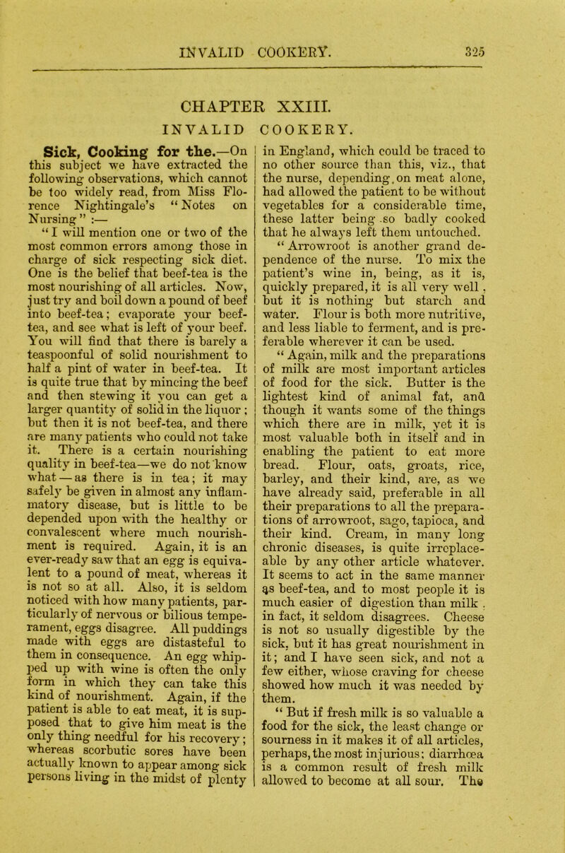 CHAPTER XXIII. INVALID COOKERY. Sick, Cooking for the.—On this subject we have extracted the following observations, which cannot be too widely read, from IMiss Flo- rence Nightingale’s “ Notes on Nursing” :— “ I wiU mention one or two of the most common errors among those in charge of sick respecting sick diet. One is the belief that beef-tea is the most nourishing of all articles. Now, just try and boil down a pound of beef into beef-tea; evaporate your beef- tea, and see what is left of your beef. You will find that there is barely a teaspoonful of solid nourishment to half a pint of water in beef-tea. It is quite true that by mincing the beef and then stewing it you can get a larger quantity of solid in the liquor ; but then it is not beef-tea, and there are many patients who could not take it. There is a certain nourishing quality in beef-tea—we do not know w'hat — as there is in tea; it may safely be given in almost any inflam- matory disease, but is little to be depended upon with the healthy or convalescent where much nourish- ment is required. Again, it is an ever-ready saw that an egg is equiva- lent to a pound of meat, whereas it is not so at all. Also, it is seldom noticed with how many patients, par- ticularly of nervous or bilious tempe- rament, eggs disagree. All puddings made with eggs are distasteful to them in consequence. An egg whip- ped up with wine is often the only form in which they can take this kind of nourishment. Again, if the patient is able to eat meat, it is sup- posed that to give him meat is the only thing needful for his recovery; whereas scorbutic sores have been actually known to appear among sick persons living in the midst of plenty in England, which could be traced to no other source than this, viz., that the nurse, depending.on meat alone, had allowed the patient to be without vegetables for a considerable time, these latter being .so badly cooked that he always left them untouched. “ Arrowroot is another grand de- pendence of the nurse. To mix the patient’s wine in, being, as it is, quickly prepared, it is all very well, but it is nothing but starch and water. Flour is both more nutritive, and less liable to ferment, and is pre- ferable wherever it can be used. “ Again, milk and the preparations I of milk are most important articles of food for the sick. Butter is the lightest kind of animal fat, and though it wants some of the things which there are in milk, yet it is most valuable both in itself and in enabling the patient to eat more bread. Flour, oats, groats, rice, barley, and their kind, are, as we have already said, preferable in all their preparations to all the prepara- tions of arrowroot, sago, tapioca, and their kind. Cream, in many long chronic diseases, is quite irreplace- able by any other article wliatever. It seems to act in the same manner qs beef-tea, and to most people it is much easier of digestion than milk . in fact, it seldom disagrees. Cheese is not so usually digestible by the sick, but it has great nomishment in it; and I have seen sick, and not a few either, whose craving for cheese showed how much it was needed by them. “ But if fresh milk is so valuable a food for the sick, the least change or sourness in it makes it of all articles, perhaps, the most injurious; diarrhoea is a common result of fresh millc allowed to become at all sour. Th«