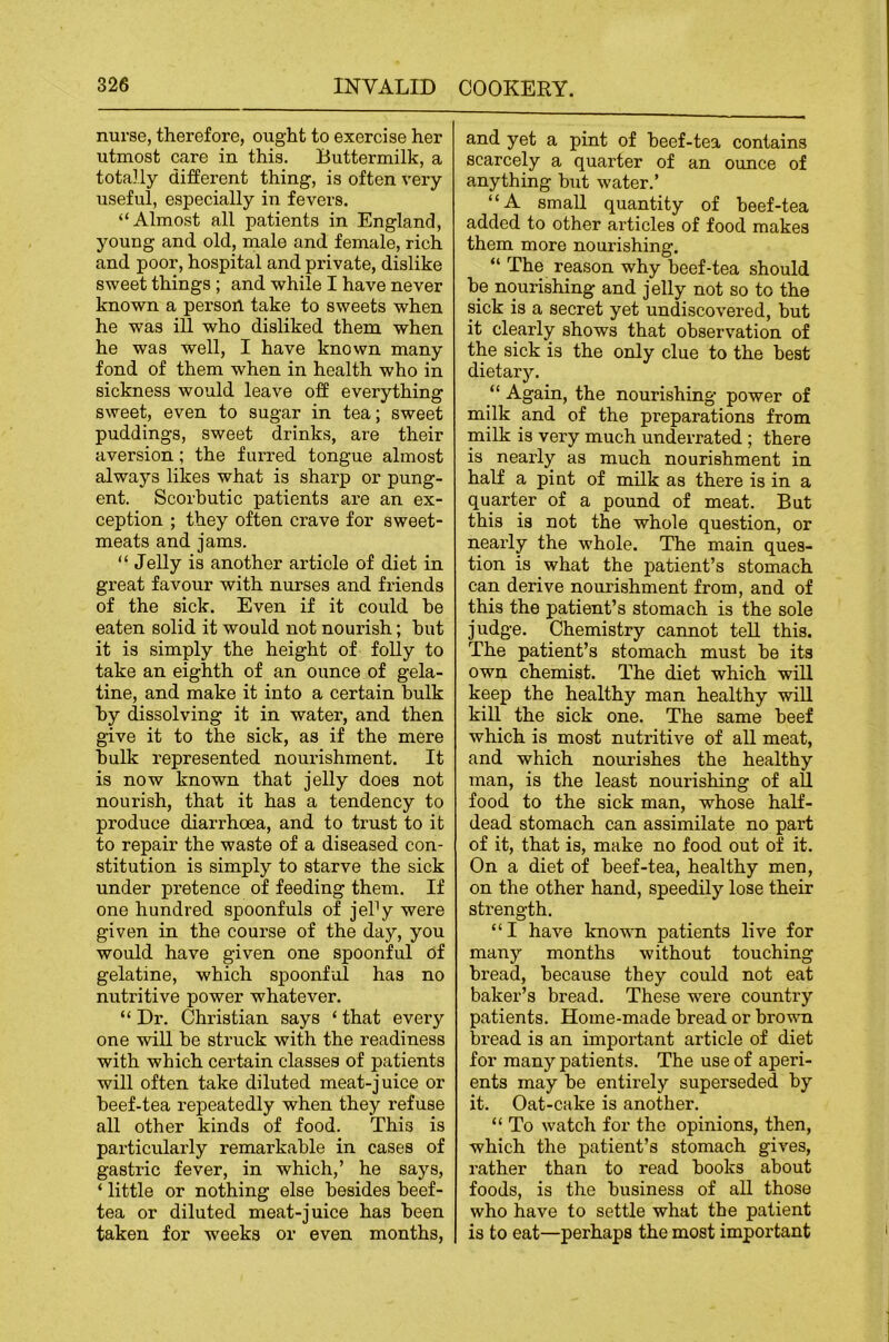 nurse, therefore, ought to exercise her utmost care in this. Buttermilk, a totally different thing, is often very useful, especially in fevers, “Almost all patients in England, young and old, male and female, rich and poor, hospital and private, dislike sweet things; and while I have never known a person take to sweets when he was ill who disliked them when he was well, I have known many fond of them when in health who in sickness would leave off everything sweet, even to sugar in tea; sweet puddings, sweet drinks, are their aversion; the furred tongue almost always likes what is sharp or pung- ent. Scorbutic patients are an ex- ception ; they often crave for sweet- meats and jams. “ Jelly is another article of diet in great favour with nurses and friends of the sick. Even if it could he eaten solid it would not nourish; hut it is simply the height of folly to take an eighth of an ounce of gela- tine, and make it into a certain bulk by dissolving it in water, and then give it to the sick, as if the mere bulk represented nourishment. It is now known that jelly does not nourish, that it has a tendency to produce diarrhoea, and to trust to it to repair the waste of a diseased con- stitution is simply to starve the sick under pretence of feeding them. If one hundred spoonfuls of jePy were given in the course of the day, you would have given one spoonful of gelatine, which spoonful has no nutritive power whatever. “ Dr. Christian says ‘ that every one will be struck with the readiness with which certain classes of patients will often take diluted meat-juice or beef-tea repeatedly when they refuse all other kinds of food. This is particularly remarkable in cases of gastric fever, in which,’ he says, ‘ little or nothing else besides beef- tea or diluted meat-juice has been taken for weeks or even months, and yet a pint of beef-tea contains scarcely a quarter of an ounce of anything but water.’ “A small quantity of beef-tea added to other articles of food makes them more nourishing. “ The reason why beef-tea should be nourishing and jelly not so to the sick is a secret yet undiscovered, but it clearly shows that observation of the sick is the only clue to the best dietary. “ Again, the nourishing power of milk and of the preparations from milk is very much underrated ; there is nearly as much nourishment in half a pint of milk as there is in a quarter of a pound of meat. But this is not the whole question, or nearly the whole. The main ques- tion is what the patient’s stomach can derive nourishment from, and of this the patient’s stomach is the sole judge. Chemistry cannot tell this. The patient’s stomach must be its own chemist. The diet which will keep the healthy man healthy will kill the sick one. The same beef which is most nutritive of all meat, and which nourishes the healthy man, is the least nourishing of all food to the sick man, whose half- dead stomach can assimilate no part of it, that is, make no food out of it. On a diet of beef-tea, healthy men, on the other hand, speedily lose their strength. “I have known patients live for many months without touching bread, because they could not eat baker’s bread. These wei’e country patients. Home-made bread or brovm bread is an important article of diet for many patients. The use of aperi- ents may be entirely superseded by it. Oat-cake is another. “ To watch for the opinions, then, which the patient’s stomach gives, rather than to read books about foods, is the business of all those who have to settle what the patient is to eat—perhaps the most important