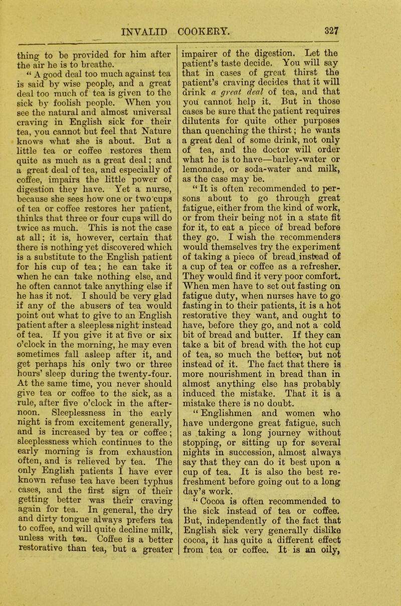 thing to be provided for him after the air he is to breathe. “ A good deal too much against tea is said by wise people, and a great deal too much of tea is given to the sick by foolish people. When you see the natural and almost iiniversal cra\dng in English sick for their tea, you cannot but feel that Nature knows what she is about. But a little tea or coffee restores them quite as much as a great deal; and a great deal of tea, and especially of coffee, impairs the little power of digestion they have. Yet a nurse, because she sees how one or two cups of tea or coffee restores her patient, thinks that three or four cups will do twice as much. This is not the case at all; it is, however, certain that there is nothing yet discovered which is a substitute to the English patient for his cup of tea; he can take it when he can take nothing else, and he often cannot take anything else if he has it not. I should be very glad if any of the abusei's of tea would point out what to give to an English patient after a sleepless night instead of tea. If you give it at five or six o’clock in the morning, he may even sometimes fall asleep after it, and get perhaps his only two or three hours’ sleep during the twenty-four. At the same time, you never should give tea or coffee to the sick, as a rule, after five o’clock in the after- noon. Sleeplessness in the early night is from excitement generally, and is increased by tea or coffee; sleeplessness which continues to the early morning is from exhaustion often, and is relieved by tea. The only English patients I have ever known refuse tea have been typhus cases, and the first sign of their getting better was their craving again for tea. In general, the dry and dirty tongue always prefers tea to coffee, and will quite decline milk, unless with tea. Coffee is a better restorative than tea, but a greater impairer of the digestion. Let the patient’s taste decide. You will say that in cases of great thirst the patient’s craving decides that it will drink a great deal of tea, and that you cannot help it. But in those cases be sure that the patient requires dilutents for quite other purposes than quenching the thirst; he wants a great deal of some drink, not only of tea, and the doctor will order what he is to have—barley-water or lemonade, or soda-water and milk, as the case may be. “ It is often recommended to per- sons about to go through great fatigue, either from the kind of work, or from their being not in a state fit for it, to eat a piece of bread before they go. I wish the recommenders would themselves try the experiment of taking a piece of bread instead of a cup of tea or coffee as a refresher. They would find it very poor comfort. When men have to set out fasting on fatigue duty, when nurses have to go fasting in to their patients, it is a hot restorative they want, and ought to have, before they go, and not a cold bit of bread and butter. If they can take a bit of bread with the hot cup of tea, so much the better*, but not instead of it. The fact that there is more nourishment in bread than in almost anything else has probably induced the mistake. That it is a mistake there is no doubt. “ Englishmen and women who have undergone great fatigue, such as taking a long journey without stopping, or sitting up for several nights in succession, almost always say that they can do it best upon a cup of tea. It is also the best re- freshment before going out to a long day’s work. “ Cocoa is often recommended to the sick instead of tea or coffee. But, independently of the fact that English sick very generally dislike cocoa, it has quite a different effect from tea or coffee. It is an oily,