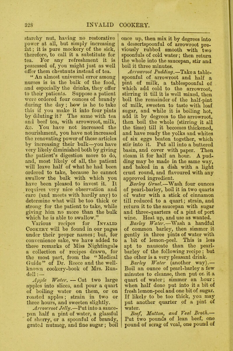 stiii’chy nut, having no restorative power at all, but simply increasing fat; it is pure mockery of the sick, therefore, to call it a substitute for tea. For any refreshment it is possessed of, you might just as well offer them chestnuts instead of tea. “ An almost universal error among nurses is in the bulk of the food, and especially the drinks, they offer to their patients. Suppose a patient were ordered four ounces of brandy during the day ; how is he to take this if you make it into four pints by diluting it? The same with tea and beef tea, with arrowroot, milk, &c. You have not increased the nourishment, you have not increased the renovating power of these articles by increasing their bulk—you have very likely diminished both by giving the patient’s digestion more to do, and, most likely of all, the patient will leave half of what he had been ordered to take, because he cannot swallow the bulk with which you have been pleased to invest it. It requires very nice observation and care (and meets with hardly any) to determine what will be too thick or strong for the patient to take, while giving him no more than the bulk which he is able to swallow.” Various recipes for Invalid Cookery will be found in our pages under their proper names; but, for convenience sake, we have added to these remarks of Miss Nightingale a collection of recipes drawn, for the most part, fi’om the “ Medical Guide ” of Dr. Reece and the well- known cookery-book of Mrs. Run- dell Apple Water. — Cut two large apples into slices, and pour a quart of boiling waiter on them, or on roasted apples; strain in two or three hours, and sweeten slightly. Arrowroot Jelly.—Put into a sauce- pan half a pint of water, a glassful of sherry, or a spoonful of brandy, grated nutmeg, and fine sugar; boil once up, then mix it by degrees into a dessertspoonful of arrowroot pre- viously rubbed smooth with two spoonfuls of cold water; then return the whole into the saucepan, stir and boil it three minutes. Arrowroot Fudding.—Take a table- spoonful of arrowroot and half a pint of milk, a tablespoonful of which add cold to the arrowroot, stirring it till it is well mixed, then boil the remainder of the half-pint of milk, sweeten to taste with loaf sugar, and while it is boiling hot, add it by degrees to the arrowroot, then boil the whole (stirring it all the time) till it becomes thickened, and have ready the yolks and whites of six eggs beaten together, which stir into it. Put all into a buttered basin, and cover with paper. Then steam it for half an hour. A pud- ding may be made in the same w'ay, and baked in a dish with a light crust round, and flavoured with any approved ingredient. Barley Gruel.—Wash four ounces of pearl-barley, boil it in two quarts of water with a stick of cinnamon till reduced to a quart; strain, and return it to the saucepan with sugar and three-quarters of a pint of port wine. Heat up, and use as wanted. Barley Water.—Wash a handful of common barley, then simmer it gently in three pints of water with a bit of lemon-peel. This is less apt to nauseate than the pearl- barley of the following recipe ; but the other is a very pleasant drink. Barley Water (another way).— Boil an ounce of pearl-barley a few minutes to cleanse, then put on it a quart of water; simmer an hour; when half done put into it a bit of fresh lemon-peel and one bit of sugar. If likely to be too thick, you may put another quarter of a pint of water. Beef, Mutton, and Veal Broth.— Put two pounds of lean beef, one pound of scrag of veal, one pound of