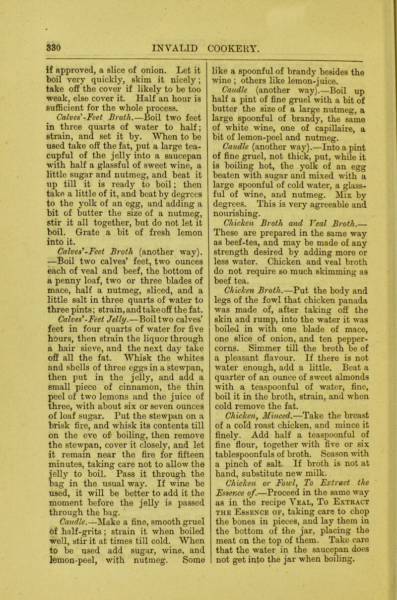 if approved, a slice of onion. Let it boil very quickly, skim it nicely; take off the cover if likely to be too weak, else cover it. Half an hour is BuflScient for the whole process. Calves' -Feet Broth.—Boil two feet in three quarts of water to half; strain, and set it by. When to be used take off the fat, put a large tea- cupful of the jelly into a saucepan with half a glassful of sweet wine, a little sugar and nutmeg, and beat it lip till it is ready to boil; then take a little of it, and beat by degrees to the yolk of an egg, and adding a bit of butter the size of a nutmeg, stir it all together, but do not let it boil. Grate a bit of fresh lemon into it. Calves'-Feet Broth (another way). —Boil two calves’ feet, two ounces each of veal and beef, the bottom of a penny loaf, two or three blades of mace, half a nutmeg, sliced, and a little salt in three quarts of water to three pints; strain, and take off the fat. Calves'-Feet Jelly.—Boil two calves’ feet in four quarts of water for five hours, then strain the liquor through a hair sieve, and the next day take off all the fat. Whisk the whites and shells of three eggs in a stewpan, then put in the jelly, and add a small piece of cinnamon, the thin peel of two lemons and the juice of three, with about six or seven ounces of loaf sugar. Put the stewpan on a brisk fire, and whisk its contents till on the eve of boiling, then remove the stewpan, cover it closely, and let it remain near the fire for fifteen minutes, taking care not to allow the jelly to boil. Pass it through the bag in the usual way. If wine be used, it will be better to add it the moment before the jelly is passed through the bag. Caudle.—Make a fine, smooth gruel of half-grits; strain it when boiled well, stir it at times till cold. When to be used add sugar, wine, and lemon-peel, with nutmeg. Some like a spoonful of brandy besides the wine ; others like lemon-juice. Caudle (another way).—Boil up half a pint of fine gruel with a bit of butter the size of a large nutmeg, a large spoonful of brandy, the same of white wine, one of capillaire, a bit of lemon-peel and nutmeg. Caudle (another way).—Into a pint of fine gruel, not thick, put, while it is boiling hot, the yolk of an egg beaten with sugar and mixed with a large spoonful of cold water, a glass- ful of wine, and nutmeg. Mix by degrees. This is very agreeable and nourishing. Chicken Broth and Veal Broth.— These are prepared in the same way as beef-tea, and may be made of any strength desired by adding more or less water. Chicken and veal broth do not require so much skimming as beef tea. Chicken Broth.—Put the body and legs of the fowl that chicken panada was made of, after taking off the skin and rump, into the water it was boiled in with one blade of mace, one slice of onion, and ten pepper- corns. Simmer till the broth be of a pleasant flavour. If there is not water enough, add a little. Beat a quarter of an oimce of sweet almonds with a teaspoonful of water, fine, boil it in the broth, strain, and when cold remove the fat. Chicken, Minced.—Take the breast of a cold roast chicken, and mince it finely. Add half a teaspoonful of fine flour, together with five or six tablespoonfuls of broth. Season with a pinch of salt. If broth is not at hand, substitute new milk. Chicken or Fowl, To Extract the Essence of.—Proceed in the same way as in the recipe Veal, To Extract THE Essence of, taking care to chop the bones in pieces, and lay them in the bottom of the jar, placing the meat on the top of them. Take care that the water in the saucepan does not get into the jar when boiling.