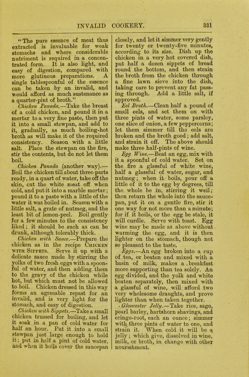 “The pure essence of meat thus extracted is invaluable for weak Btomachs and where considerable nutriment is required in a concen- trated form. It is also light, and easy of digestion, compared with more glutinous preparations. A single tablespoonful of the essence can be taken by an invalid, and would afford as much sustenance as a quarter-pint of broth.” Chicken Fanada.—Take the breast of a cold chicken, and pound it in a mortar to a very fine paste, then put it into a small stewpan, and add to it, gradually, as much boiling-hot broth as wiU make it of the required consistency. Season with a little salt. Place the stewpan on the fire, stir the contents, but do not let them boil. Chicken Panada (another way).— Boil the chicken till about three-parts ready, in a quart of water, take off the skin, cut the white meat off when cold, and put it into a marble mortar; pound it to a paste with a little of the water it was boiled in. Season with a little salt, a grate of nutmeg, and the least bit of lemon-peel. Boil gently for a few minutes to the consistency liked; it should be such as can be drunk, although tolerably thick. Chicken with Sauce.—Prepare the chicken as in the recipe Chicken WITH Sippets. Serve it up with a delicate sauce made by stirring the yolks of two fresh eggs with a spoon- ful of water, and then adding- them to the gravy of the chicken while hot, but which must not be allowed to boil. Chicken dressed in this way forms an agreeable repast for an invalid, and is very light for the stomach, and easy of digestion. Chicken with Sippets.—Take a small chicken trussed for boiling, and let it soak in a pan of cold water for half an hour. Put it into a small stewpan just large enough to hold it; put in half a pint of cold water, and when it boils cover the saucepan closely, and let it simmer very gently for twenty or twenty-five minutes, according to its size. Dish up the chicken in a very hot covered dish, put half a dozen sippets of bread round the bottom, and then strain the broth from the chicken through a fine lawn sieve into the dish, taking care to prevent any fat pass- ing through. Add a little salt, if approved. Eel Broth.—Clean half a pound of small eels, and set them on wdth three pints of water, some parsle3% one slice of onion, a few peppercorns; let them simmer till the eels are broken and the broth good; add salt, and strain it off. The above should make thi’ee half-pints of wine. Egg Wine.—Beat an egg, mix with it a spoonful of cold water. Set on the fire a glassful of white wine, half a glassful of water, sugar, and nutmeg; when it boils, pour off a little of it to the egg by degrees, till the whole be in, stirring it well; then return the whole into the sauce- pan, put it on a gentle fire, stir it one way for not more than a minute; for if it boils, or the egg be stale, it will curdle. Serve with toast. Egg wine may be made as above without warming the egg, and it is then lighter on the stomach, though not so pleasant to the taste. Eggs.—An egg broken into a cup of tea, or beaten and mixed with a basin of milk, makes a .breakfast more supporting than tea solely. An egg divided, and the yolk and white beaten separately, then mixed with a glassful of wine, will afford two veiy wholesome draughts, and prove lighter than when taken together. • Gloxicester Jelly.—Take rice, sago, pearl barley, hartshorn shavings, and eringo-root, each an ounce; simmer with three pints of water to one, and strain it. When cold it will be a jell}^; which give, dissolved in wine, milk, or broth, in change with other nourishment.