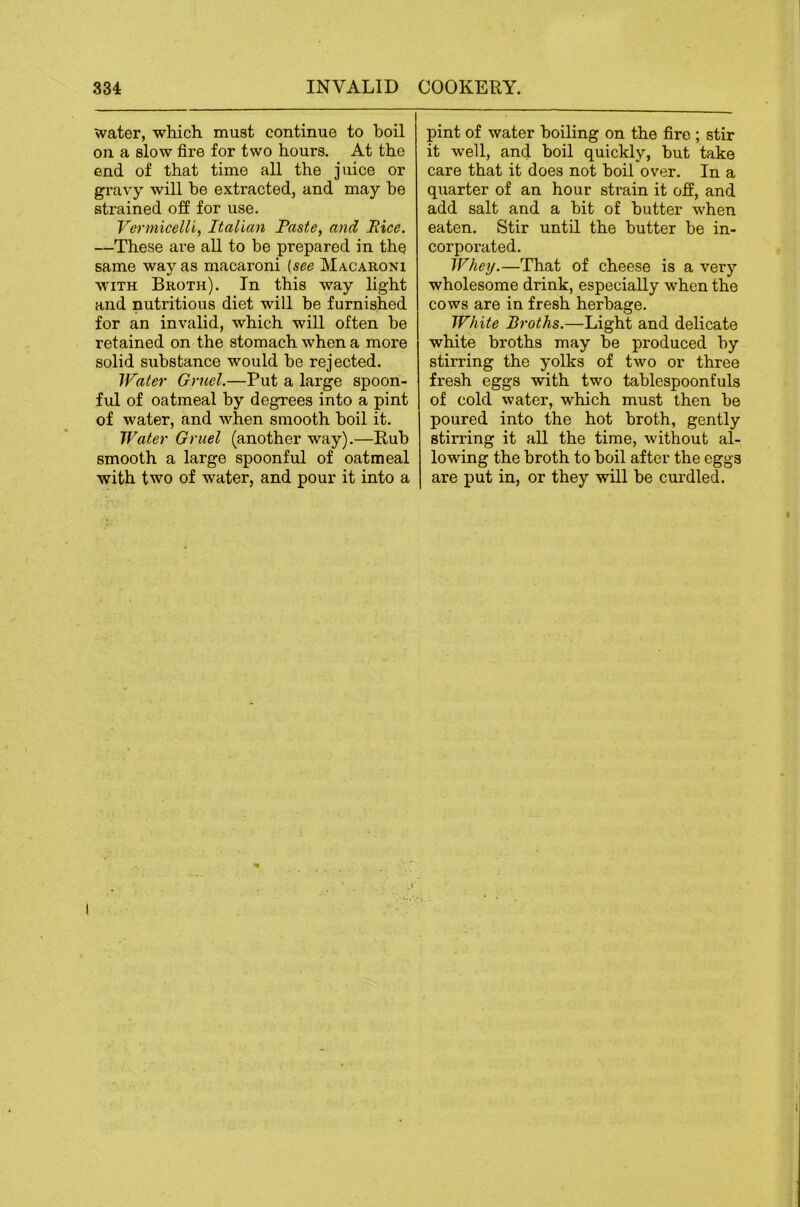 water, which must continue to boil on a slow fire for two hours. At the end of that time all the juice or gravy will he extracted, and may he strained off for use. Vermicelli, Italian Paste, and Rice. —These are all to be prepared in the same way as macaroni [see Macaroni WITH Broth). In this way light and nutritious diet will he furnished for an invalid, which will often he retained on the stomach when a more solid substance would he rejected. Water Gruel.—Put a large spoon- fid of oatmeal by degrees into a pint of water, and when smooth boil it. Water Gruel (another way).—Rub smooth a large spoonful of oatmeal with two of water, and pour it into a pint of water boiling on the fire ; stir it well, and boil quickly, but take care that it does not hoil over. In a quarter of an hour strain it off, and add salt and a bit of butter when eaten. Stir until the butter be in- corporated. Whey.—That of cheese is a very wholesome drink, especially when the cows are in fresh herbage. White Broths.—Light and delicate white broths may be produced by stirring the yolks of two or three fresh eggs with two tablespoonfuls of cold water, which must then be poured into the hot broth, gently stin’ing it all the time, without al- lowing the broth to boil after the eggs are put in, or they will be curdled.