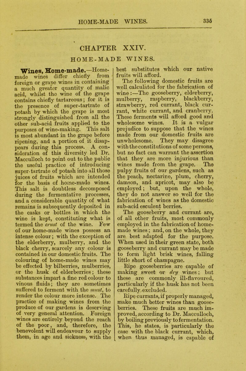 CHAPTER XXIV. HOME-MADE WINES. Wines, Home-made.—Home- made wines differ chiefly from foreign or grape wines in containing a much greater quantity of malic acid, whilst the wine of the grape contains chiefly tartareous; for it is the presence of super-tartrate of potash by which the grape is most strongly distinguished from all the other sub-acid fruits applied to the purposes of wine-making. This salt is most abundant in the grape before ripening, and a portion of it disap- pears during this process. A con- sideration of this diversity led Dr. Macculloch to point out to the public the useful practice of introducing super-tartrate of potash into all those juices of fruits which are intended for the basis of home-made wines. This salt is doubtless decomposed during the fermentative processes, and a considerable quantity of what remains is subsequently deposited in the casks or bottles in which the wine is kept, constituting w'hat is termed the crust of the wine. Few of our home-made wines possess an intense colour; with the exception of the elderberry, mulberry, and the black cherry, scarcely any colour is contained in our domestic fruits. The colouring of home-made wines may he effected by bilberries, mulberries, or the husk of elderberries; these substances impart a fine red colour to vinous fluids; they are sometimes suffered to ferment with the must, to render the colour more intense. The practice of making wines from the produce of our gardens is deserving of very general attention. Foreign wines are entirely beyond the reach of the poor , and, therefore, the benevolent will endeavour to supply them, in age and sickness, with the best substitutes which our native fi’uits will afford. The following domestic fruits are well calculated for the fabrication of wine :—The gooseberry, elderberry, mulberry, raspberry, blackberry, strawberry, red currant, black cur- rant, white currant, and cranberry. These ferments will afford good and wholesome wines. It is a vulgar prejudice to suppose that the wines made from our domestic fruits are unwholesome. They may disagree with the constitutions of some persons, but no fact can warrant the assertion that the)'’ are more injurious than wines made from the grape. The pulpy fruits of our gardens, such as the peach, nectarine, plum, cherry, damson, and apricot, may also be employed; but, upon the whole, they do not answer so well for the fabrication of wines as the domestic sub-acid esculent berries. The gooseberry and currant are, of all other fruits, most commonly employed in the fabrication of home- made wines; and, on the whole, they are best adapted for the purpose. When used in their green state, both gooseberry and currant may he made to form light brisk wines, falling- little short of champagne. Eipe gooseberries are capable of making sweet or dry wines; but these are commonly ill-flavoured, particularly if the husk has not been carefully excluded. Ripe currants, if properly managed, make much better -wines than goose- berries. These fruits are much im- proved, according to Dr. Macculloch, by boiling previously tofei’mentation. This, he states, is particularly the case with the black currant, which, when thus managed, is capable of