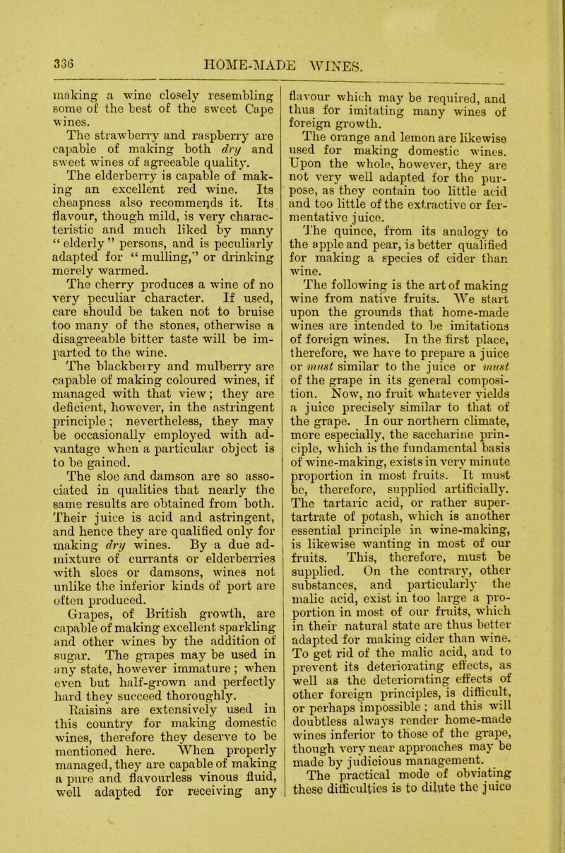 making a wine closely resembling some of the best of the sweet Cape wines. The strawberry and raspberry are capable of making both dry and sweet wanes of agreeable quality. The elderberry is capable of mak- ing an excellent red wine. Its cheapness also recommends it. Its tlavour, though mild, is very charac- teristic and much liked by many “ elderly ” persons, and is peculiarly adapted for “ mulling,” or di’inking merely warmed. The cherry produces a wine of no very peculiar character. If used, care should be taken not to bruise too many of the stones, otherwise a disagreeable bitter taste will be im- parted to the wine. The blackberry and mulberry are capable of making coloured wines, if managed with that view; they are deficient, how’^ever, in the astringent principle; nevertheless, they may be occasionally employed with ad- vantage w'hcn a particular object is to be gained. The sloe and damson are so asso- ciated in qualities that nearly the same results are obtained from both. Their juice is acid and astringent, and hence they are qualified only for making dry wines. By a due ad- mixture of currants or elderberries Avith sloes or damsons, wanes not imlike the inferior kinds of port are often produced. Grapes, of British growth, are capable of making excellent sparkling and other wines by the addition of sugar. The grapes may be used in any state, how'eA^er immature ; w’hen even but half-grown and perfectly hard they succeed thoroughly. Kaisins are extensively used in this country for making domestic wines, therefore they deserve to be mentioned here. When properly managed, they are capable of making a pure and flavourless vinous fluid, well adapted for receiving any flavour which may be required, and thus for imitating many wines of foreign growth. The orange and lemon are likewise used for making domestic wines. Upon the whole, however, they are not very well adapted for the pur- pose, as they contain too little acid and too little of the extractive or fer- mentative juice. 'J.'he quince, from its analogy to the apple and pear, is better qualified for making a species of cider than wane. The following is the art of making wine from native fruits. We start upon the grounds that home-made wines are intended to be imitations of foreign wines. In the first place, therefore, we have to prepare a juice or must similar to the juice or muat of the grape in its general composi- tion. Now, no fruit whatever yields a juice precisely similar to that of the grape. In our northern climate, more especially, the saccharine prin- ciple, which is the fundamental basis of wine-making, exists in very minute proportion in most fruits. It must be, therefore, supplied artificially. The tartaric acid, or rather super- tartrate of potash, w'hich is another essential principle in wine-making, is likewise w^anting in most of our fruits. This, therefore, must be supplied. On the contrary, other substances, and particularly the malic acid, exist in too large a pro- portion in most of our fruits, wdiich in their natural state are thus better adapted for making cider than wine. To get rid of the malic acid, and to prevent its deteriorating effects, as well as the deteriorating effects of other foreign principles, is difficult, or perhaps impossible ; and this w'lll doubtless ahvays render home-made wines inferior to those of the grape, though very near approaches may be made by judicious management. The practical mode of obviating these difficulties is to dilute the juice