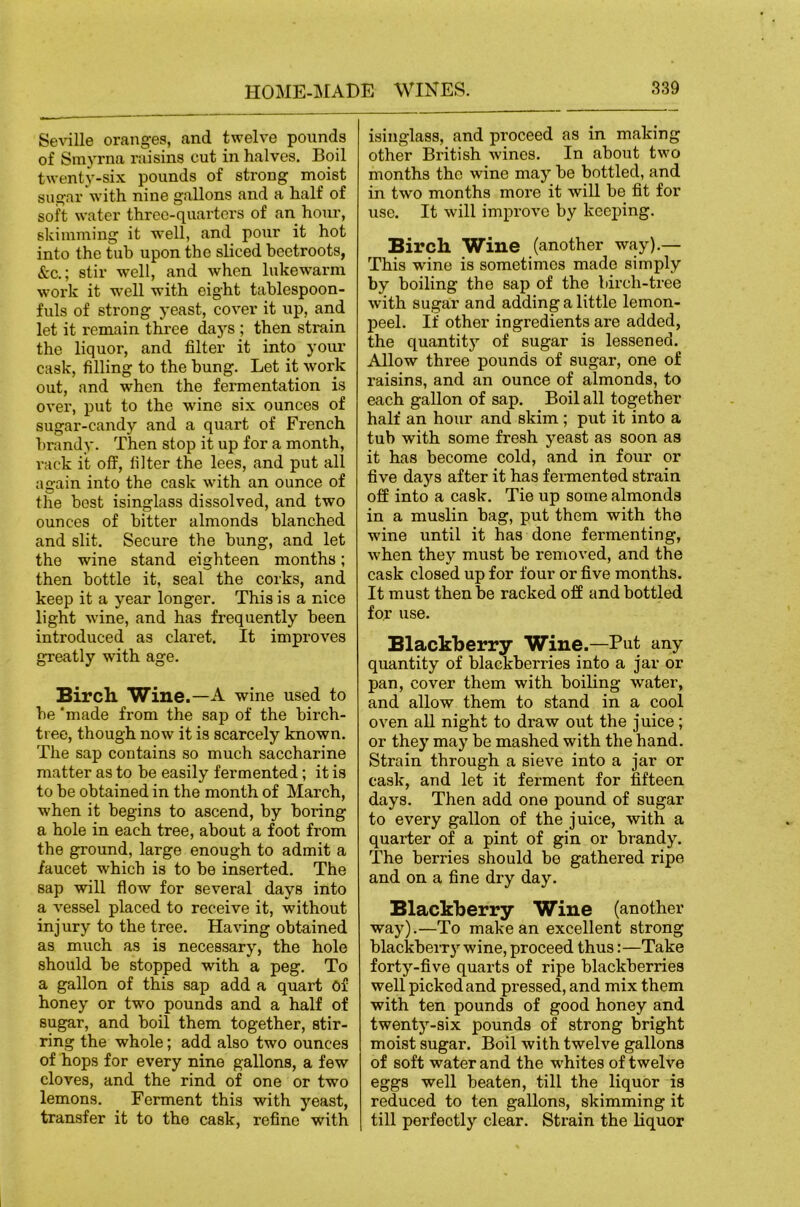 Seville oranges, and twelve pounds of Smyrna raisins cut in halves. Boil twenty-six pounds of strong moist sugar with nine gallons and a half of soft water three-quarters of an hour, skimming it well, and pour it hot into the tub upon the sliced beetroots, &c.; stir well, and when lukewarm work it well with eight tablespoon- fuls of strong yeast, cover it up, and let it remain three days ; then strain the liquor, and filter it into your cask, filling to the bung. Let it work out, and when the fermentation is over, put to the wine six ounces of sugar-candy and a quart of French brandy. Then stop it up for a month, rack it off, filter the lees, and put all again into the cask with an ounce of the best isinglass dissolved, and two ounces of bitter almonds blanched and slit. Secure the bung, and let the wine stand eighteen months; then bottle it, seal the corks, and keep it a year longer. This is a nice light wine, and has frequently been introduced as claret. It improves greatly with age. Bircb. Wine.—A wine used to be ‘made from the sap of the birch- tree, though now it is scarcely known. The sap contains so much saccharine matter as to be easily fermented; it is to be obtained in the month of March, when it begins to ascend, by boring a hole in each tree, about a foot from the ground, large enough to admit a faucet which is to be inserted. The sap will flow for several days into a vessel placed to receive it, without injury to the tree. Having obtained as much as is necessary, the hole should be stopped with a peg. To a gallon of this sap add a quart Of honey or two pounds and a half of sugar, and boil them together, stir- ring the whole; add also two ounces of hops for every nine gallons, a few cloves, and the rind of one or two lemons. Ferment this with yeast, transfer it to the cask, refine with isinglass, and proceed as in making other British wines. In about two months the wine may be bottled, and in two months more it will be fit for use. It will improve by keeping. Birch Wine (another way).— This wine is sometimes made simply by boiling the sap of the birch-tree with sugar and adding a little lemon- j)eel. If other ingredients are added, the quantity of sugar is lessened. Allow three pounds of sugar, one of raisins, and an ounce of almonds, to each gallon of sap. Boil all together half an hour and skim ; put it into a tub with some fresh yeast as soon as it has become cold, and in four or five days after it has fermented strain off into a cask. Tie up some almonds in a muslin bag, put them with the wine until it has done fermenting, when they must be removed, and the cask closed up for four or five months. It must then be racked off and bottled for use. Blackberry Wine.—Put any quantity of blackberries into a jar or pan, cover them with boiling water, and allow them to stand in a cool oven all night to draw out the juice; or they may be mashed with the hand. Strain through a sieve into a jar or cask, and let it ferment for fifteen days. Then add one pound of sugar to every gallon of the juice, with a quarter of a pint of gin or brandy. The berries should be gathered ripe and on a fine dry day. Blackberry Wine (another way).—To make an excellent strong blackberry wine, proceed thus:—Take forty-five quarts of ripe blackberries well picked and pi-essed, and mix them with ten pounds of good honey and twenty-six pounds of strong bright moist sugar. Boil with twelve gallons of soft water and the whites of twelve eggs well beaten, till the liquor is reduced to ten gallons, skimming it till perfectly clear. Strain the liquor