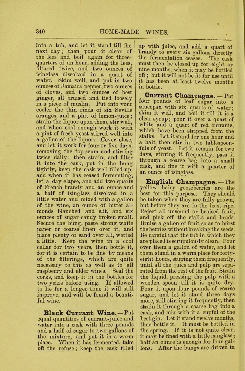 into a tub, and let it stand till the next day; then pour it clear of the lees and boil again for three- uarters of an hour, adding the lees, lt€«-ed twice, and two ounces of isinglass dissolved in a quart of water. Skim w’ell, and put in two ounces of Jamaica pepper, two ounces of cloves, and two ounces of best ginger, all bruised and tied loosely in a piece of muslin. Put into your cooler the thin rinds of six Seville oranges, and a pint of lemon-juice; strain the liquor upon them, stir well, and when cool enough work it with a pint of fresh yeast stirred well into a gallon of the liquor. Cover close, and let it work for four or five days, removing the top scum and stirring twice daily; then strain, and filter it into the cask, put in the bung tightly, keep the cask well filled up, and when it has ceased fermenting, let a day elapse, and add two quarts of French brandy and an ounce and a half of isinglass dissolved in a little water and mixed with a gallon of the wine, an ounce of bitter al- monds blanched and slit, and six ounces of sugar-candy broken small. Secure the bung, paste strong white paper or coarse linen over it, and place plenty of sand over all, wetted a little. Keep the wine in a cool cellar for two years, then bottle it, for it is certain to be fine by means of the filterings, which are quite necessarj’- to this as well as to all raspberry and elder wines. Seal the corks, and keep it in the bottles for two years before using. If allowed to lie for a longer time it will still improve, and will be found a beauti- ful wine. Black Currant Wine.—Put 3qual quantities of currant-juice and water into a cask with three pounds and a half of sugar to two gallons of the mixture, and put it in a warm jdace. When it has fermented, take off the refuse; keep the cask filled up with juice, and add a quart of brandy to every six gallons directly the fermentation ceases. The cask must then be closed up for eight or nine months, when it may be bottled off ; but it will not be fit for use until it has been at least twelve months in bottle. Currant Champagne. — Put four pounds of loaf sugar into a saucepan with six quarts of water; skim it well, and boil it till it is a clear syrup; pour it over a quart of white and a quart of red currants, w'hich have been stripped from the stalks. Let it stand for one hour and a half, then stir in two tablespoon- fuls of yeast. Let it remain for two days, stirring it frequently, pass it through a coarse bag into a small cask, and fine it with a quarter of an ounce of isinglass. English Champagne.—The yellow hairy gooseberries are the best for this purpose. They should be taken when they are fully grown, but before the)’’ are in the least ripe. Eeject all unsound or bruised fruit, and pick off the stalks and heads. Bruise a gallon of fruit so as to burst the berries without breaking the seeds. Be careful that the tub in which they are placed is scrupulously clean. Pour over them a gallon of water, and let them stand in a warm place for forty- eight hours, stirring them frequently, until all the juice and pulp are sepa- rated from the rest of the fruit. Strain the liquid, pressing the pulp with a wooden spoon till it is quite dry. Pour it upon four pounds of coarse sugar, and let it stand three days more, still stirring it frequently, then strain it through a coarse bag into a cask, and mix with it a cupful of the best gin. Let it stand twelve months, then bottle it. It must be bottled in the spring. If it is not quite clear, it may be fined with a little isinglass; half an ounce is enough for four gal- lons. After the bungs arc driven in