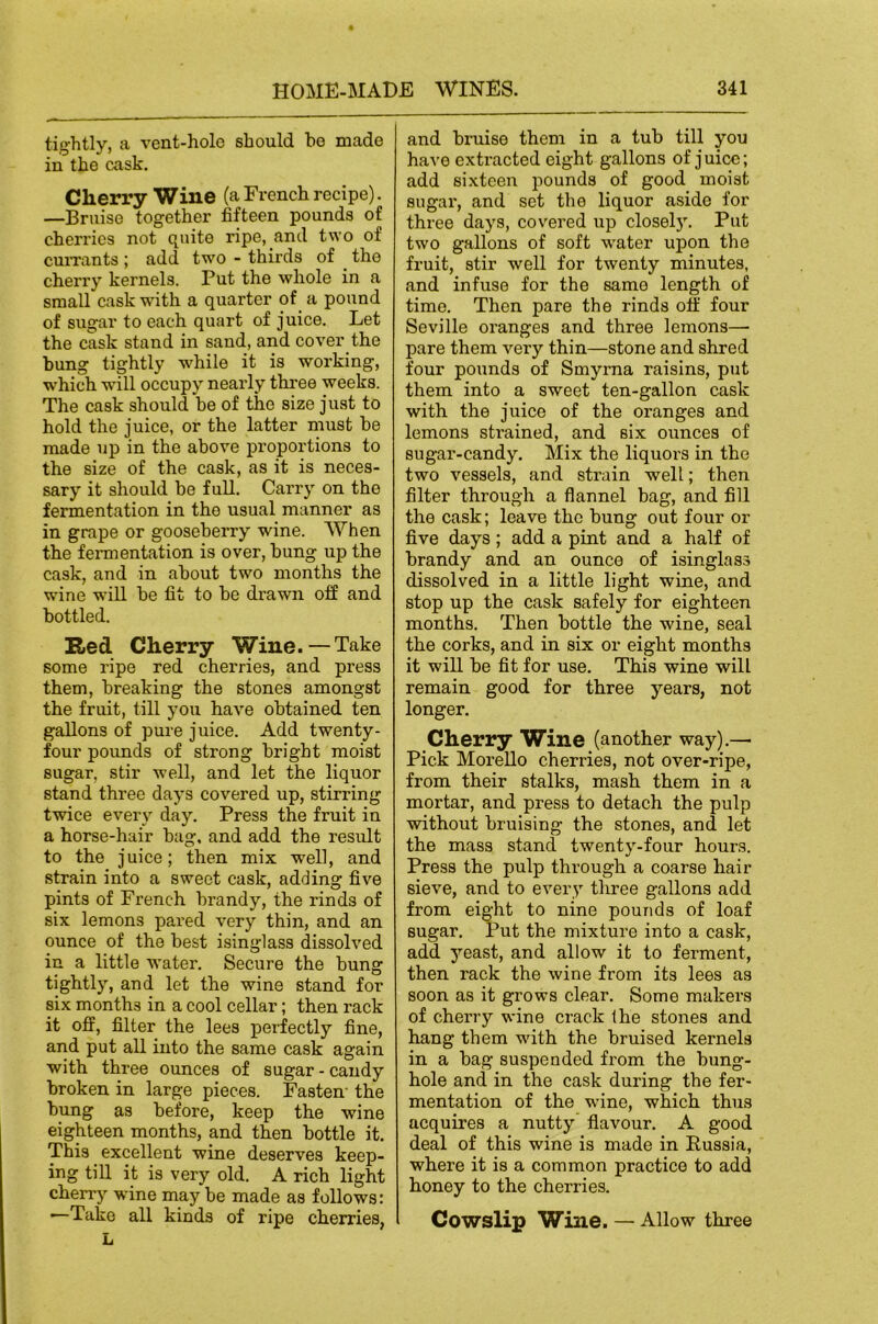 tightly, a vent-hole should ho made in the cask. Cherry Wine (a French recipe). —Bruise together fifteen pounds of cherries not quite ripe, and two of cuiTants; add two - thirds of the cherry kernels. Put the whole in a small cask with a quarter of a pound of sugar to each quart of juice. Let the cask stand in sand, and cover the bung tightly while it is working, which will occupy nearly three weeks. The cask should be of the size just to hold the juice, or the latter must be made up in the above proportions to the size of the cask, as it is neces- sary it should be full. Carry on the fermentation in the usual manner as in grape or gooseberry wine. When the fennentation is over, bung up the cask, and in about two months the wine wiU be fit to be drawn off and bottled. Red Cherry Wine. —Take some ripe red cherries, and press them, breaking the stones amongst the fruit, till you have obtained ten gallons of pure juice. Add twenty- four pounds of strong bright moist sugar, stir well, and let the liquor stand three days covered up, stirring twice every day. Press the fruit in a horse-hair hag. and add the result to the juice; then mix well, and strain into a sweet cask, adding five pints of French brandy, the rinds of six lemons pared very thin, and an ounce of the best isinglass dissolved in a little water. Secure the bung tightly, and let the wine stand for six months in a cool cellar; then rack it off, filter the lees perfectly fine, and put all into the same cask again with three ounces of sugar - candy broken in large pieces. Fasten' the bung as before, keep the wine eighteen months, and then bottle it. This excellent wine deserves keep- ing till it is very old. A rich light cherry wine may be made as follows: —Take all kinds of ripe cherries, L and bi’uise them in a tub till you have extracted eight gallons of juice; add sixteen pounds of good moist sugar, and set the liquor aside for three days, covered up closel}'. Put two gallons of soft water upon the fruit, stir well for twenty minutes, and infuse for the same length of time. Then pare the rinds off four Seville oranges and three lemons— pare them very thin—stone and shred four pounds of Smyrna raisins, put them into a sweet ten-gallon cask with the juice of the oranges and lemons strained, and six ounces of sugar-candy. Mix the liquors in the two vessels, and strain well; then filter through a flannel bag, and fill the cask; leave the bung out four or five days; add a pint and a half of brandy and an ounce of isinglass dissolved in a little light wine, and stop up the cask safely for eighteen months. Then bottle the wine, seal the corks, and in six or eight months it will be fit for use. This wine will remain good for three years, not longer. Cherry Wine (another way).— Pick Morello cherries, not over-ripe, from their stalks, mash them in a mortar, and press to detach the pulp without bruising the stones, and let the mass stand twenty-four hours. Press the pulp through a coarse hair sieve, and to every three gallons add from eight to nine pounds of loaf sugar. Put the mixture into a cask, add yeast, and allow it to ferment, then rack the wine from its lees as soon as it grows clear. Some makers of cherry wine crack the stones and hang them with the bruised kernels in a bag suspended from the bung- hole and in the cask during the fer- mentation of the wine, which thus acquires a nutty flavour. A good deal of this wine is made in Russia, where it is a common practice to add honey to the cherries. Cowslip Wine. — Allow three