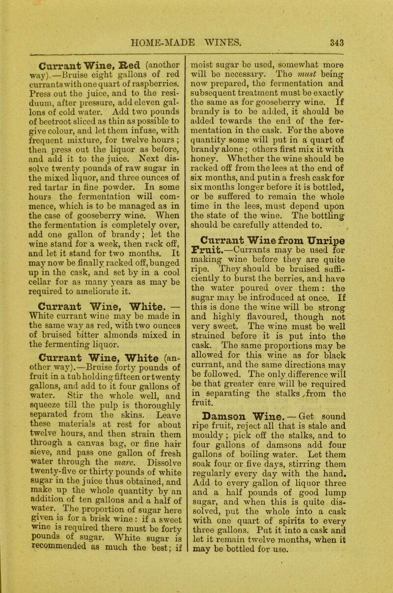 Currant Wine, Ited (another way).—Bruise eight gallons of red currants with one quart of raspberries. Press out the juice, and to the resi- duum, after pressure, add eleven gal- lons of cold water. Add two pounds of beetroot sliced as thin as possible to give colour, and lot them infuse, with frequent mixtui'O, for twelve hours ; then press out the liquor as before, and add it to the juice. Next dis- solve twenty pounds of raw sugar in the mixed liquor, and three ounces of red tartar in line powder. In some hours the fermentation will com- mence, which is to be managed as in the case of gooseberry wine. When the fermentation is completely over, add one gallon of brandy; let the wine stand for a week, then rack off, and let it stand for two months. It may now be finally racked off, bunged up in the cask, and set by in a cool cellar for as many years as may be required to ameliorate it. Currant Wine, White. — White cm-rant wine may be made in the same way as red, with two ounces of bruised bitter almonds mixed in the fermenting liquor. Currant Wine, White (an- other way).—Bruise forty pounds of fruit in a tub holding fifteen or twenty gallons, and add to it four gallons of water. Stir the whole well, and squeeze till the pulp is thoroughly separated from the skins. Leave these materials at rest for about twelve hours, and then strain them through a canvas bag, or fine hair sieve, and pass one gallon of fresh water through the marc. Dissolve twenty-five or thirty pounds of white sugar in the juice thus obtained, and make up the whole quantity by an addition of ten gallons and a half of water. _ The proportion of sugar here given is for a brisk wine : if a sweet wine is requii’ed there must be forty pounds of sugar. White sugar is recommended as much the best; if moist sugar be used, somewhat more will bo necessary. The must being now prepared, the fermentation and subsequent treatment must be exactly the same as for gooseberry wine. If brandy is to be added, it should be added towards the end of the fer- mentation in the cask. For the above quantity some will put in a quart of brandy alone ; others first mix it with hone5^ Whether the wine should be racked off from the lees at the end of six months, and put in a fresh cask for six months longer before it is bottled, or be suffered to remain the whole time in the lees, must depend upon the state of the wine. The bottling should be carefully attended to. Currant Wine from Unripe Fruit.—Currants may be used for making wine before they are quite ripe. They should be bruised suffi- ciently to burst the berries, and have the water poured over them; the sugar may be introduced at once. If this is done the wine will bo strong and highly fiavoured, though not very sweet. The wine must be well strained before it is put into the cask. The same proportions may be allowed for this wine as for black currant, and the same directions may be followed. The only difference will be that greater care will be required in separating the stalks yfrom the fruit. _ Damson Wine. — Get sound ripe fruit, reject all that is stale and mouldy; pick off the stalks, and to four gallons of damsons add four gallons of boiling water. Let them soak four or five da)'’s, stirring them regularly every day with the hand. Add to every gallon of liquor three and a half pounds of good lump sugar, and when this is quite dis- solved, put the whole into a cask with one quart of spirits to every three gallons. Put it into a cask and let it remain twelve months, when it may be bottled for use.