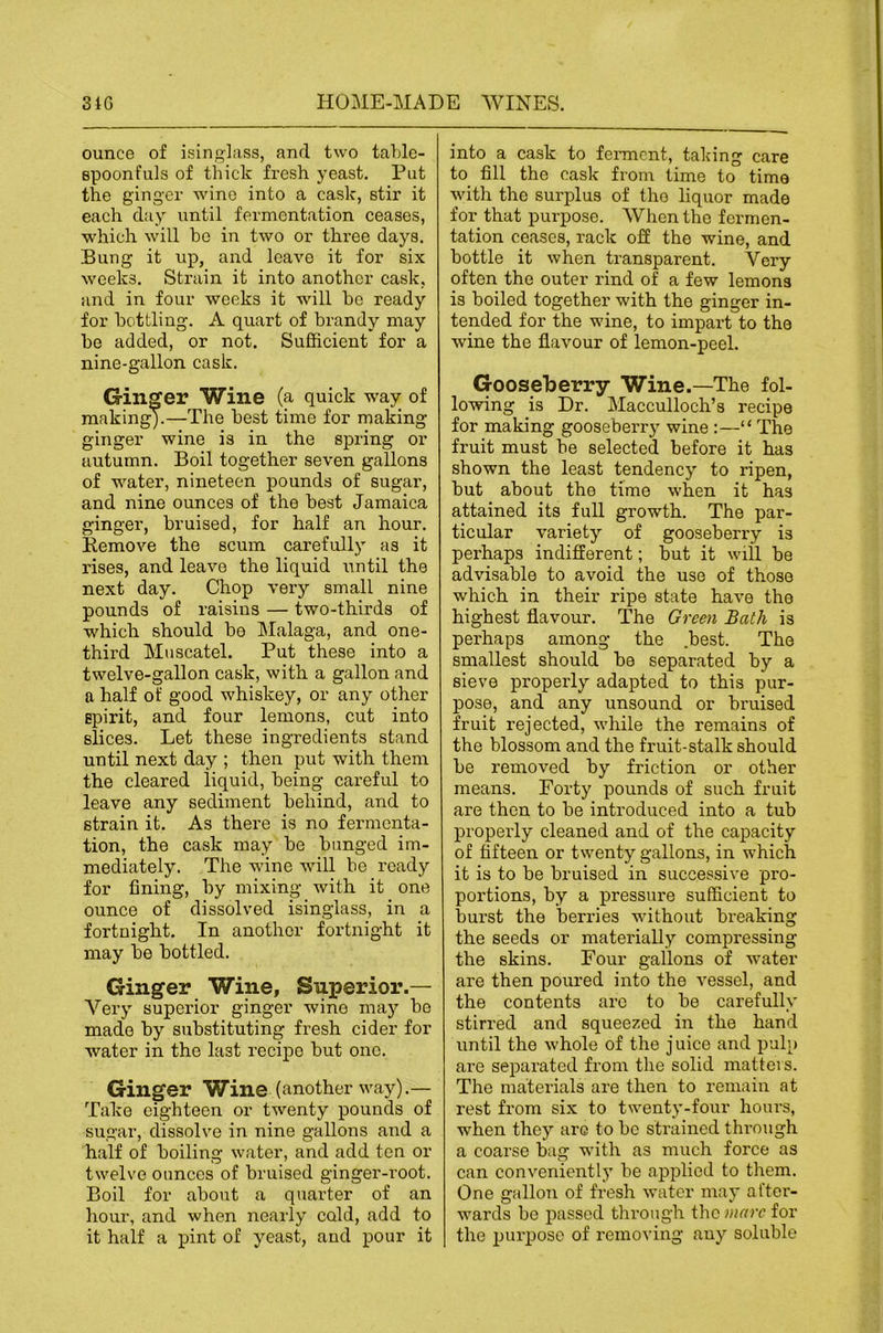 ounce of isinglass, and two taldo- spoonfuls of thick fresh yeast. Put the ginger wine into a cask, stir it each clay until fermentation ceases, which will be in two or three days. Bung it up, and leave it for six weeks. Strain it into another cask, and in four weeks it will he ready for bottling. A quart of brandy may he added, or not. Sufficient for a nine-gallon cask. Ginger Wine (a quick way of making).—The best time for making ginger wine is in the spring or autumn. Boil together seven gallons of water, nineteen pounds of sugar, and nine ounces of the best Jamaica ginger, bruised, for half an hour. Remove the scum carefully as it rises, and leave the liquid until the next day. Chop very small nine pounds of raisins — two-thirds of which should be IMalaga, and one- third Muscatel. Put these into a twelve-gallon cask, with a gallon and a half of good whiskey, or any other spirit, and four lemons, cut into slices. Let these ingredients stand until next day ; then put with them the cleared liquid, being careful to leave any sediment behind, and to strain it. As there is no fermenta- tion, the cask may be banged im- mediately. The wine will he ready for fining, by mixing with it one ounce of dissolved isinglass, in a fortnight. In another fortnight it may be bottled. Ginger Wine, Superior.— Very superior ginger wine may be made by substituting fresh cider for water in the last recipe but one. Ginger Wine (another way).— Take eighteen or twenty pounds of sugar, dissolve in nine gallons and a half of boiling water, and add ten or twelve ounces of bruised ginger-root. Boil for about a quarter of an hour, and when nearly cold, add to it half a ]pint of yeast, and pour it into a cask to feiTnent, taking care to fill the cask from time to time with the surplus of the liquor made for that purpose. When the fermen- tation ceases, rack off the wine, and bottle it when transparent. Very often the outer rind of a few lemons is boiled together with the ginger in- tended for the wine, to impart to the wine the flavour of lemon-peel. Gooseberry Wine.—The fol- lowing is Dr. Macculloch’s recipe for making gooseberry wine :—“ The fruit must be selected before it has shown the least tendency to ripen, but about the time when it has attained its full growth. The par- ticular variety of gooseberry is perhaps indifferent; but it will be advisable to avoid the use of those which in their ripe state have the highest flavour. The Green Bath is perhaps among the .best. The smallest should be separated by a sieve properly adapted to this pur- pose, and any unsound or bruised fruit rejected, while the remains of the blossom and the fruit-stalk should be removed by friction or other means. Forty pounds of such fruit are then to be introduced into a tub properly cleaned and of the capacity of fifteen or twenty gallons, in which it is to be bruised in successive pro- portions, by a pressure sufficient to burst the berries without breaking the seeds or materially compressing the skins. Four gallons of water are then pom’ed into the vessel, and the contents arc to be carefully stirred and squeezed in the hand until the whole of the j uice and pulp are separated from the solid matters. The materials are then to remain at rest from six to twenty-four hours, when they are to be strained through a coarse bag with as much force as can conveniently be applied to them. One gallon of fresh water may after- wards be passed through the marc for the purpose of removing auy soluble