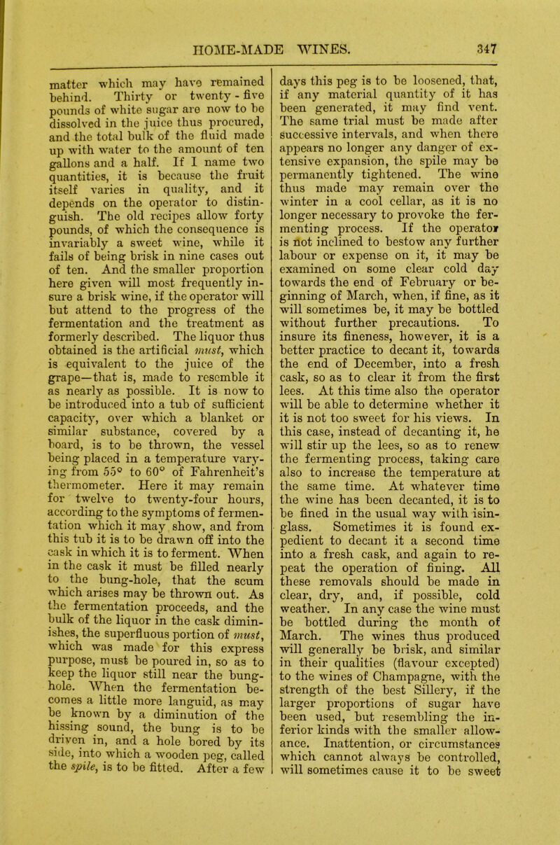 matter which may havo remained behind. Thirty or twenty - five pounds of white sugar are now to ho dissolved in tlie juice thus procured, and the total hulk of the fluid made up with water to the amount of ten gallons and a half. If I name two quantities, it is because the fruit itself varies in quality, and it depends on the operator to distin- guish. The old recipes allow forty pounds, of which the consequence is invariably a sweet wine, while it fails of being brisk in nine cases out of ten. And the smaller proportion here given wMl most frequently in- sure a brisk wine, if the operator will but attend to the progress of the fermentation and the treatment as formerly described. The liquor thus obtained is the artificial must, which is equivalent to the juice of the grape—that is, made to resemble it as nearly as possible. It is now to be introduced into a tub of sufficient capacity, over which a blanket or similar substance, covered by a board, is to be thrown, the vessel being placed in a temperature vary- ing from 55° to 60^ of Fahrenheit’s thermometer. Here it may remain for twelve to twenty-four hours, according to the symptoms of fermen- tation which it may show, and from this tub it is to be drawn off into the cask in which it is to ferment. When in the cask it must be filled nearly to the bung-hole, that the scum which arises may be thrown out. As the fermentation proceeds, and the bulk of the liquor in the cask dimin- ishes, the superfluous portion of must, which was made for this express purpose, must be poured in, so as to keep the liquor still near the bung- hole. When the fei’mentation be- comes a little more languid, as may be known by a diminution of the hissing sound, the bung is to be driven in, and a hole bored by its siile, into which a wooden peg, called the spile, is to be fitted. After a few days this peg is to be loosened, that, if any material quantity of it has been generated, it may find vent. The same trial must be made after successive intervals, and when there appears no longer any danger of ex- tensive expansion, the spile may be permanently tightened. The wine thus made may remain over the winter in a cool cellar, as it is no longer necessary to provoke the fer- menting process. If the operator is not inclined to bestow any further labour or expense on it, it may be examined on some clear cold day towards the end of February or be- ginning of March, when, if fine, as it will sometimes be, it may be bottled without further precautions. To insure its fineness, however, it is a better practice to decant it, towards the end of December, into a fresh cask, so as to clear it from the first lees. At this time also the operator will be able to determine whether it it is not too sweet for his views. In this case, instead of decanting it, he will stir up the lees, so as to renew the fermenting process, taking care also to increase the temperature at the same time. At whatever time the wine has been decanted, it is to be fined in the usual way with isin- glass. Sometimes it is found ex- pedient to decant it a second time into a fresh cask, and again to re- peat the operation of fining. All these removals should be made in clear, dry, and, if possible, cold weather. In any case the wine must be bottled during the month of March. The wines thus produced will generally be brisk, and similar in their qualities (flavour excepted) to the wines of Champagne, with the strength of the best Sillery, if the larger proportions of sugar have been used, but resembling the in- ferior kinds with the smaller allow- ance. Inattention, or circumstances which cannot always be controlled, will sometimes cause it to be sweet