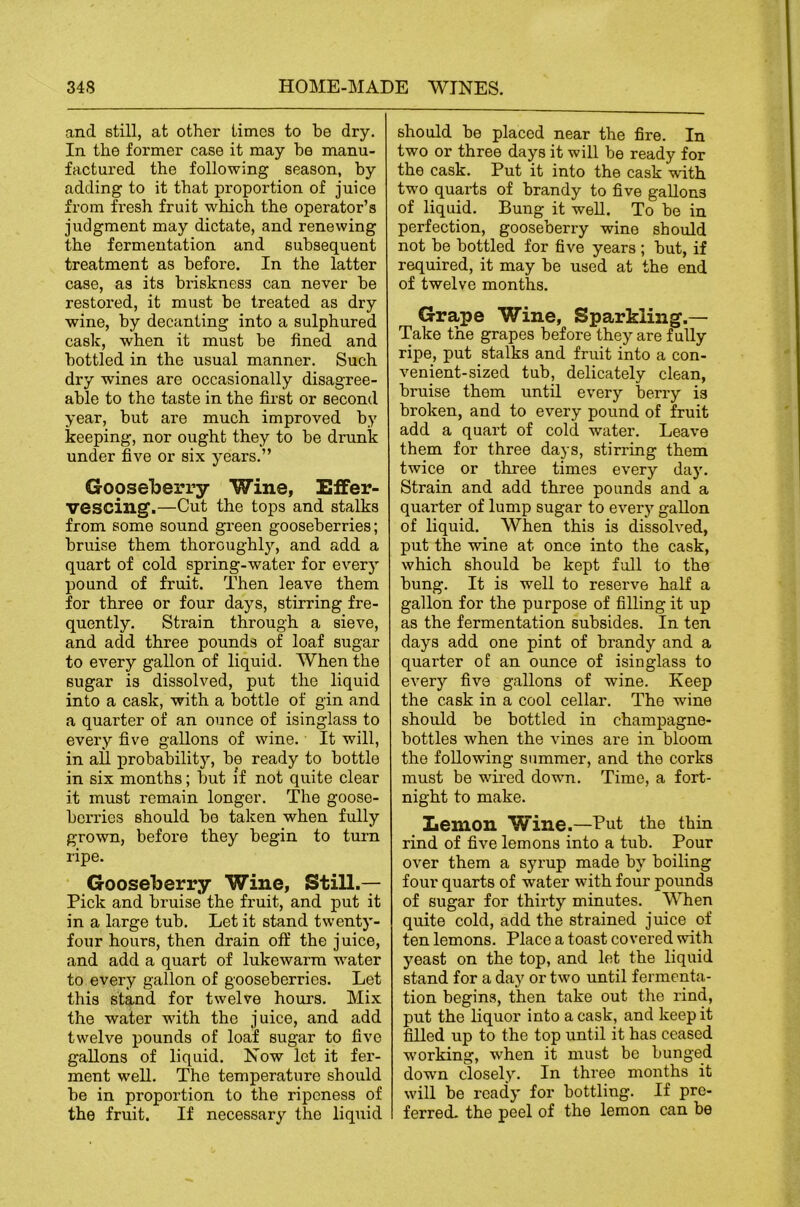 and still, at other times to be dry. In the former case it may he manu- factured the following season, by adding to it that proportion of juice from fresh fruit which the operator’s judgment may dictate, and renewing the fermentation and subsequent treatment as before. In the latter case, as its briskness can never be restored, it must be treated as dry wine, by decanting into a sulphured cask, when it must be fined and bottled in the usual manner. Such dry wines are occasionally disagree- able to the taste in the fii’st or second year, but are much improved by keeping, nor ought they to be drunk under five or six years.” Goose'berry Wine, Effer- vescing.—Cut the tops and stalks from some sound green gooseberries; bruise them thoroughly, and add a quart of cold spring-water for every pound of fruit. Then leave them for three or four days, stirring fre- quently. Strain through a sieve, and add three pounds of loaf sugar to every gallon of liquid. When the sugar is dissolved, put the liquid into a cask, with a bottle of gin and a quarter of an ounce of isinglass to every five gallons of wine. It will, in all probability, be ready to bottle in six months; but if not quite clear it must remain longer. The goose- berries should bo taken when fully grown, before they begin to turn ripe. Gooseberry Wine, Still.— Pick and bruise the fruit, and put it in a large tub. Let it stand twenty- four hours, then drain off the juice, and add a quart of lukewarm water to every gallon of gooseberries. Let this stand for twelve hours. Mi.x the water with the juice, and add twelve pounds of loaf sugar to five gallons of liquid. Now let it fer- ment well. The temperature should be in proportion to the ripeness of the fruit. If necessary the liquid should be placed near the fire. In two or three days it will be ready for the cask. Put it into the cask wdth two quarts of brandy to five gallons of liquid. Bung it well. To be in perfection, gooseberry wine should not be bottled for five years ; but, if required, it may be used at the end of twelve months. Grape Wine, Sparkling.— Take the grapes before they are fully ripe, put stalks and fruit into a con- venient-sized tub, delicately clean, bruise them until every berry is broken, and to every pound of fruit add a quart of cold water. Leave them for three days, stirring them twice or three times every da)'. Strain and add three pounds and a quarter of lump sugar to every gallon of liquid. When this is dissolved, put the wine at once into the cask, which should be kept full to the bung. It is well to reserve half a gallon for the purpose of filling it up as the fermentation subsides. In ten days add one pint of brandy and a quarter of an ounce of isinglass to every five gallons of wine. Keep the cask in a cool cellar. The wine should be bottled in champagne- bottles when the vines are in bloom the following summer, and the corks must be wired down. Time, a fort- night to make. _ Lemon Wine.—Put the thin rind of five lemons into a tub. Pour over them a syrup made by boiling four quarts of water with four pounds of sugar for thirty minutes. When quite cold, add the strained juice of ten lemons. Place a toast covered with yeast on the top, and let the liquid stand for a day or two until fermenta- tion begins, then take out the rind, put the liquor into a cask, and keep it filled up to the top until it has ceased working, when it must be bunged down closely. In three months it will be ready for bottling. If pre- ferred. the peel of the lemon can be