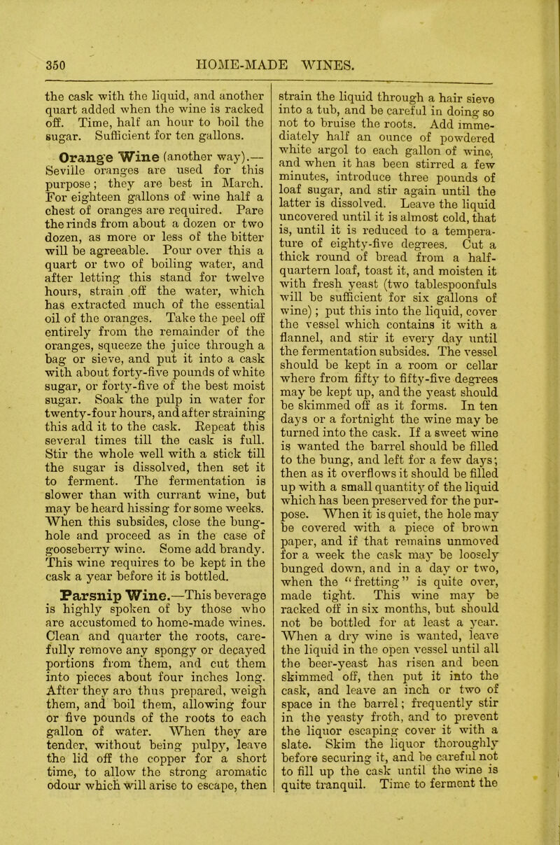 the cask -with the liquid, and another quart added when the wane is racked off. Time, half an hour to hoil the sugar. Sufficient for ten gallons. Orange Wine (another way).— Seville oranges are used for this purpose; they are best in March. For eighteen gallons of wine half a chest of oranges are required. Pare the rinds from about a dozen or two dozen, as more or less of the hitter will he agreeable. Pour over this a quart or two of boiling water, and after letting this stand for twelve hours, strain .off the water, which has extracted much of the essential oil of the oranges. Take the peel off entirely from the remainder of the oranges, squeeze the juice through a bag or sieve, and put it into a cask with about forty-five pounds of white sugar, or forty-five of the best moist sugar. Soak the pulp in water for twenty-four hours, and after straining this add it to the cask. Eepeat this several times till the cask is full. Stir the whole well with a stick till the sugar is dissolved, then set it to ferment. The fermentation is slower than with ciu’rant wine, hut may he heard hissing for some weeks. When this subsides, close the hung- hole and proceed as in the case of gooseberry wine. Some add brandy. This wine requires to he kept in the cask a year before it is bottled. Parsnip Wine.—This beverage is highly spoken of by those who are accustomed to home-made wines. Clean and quarter the roots, care- fully remove any spongy or decayed portions from them, and cut them into pieces about four inches long. After they are thus prepared, weigh them, and hoil them, allowing four or five pounds of the roots to each gallon of water. When they are tender, without being pulpy, leave the lid off the copper for a short time, to allow the strong aromatic odour which will arise to escape, then strain the liquid through a hair sieve into a tub, and be careful in doing so not to bruise the roots. Add imme- diately half an ounce of powdered white argol to each gallon of wine, and when it has been stirred a few minutes, introduce three pounds of loaf sugar, and stir again until the latter is dissolved. Leave the liquid uncovered until it is almost cold, that is, until it is reduced to a tempera- ture of eighty-five degrees. Cut a thick round of bread from a half- quartern loaf, toast it, and moisten it with fresh yeast (two tablespoonfuls will be sufficient for six gallons of wine); put this into the liquid, cover the vessel which contains it with a flannel, and stir it every day until the fermentation subsides. The vessel should be kept in a room or cellar where from fifty to fifty-five degrees may be kept up, and the yeast should be skimmed off as it forms. In ten days or a fortnight the wine may he turned into the cask. If a sweet wine is wanted the barrel should be filled to the bung, and left for a few days; then as it overflows it should be filled up with a small quantity of the liquid which has been preserved for the pur- pose. When it is quiet, the hole may be covered with a piece of brown paper, and if that remains unmoved for a week the cask may be loosely bunged down, and in a day or two, when the “ fretting ” is quite over, made tight. This wine may be racked off in six months, but should not be bottled for at least a year. When a dry wine is wanted, leave the liquid in the open vessel until all the beer-yeast has risen and been skimmed off, then put it into the cask, and leave an inch or two of space in the barrel; frequently stir in the yeasty froth, and to prevent the liquor escaping cover it with a slate. Skim the liquor thoroughly before securing it, and be careful not to fill up the cask until the wine is quite tranquil. Time to ferment the