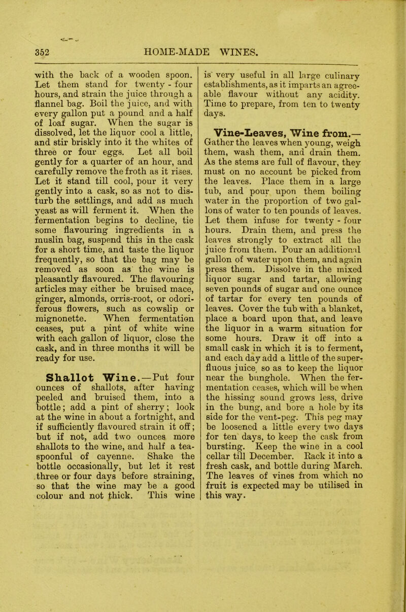 ■with the hack of a wooden spoon. Let them stand for twenty - four hours, and strain the juice through a flannel bag. Boil the j uicc, and with every gallon put a pound and a half of loaf sugar. When the sugar is dissolved, let the liquor cool a little, and stir briskly into it the whites of three or four eggs. Let all boil gently for a quarter of an hour, and carefully remove the froth as it rises. Let it stand till cool, pour it very gently into a cask, so as not to dis- turb the settlings, and add as much yeast as will ferment it. When the fermentation begins to decline, tie some flavouring ingredients in a muslin bag, suspend this in the cask for a short time, and taste the liquor frequently, so that the bag may be removed as soon as the wine is pleasantly flavoured. The flavouring articles may either be bruised mace, ginger, almonds, orris-root, or odori- ferous flowers, such as cowslip or mignonette. When fermentation ceases, put a pint of white wine with each gallon of liquor, close the cask, and in three months it will be ready for use. Shallot Wine.—Put four ounces of shallots, after having peeled and bruised them, into a bottle; add a pint of sherry; look at the wine in about a fortnight, and if sufficiently flavoured strain it off; but if not, add two ounces more shallots to the wine, and half a tea- spoonful of cayenne. Shake the bottle occasionally, but let it rest three or four days before straining, so that the wine may be a good colour and not thick. This wine is' very useful in all Inrge culinary establishments, as it imparts an agree- able flavour without any acidity. Time to prepare, from ten to twenty days. Vine-Leaves, Wine from.— Gather the leaves when young, weigh them, wash them, and drain them. As the stems are full of flavour, they must on no account be picked from the leaves. Place them in a large tub, and pour upon them boiling water in the proportion of two gal- lons of water to ten pounds of leaves. Let them infuse for twenty - four hours. Drain them, and press the leaves strongly to extract aU the juice from them. Pour an additional gallon of water upon them, and again press them. Dissolve in the mixed liquor sugar and tartar, allowing seven pounds of sugar and one ounce of tartar for every ten pounds of leaves. Cover the tub with a blanket, place a board upon that, and leave the liquor in a warm situation for some hours. Draw it off into a small cask in which it is to ferment, and each day add a little of the super- fluous juice, so as to keep the liquor near the bunghole. M^en the fer- mentation ceases, which will be when the hissing sound grows less, drive in the bung, and bore a hole by its side for the vent-peg. This peg may be loosened a little every two days for ten days, to keep the cask from bursting. Keep the wine in a cool cellar till December. Pack it into a fresh cask, and bottle during March. The leaves of vines from which no fruit is expected may be utilised in this way.