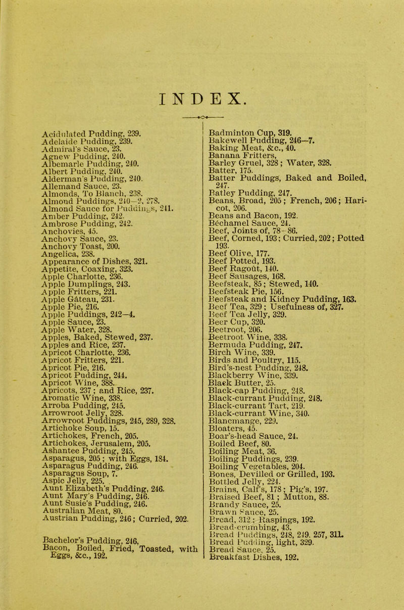 INDEX Aciiliiliitccl Pudding, 239. Adelaide Pudding, 239. Admiral’s Sauce, 23. Agnew Pudding, 240. Albemarle Pudding, 240. Albert Pudding, 240. Alderman's Pudding, 210. Allemand Sauce, 23. Almonds, To lilaiich, 238. Almond Puddings, 210—2, 27S. Almond Sauce for Puddiiii^s, 211. Amber Pudding, 242. Ambrose Pudding, 242. Ancliovdes, 45. Anchovy Sauce, 23. Anchovy Toast, 200. Angelica. 238. Appearance of Dishes, 321. Appetite, Coaxing, 323. Apple Charlotte, 2^. Apple Dumplings, 243. A pple Fritters, 221. Apple GS,teau, 231. Apple Pie, 216. Apple Puddings, 242—4. Apple Sauce, 23. Apple Water, 328. Apples, Baked, Stewed, 237. Apples and Rice, 237. Apricot Charlotte, 236. Apricot Fritters, 221. Apricot Pie, 216. Apricot Pudding, 244. Apricot Wine, 388. Apricots, 237 ; and Rice, 237. Aromatic Wine, 338. Arroba Pudding, 245. Arrowroot Jelly, 328. Arrowroot Puddings, 245, 289, 328. Artichoke Soup, 15. Artichokes, French, 205. Artichokes, Jerusalem, 205. Ashantee Pudding, 245. Asparagus, 205 ; with Eggs, 184. Asparagus Pudding, 246. Asparagus Soup, 7. Aspic Jelly, 225. . Aunt Elizabeth’s Pudding, 246. Aunt Mary’s Pudding, 246. Aunt Susie’s Pudding, 246. Australian Meat, 80. Austrian Pudding, 246; Curried, 202. Bachelor’s Pudding, 246, B^on, Boiled, Fried, Toasted, with Eggs, &c., 19l I Badminton Cup, 319. Bakewell Pudding, 246—7. Baking Meat, &c., 40. Banana Fritters, Barley Gruel, 328 ; Water, 328. Batter, 175. Batter Puddings, Baked and Boiled, 247. Ratley Pudding, 247. Beans, Broad, 205 ; French, 206; Hari- cot, 206. Beans and Bacon, 192. Bdchaniel Sauce, 24, Beef, Joints of, 78-86. Beef, Corned, 193; Curried, 202; Potted 193. Beef Olive, 177. Beef Potted, 193. Beef Ragout, 140. Beef Sausages, 168. Beefsteak, 85; Stewed, 140. Beefsteak Pie, 156. Beefsteak and Kidney Pudding, 163. Beef Tea, 329; Usefulness of, 327. Beef Tea Jelly, 329. Beer Cup, 320. Beetroot, 206. Beetroot Wine, 338. Bermuda Pudding, 247. Birch Wine, 339. Birds and Poultry, 115, Bird’s-nest Pudding, 248. Blackberry Wine, 339. Black Butter, 25. Black-cap Pudding, 248. Black-currant Pudding, 248. Black-currant Tart, 219. Black-currant Wine, 340. Blancmange, 229. Bloaters, 45. Boar’s-head Sauce, 24. Boiled Beef, 80. Boiling Meat, 36. Boiling Puddings, 239. Boiling Vegetables, 204. Bones, Devilled or Grilled, 193. Bottled Jelly, 224. Brains, Calf’s, 178 ; Pig’s, 197. Braised Beef, 81; Mutton, 88. Brandy Sauce, 25. Bx-awn Sauce, 25, Bread, 312 ; Raspings, 192. Bread-crumbing, 43. Bx’ead l'\icldings, 248, 249. 257, 31L Bread Budding, light, 329. Bread Sauce. 25, Breakfast Dishes, 192.