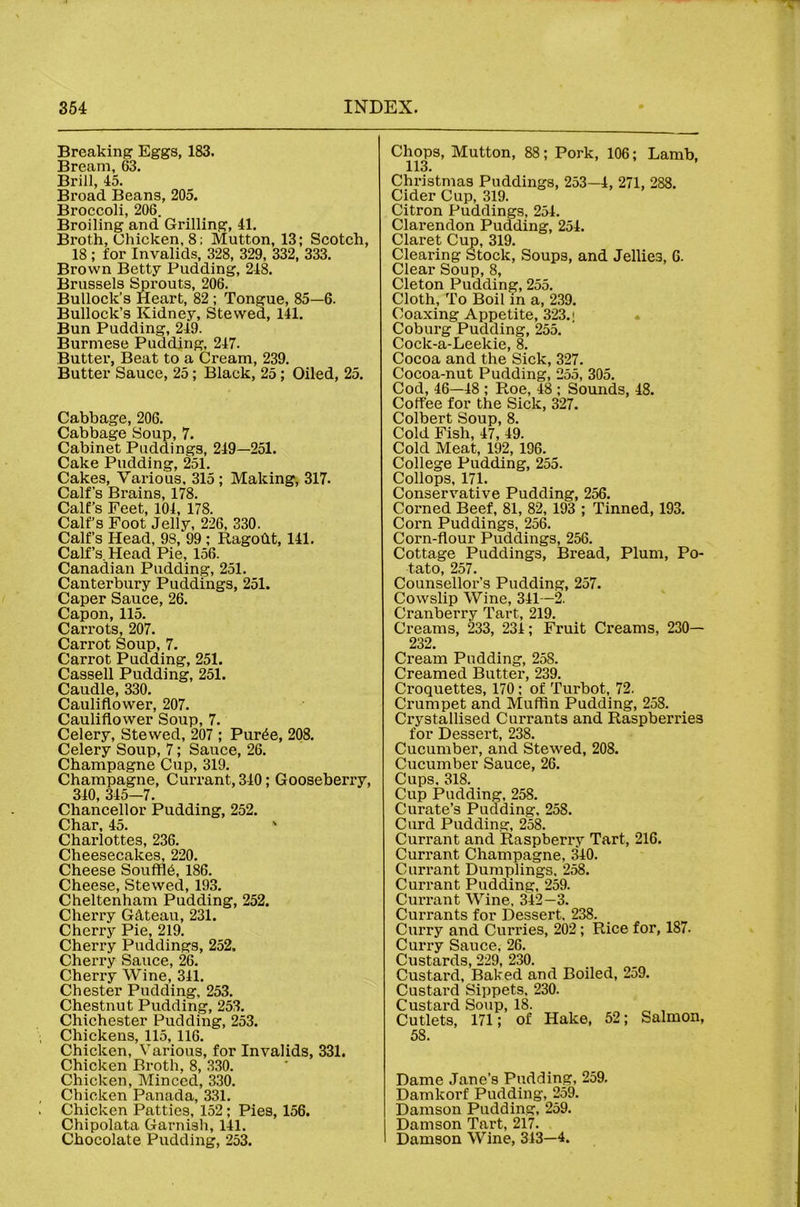 Breaking Eggs, 183. Bream, 63. Brill, 45. Broad Beans, 205. Broccoli, 206. Broiling and Grilling, 41. Broth, Chicken, 8; Mutton, 13; Scotch, 18 ; for Invalids, 328, 329, 332, 333. Brown Betty Pudding, 248. Brussels grouts, 206. Bullock’s Heart, 82 ; Tongue, 85—6. Bullock’s Kidney, Stewed, 141. Bun Pudding, 249. Burmese Pudding, 247. Butter, Beat to a Cream, 239. Butter Sauce, 25; Black, 25; Oiled, 25. Cabbage, 206. Cabbage Soup, 7. Cabinet Puddings, 249—251. Cake Pudding, 251. Cakes, Various, 315 ; Making, 317. Calf’s Brains, 178. Calf’s Feet, 104, 178. Calf’s Foot Jelly, 226, 330. Calf’s Head, 98, 99 ; Ragodt, 141. Calf’s. Head Pie, 156. Canadian Pudding, 251. Canterbury Puddings, 251. Caper Sauce, 26. Capon, 115. Carrots, 207. Carrot Soup, 7. Carrot Pudding, 251. Cassell Pudding, 251. Caudle, 330. Cauliflower, 207. Cauliflower Soup, 7. Celery, Stewed, 207 ; Pur^e, 208. Celery Soup, 7; Sauce, 26. Champagne Cup, 319. Champagne, Currant, 340; Gooseberry, 340, 345—7. Chancellor Pudding, 252. Char, 45. ' Charlottes, 236. Cheesecakes, 220. Cheese Souffle, 186. Cheese, Stewed, 193. Cheltenham Pudding, 252. Cherry Gdteau, 231. Cherry Pie, 219. Cherry Puddings, 252. Cherry Sauce, 26. Cherry Wine, 341. Chester Pudding, 253. Chestnut Pudding, 253. Chichester Pudding, 253. Chickens, 115, 116. Chicken, V’arious, for Invalids, 331. Chicken Broth, 8, 330. Chicken, Minced, 330. Chicken Panada, 331. Chicken Patties, 152; Pies, 156. Chipolata Garnish, 141. Chocolate Pudding, 253, Chops, Mutton, 88; Pork, 106; Lamb, 113. Christmas Puddings, 253—4, 271, 288. Cider Cup, 319. Citron Puddings, 254. Clarendon Pudding, 254. Claret Cup, 319, Clearing Stock, Soups, and Jellies, 6. Clear Soup, 8, Cleton Pudding, 255. Cloth, To Boil in a, 239. Coaxing Appetite, 323.! • Coburg Pudding, 255. Cock-a-Leekie, 8. Cocoa and the Sick, 327. Cocoa-nut Pudding, 255, 305. Cod, 46—48 ; Roe, 48 ; Sounds, 48. Coffee for the Sick, 327. Colbert Soup, 8. Cold Fish, 47, 49. Cold Meat, 192, 196. College Pudding, 255. Collops, 171. Conservative Pudding, 256. Corned Beef, 81, 82, 193 ; Tinned, 193. Corn Puddings, 256. Corn-flour Puddings, 256. Cottage Puddings, Bread, Plum, Po- tato, 257. Counsellor’s Pudding, 257. Cowslip Wine, 341—2. Cranberry Tart, 219. Creams, 233, 234; Fruit Creams, 230— 232. Cream Pudding, 258. Creamed Butter, 239. Croquettes, 170; of Turbot, 72. Crumpet and Muffin Pudding, 258. Crystallised Currants and Raspberries for Dessert, 238. Cucumber, and Stewed, 208. Cucumber Sauce, 26. Cups, 318. Cup Pudding, 258. Curate’s Pudding, 258. Curd Pudding, 258. Currant and Raspberry Tart, 216. Currant Champagne, 340. Currant Dumplings, 258. Currant Pudding, 259. Currant Wine, 342—3. Currants for Dessert. 238. Curry and Curries, 202; Rice for, 187. Curry Sauce, 26. Custards, 229, 230. Custard, Baked and Boiled, 259. Custard Sippets, 230. Custard Soup, 18. ^ , Cutlets, 171; of Hake, 52; Salmon, 58. Dame Jane’s Pudding, 259. Damkorf Pudding, 259. Damson Pudding, 259. Damson Tart, 217. Damson Wine, 343—4.