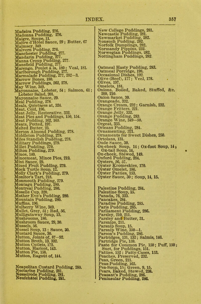 Madeira Pudding, 276. Madonna Pudding, 276. Maigre, Soupe, 11. Maltre d’Hdtel Sauce, 29; Butter, 67 Malmsey^319. Malvern Pudding, 276. Manchester Pudding, 277. Mandarin Pudding, 277. Manna Croup Pudding, 277. Mansfield Pudding, 277. Marengo, Poulet ^ la, 180; Veal, 181. Marlborough Pudding, 277. Marmalade Pudding, 277, 282—3. Marrow Bones, 180. Marrow Puddings, 262, 278. May W ine, 349. Mayonnaise, Lobster, 51; Salmon, 61; Lobster Salad, 201. Mayonnaise Sauce, 29. Meal Pudding, 278. Meals, Quietness at, 324. Meat, Cold, 196. Meat Jelly, Restorative. 332. Meat Pies and Puddings, 150, 154. Meat Pudding, 162,163. Meats, Potted, 197. Melted Butter, 25. Merton Almond Pudding, 278. Middleton Pudding, 278. Miles Standish Pudding, 278. Militaiy Puddings, 279. Millet Pudding, 279. Milton Pudding, 279. Mince, 140. Mincemeat, Mince Pies, 219. Mint Sauce, 29. Mixed Fruit Pudding, 279. Mock Turtle Soup, 12. MoUy Clark’s Pudding, 279. Momtor’s Tart, 218. Monmouth Pudding, 279. Montagu Pudding, 280. Montreal Pudding, 280. Moselle Cup, 320. Mother Eve’s Pudding, 280. Mountain Pudding, 280. Muffins, 196. Mulberry Wine, 349. Mullet, Urey, 51; Red, 56. Mulligatawny Soup, 13. Mushrooms, 180. Mushroom Sauce, 29,30. Mussels, 56, Mussel Soup, 13 ; Sauce, 30. Mustard Sauce, 30. Glutton, Joints of, 87—92. Mutton Broth, 13, 332. Mutton Cutlets, 172. Mutton, Haricot, 143. Mutton Pie, 158. Mutton, Ragofit of, 144. Neapolitan Custard Pudding, 280. Neetarlne Pudding, 281. Nesselrode Pudding, 281. NeufchAtel Pudding, 281. New Colley Puddings, 281. Newcastle Pudding, 281. Newmarket Pudding, 282. Nonsuch Pudding, 282. Norfolk Dumplings, 282. Normandy Pippins, 232. Norwegian Puddings, 282. Nottingham Puddings, 282. Oatmeal Hasty Pudding, 283. Oatmeal Porridge, 198. Occasional Dishes, 192. Olive (Beef), 177; Veal, 178. . Olives, 197. Omelets, 184. Onions, Boiled, Baked, Stuffed, &c. 209, 210. Onion Sauce, 30. Orangeade, 332. Orange Cream, 232; Garnish, 232. Orange Fritters, 221. Orange Jelly, 332. Orange Pudding, 283. Orange Wine, 349—50. Orgeat, 333. Orleans Pudding, 284. Ornamenting, 321, Ornaments for Sweet Dishes, 250. Ortolans, 131. Oude Sauce, ,30. Ox-cheek Soup, 14; Ox-foot Soup, 14 ^ Ox-tail Soup, 14. Ox-cheek, Stewed, 149. Oxford Pudding, 284. Oysters, 56, 57. Oyster Kromeskies, 170. Oyster Omelet, 186. Oyster Patties, 153. Oyster Sauce, 30; Soup, 14,15. Palestine Pudding, 284. Palestine Soup, 16. Panada, 76, 333. Pancakes, 284. Paradise Pudding, 285. Paris Pudding, 285. Parliament Pudding, 286. Parsley, 210, 211. Parsley and Butter, 31. Parsnips, 211. Parsnip Soup, 15. Parsnip Wine, 350—1. Parson’s Pudding, 286. Partridges, 131, 132; Salmis, 146. Partridge Pie, 159. Paste for Common Pie, 150; PuflT, 150; Suet, for Puddings, 151. Patties, 152 ; Patty-Cases, 153. Peaches, Preserved, 232. Peas, Green, 211. Peas-Pudding, 165. Pea-Soup, 15: Green, 9,15. Pears, Baked, Stewed, 238. Peasant’s Pudding, 286. Peninsular Pudding, 286.