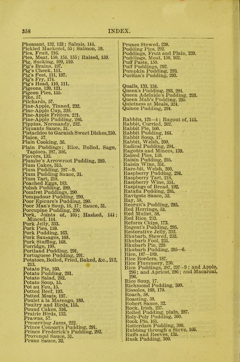 Pheasant, 132, 133 ; Salmis, 111. Pickled Mackerel, 55; Salmon, 59. Pies, Fruit, 216. Pies, Meat, 150, 151, 155; Raised, 159. Pig, Sucking, 109, 110. Pig’s Brains, 197. Pig’s Cheek, 111. Pig’s Feet, 111, 197. Pig’s Fry, 171. Pig’s Head, 110, 111. Pigeons, 120, 121. Pigeon Pies, 155, Pike, 57. Pilchards, 57. Pine-Apple, Tinned, 232. Pine-Apple Cup, 320. Pine-Apple Fritters. 221. Pine-Apple Pudding, 286. Pippins, Normandy, 232. Piquante Sauce, 31. Pistachios to Garnish Sweet Dishes,250. Plaice, 57. Plain Cooking, 36. Plain Puddings; Rice, Rolled, Sago, Tapioca, 287, 306. Plovers, 133. Plumbe’s Arrowroot Pudding, 289. Plum Cakes, 315. Plum Pudding, 287—9, Plum Pudding Sauce, 31. Plum Tart, 218. Poached Eggs, 183. Polish Pudding, 289. Pomfret Puddings, 290. Pompadour Pudding, 290, Poor Epicure’s Pudding, 290. Poor Man’s Soup, 16, 17; Sauce, 31. Porcupine Pudding, 290. Pork, Joints of. 105; Hashed, IH; Minced, 144. Pork Jelly, 333. Pork Pies, 159. Pork Pudding, 163. Pork Sausages, 168. Pork Stuffing, 168. Porridge, 198. Portland Pudding, 291. Portuguese Pudding, 291.' Potatoes, Boiled, Fried, Baked, &c., 212, 213. Potato Pie, 160. Potato Pudding, 291. Potato Salad, 202. Potato Soup, 15. Pot au Feu, 15. Potted Beef, 193. Potted Meats, 197. Poulet 5, la Marengo, 180. Poultry and Birds, 115. Pound Cakes, 316. Prairie Birds, 133. Prawns, 57. Preserving Jams, 222. Pi'ince Consort’s Pudding, 291. Prince Frederick’s Pudding, 292. Provencal Sauce, 31. Prune Sauce, 32. Prunes Stewed, 238. Pudding Pies, 292. Puddings, Fruit and Plain, 239. Puddings, Meat, 150, 162. Puff Paste, 150. Puff Puddings, 292. Pumpkin Pudding, 293. Pui'itan’s Pudding, 293. Quails, 133, 134. Queen’s Pudding, 293, 294. Queen Adelaide’s Pudding, 293. Queen Mab’s Pudding, 295. Quietness at Meals, 324. Quince Pudding, 294. Rabbits, 121—4 ; Ragout of, 145. Rabbit, Curried, 202. Rabbit Pie, 160. Rabbit Pudding, 164. Rabbit Soup, 17. Rabbit, Welsh, 200. Radical Pudding, 294. Ragofits and Minces, 139. Raised Pies, 159. Raisin Pudding, 295. Raisin Wine, 351. Rare-bit, Welsh, 200, Raspberry Pudding, 294. Raspberry Tart, 218, Raspberry Wine, 351. Raspings of Bread, 192. Ratafia Pudding, 295. Ravigote Sauce, 32. Ray, 58., Recruit’s Pudding, 295. Red Herrings, 53. Red Mullet, 58. Red Rice, 233, Reform Chips, 173. Regent’s Pudding, 295. Restorative Jelly, 332, Rhubarb, Stewed, 232. Rhubarb Fool, 231. Rhubarb Pie, 220. Rhubarb Pudding, 295—6. Rice, 187—189. Rice Borders, 187. Rice Flummery, 230. Rice Puddings, 287, 297—9 ; and Apple, 296; and Apricot, 296; and Macaroni, 296. Rice Soup, 17. Richmond Pudding, 300. Rissoles, 169, 170. Roach, 58. Roasting, 38. Robert Sauce, 32, Rock, Irish, 237. Rolled Pudding, plain, 287. Roly-Poly Pudding, 300. Rook Pie, 161. Rotterdam Pudding, 300. Rubbing through a Sieve, 166. Ruffs and Reeves, 134. Rusk Pudding, 300.