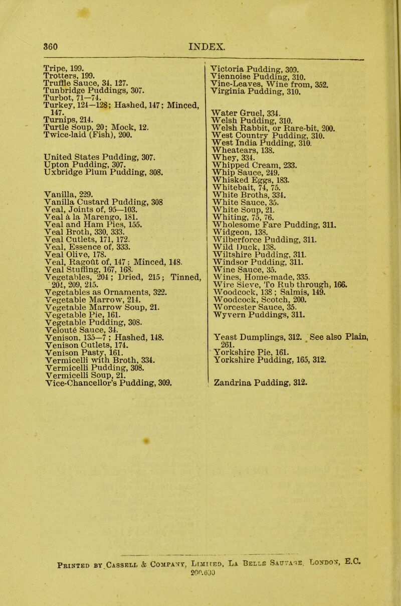 Tripe, 199. Trotters, 199. Truffle Sauce, 31. 127. Tunbridge Puddings, 307. Turbot, 71—71. Turkey, 121—128; Hashed, 117; Minped, 147. Turnips, 214. Turtle Soup, 20: Mock, 12. Twice-laid (Fish), 200. United States Pudding, 307. Upton Pudding, 307. Uxbridge Plum Pudding, 308. Vanilla, 229. Vanilla Custard Pudding, 308 Veal, Joints of, 95—103. Veal k la Marengo, 181. Veal and Ham Pies, 155. Veal Broth, 330, 333. Veal Cutlets, 171, 172. Veal, Essence of, 333. Veal Olive, 178. Veal, Ragoht of, 147; Minced, 148. Veal Stuffing, 167, 168. Vegetables, 204; Dried, 215; Tinned, 201, 209, 215. Vegetables as Ornaments, 322. Vegetable Marrow, 214. Vegetable Marrow Soup, 21. Vegetable Pie, 161. Vegetable Pudding, 308. Veloutb Sauce, 34. Venison, 135—7 ; Hashed, 148, Venison Cutlets, 174. Venison Pasty, 161. Vermicelli with Broth, 334. Vermicelli Pudding, 308. VermiceUi Soup, 21. Vice-Chancellor’s Pudding, 309. Victoria Pudding, 309. Viennoise Pudding, 310. Vine-Leaves, Wine from, 352. Virginia Pudding, 310. Water Gruel, 334. Welsh Pudding, 310. Welsh Rabbit, or Rare-bit, 200. West Country Pudding, 310. West India Pudding, 310. Wheatears, 138. Whey, 334. Whipped Cream, 233. Whip Sauce, 249. Whisked Eggs, 183. Whitebait, 74, 75. White Broths, 334. White Sauce, 35. White Soup, 21. Whiting, 75, 76. Wholesome Fare Pudding, 311. Widgeon, 138. ( Wilberforce Pudding, 311. Wild Duck, 138. Wiltshire Pudding, 311. Windsor Pudding, 311. Wine Sauce, 35. Wines, Home-made, 335. Wire Sieve, To Rub through, 166. Woodcock, 138 ; Salmis, 149. Woodcock, Scotch, 200. Worcester Sauce, 35. Wyvern Puddings, 311. Yeast Dumplings, 312. See also Plain, 261. Yorkshire Pie, 161. Yorkshire Pudding, 165, 312. Zandrina Padding, 312. Printed by Cassell & Company, Ltmiced, La Belle Satjvane, London, E.C, 200. (DO