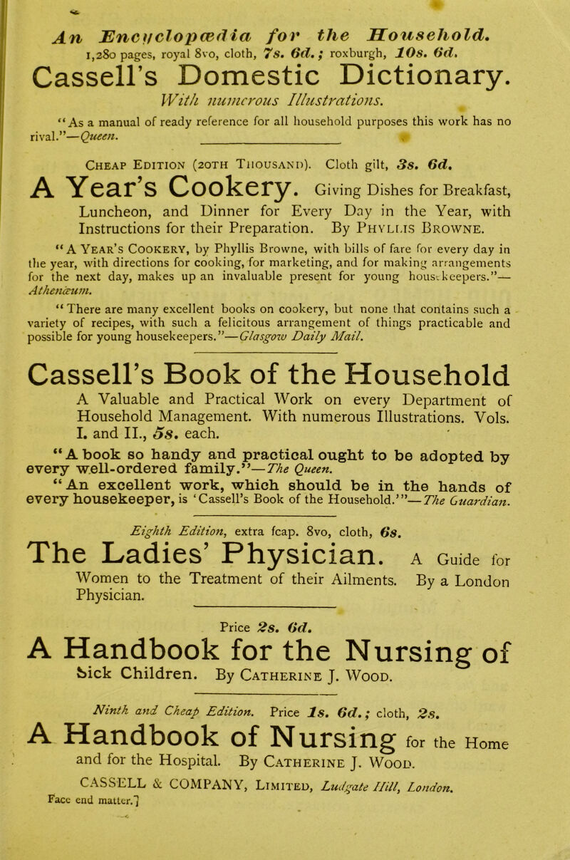 An Encffclopcedia for the Household, 1,280 pages, royal 8vo, cloth, 7s. 6d,; roxburgh, 10s. 0(1, Cassell’s Domestic Dictionary, IVit/i numerous Illustrations. “As a manual of ready reference for all household purposes this work has no rival.”—Queen. Cheap Edition (2oth Thousand). Cloth gilt, 3s. 6d. A Year’s Cookery. Giving Dishes for Breakfast, Luncheon, and Dinner for Every Day in the Year, with Instructions for their Preparation. By Phylus Browne. “A Year’s Cookery, by Phyllis Browne, with bills of fare for every day in tlie year, with directions for cooking, for marketing, and for making arrangements for the next day, makes up an invaluable present for young housekeepers.”— Aihencrum. “ There are many excellent books on cookery, but none that contains such a variety of recipes, with such a felicitous arrangement of things practicable and possible for young housekeepers.”—Glasgoiv Daily Mail. Cassell’s Book of the Household A Valuable and Practical Work on every Department of Household Management. With numerous Illustrations. Vols. I. and II., 5s. each. “A book so handy and practical ought to be adopted by every w.ell-ordered family.”—The Queen. “An excellent work, which should be in the hands of every housekeeper, is ‘Cassell’s Book of the Household.’”—77^^ Guardian. Eighth Edition, extra fcap. 8vo, cloth, Os. The Ladies’ Physician. A Guide for Women to the Treatment of their Ailments. By a London Physician. Price 2s. Od. A Handbook for the Nursing of !Sick Children. By Catherine J. Wood. Ninth and Cheap Edition. Price Is. Od.; cloth, 2s. A Handbook of Nursing for the Home and for the Hospital. By Catherine J. Wood. CASSELL & COMPANY, Limited, Ludgate Hill, London. Face end matter. 1