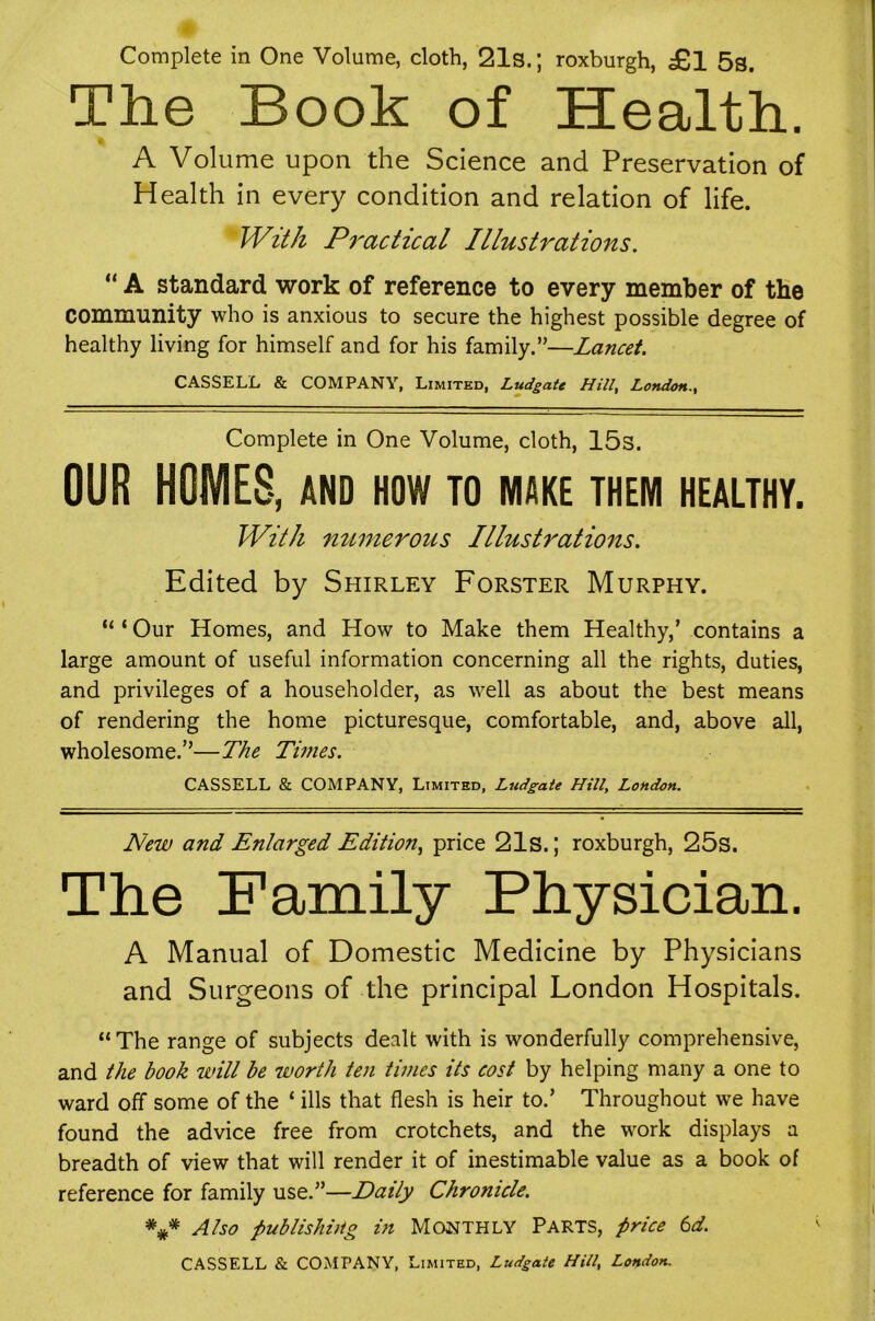 Complete in One Volume, cloth, 21s.; roxburgh, £,1 5s. The Book of Health. A Volume upon the Science and Preservation of Health in every condition and relation of life. With Practical Illustrations. “ A standard work of reference to every member of tHe community who is anxious to secure the highest possible degree of healthy living for himself and for his family.”—Lancet. CASSELL & COMPANY, Limited, Ludgate Hill^ London.^ Complete in One Volume, cloth, 15s. OUR HOMES, AND HOW to make them healthy. With numerous Illustrations. Edited by Shirley Forster Murphy. “ ‘ Our Homes, and How to Make them Healthy,’ contains a large amount of useful information concerning all the rights, duties, and privileges of a householder, as well as about the best means of rendering the home picturesque, comfortable, and, above all, wholesome.”—The Tunes. CASSELL & COMPANY, Limited, Ludgate Hill, London. New and Enlarged Edition., price 21s.; roxburgh, 25s. The Family Physician. A Manual of Domestic Medicine by Physicians and Surgeons of the principal London Hospitals. “The range of subjects dealt with is wonderfully comprehensive, and the book will be worth ten times its cost by helping many a one to ward off some of the ‘ ills that flesh is heir to.’ Throughout we have found the advice free from crotchets, and the work displays a breadth of view that will render it of inestimable value as a book of reference for family use.”—Daily Chronicle. Also publishiHg in MONTHLY PARTS, price 6d. CASSELL & COMPANY, Limited, Ludgate Hill, London.