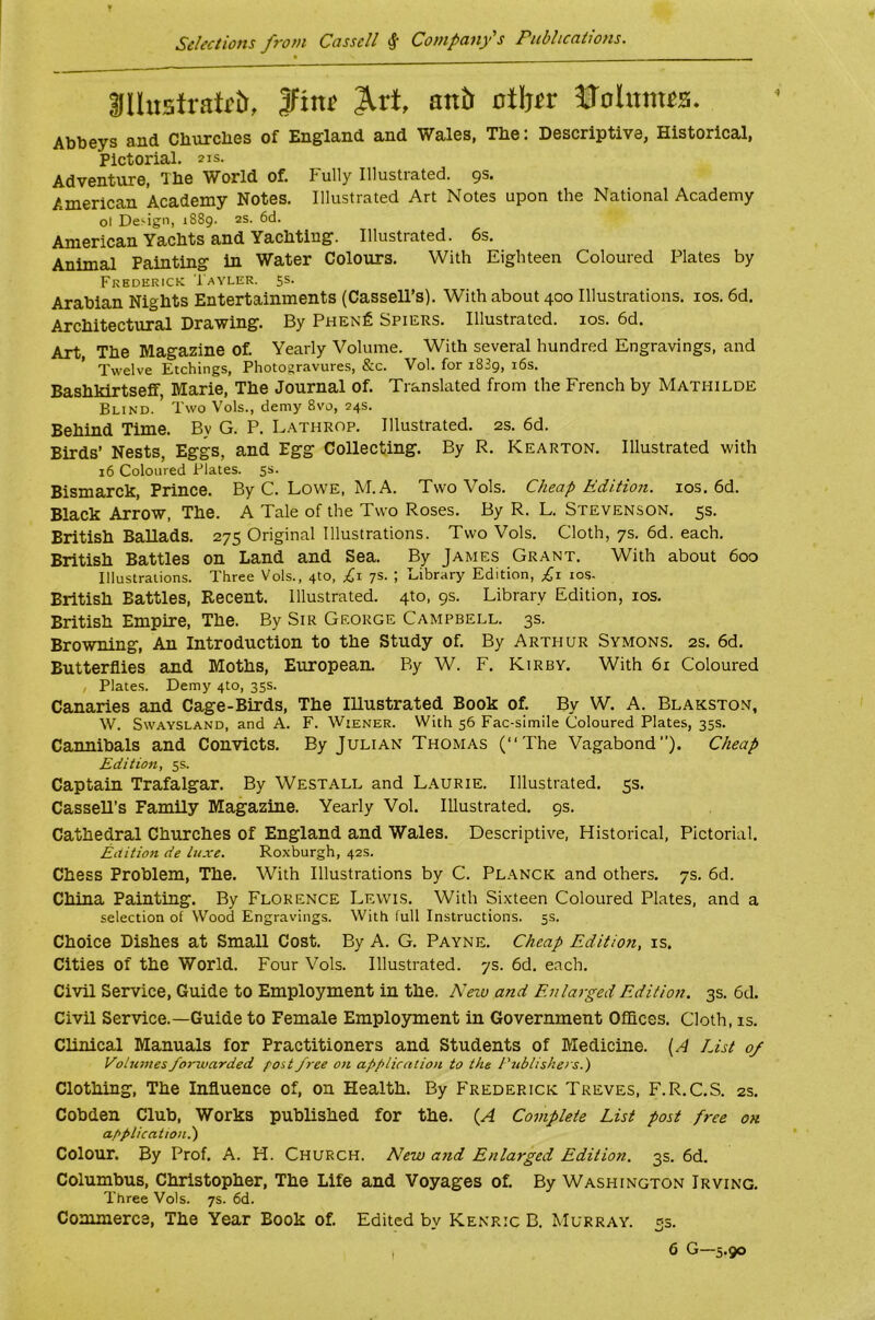 Selections from Cassell Company's Publications. 3llu5tratrtt, ftnt ^rt, antt atljir JJohtmss. Abbeys and Cburcbes of England and Wales, Tbe: Descriptive, Historical, Pictorial. 21s. Adventure, Tbe World of. P'ully Illustrated. 9s. American Academy Notes. Illustrated Art Notes upon the National Academy ol Design, 1889. 2s. 6d. American Yachts and Yachting. Illustrated. 6s. Animal Painting in Water Colours. With Eighteen Coloured Plates by Frederick Iayler. 5s. Arabian Nights Entertainments (Cassell’s). With about 400 Illustrations. los. 6d. Architectural Drawing. By Phen^ Spiers. Illustrated. los. 6d. Art, The Magazine of. Yearly Volume. With several hundred Engravings, and Twelve Etchings, Photogravures, &c. Vol. for 1889, i6s. Bashkirtseff Marie, The Journal of. Translated from the French by Mathilde Blind. Two Vols., demy 8vo, 24s. Behind Time. By G. P. Lathrop. Illustrated. 2s. 6d. Birds’ Nests, Eggs, and Egg Collecting. By R. Kearton. Illustrated with 16 Coloured Plates. 5s. Bismarck, Prince. By C. Low'E, M. A. Two Vols. Cheap Edition. los. 6d. Black Ar^w, The. A Tale of the Two Roses. By R. L. Stevenson. 5s. British Ballads. 275 Original Illustrations. Two Vols. Cloth, 7s. 6d. each. British Battles on Land and Sea. By James Grant. With about 600 Illustrations. Three Vols., 410, £\ 7s. ; Library Edition, £r los. British Battles, Recent. Illustrated. 4to, 9s. Library Edition, los. British Empire, The. By Sir George Campbell. 3s. Browning, An Introduction to the Study of. By Arthur Symons. 2s. 6d. Butterflies and Moths, European. By W. F. Kirby. With 6i Coloured Plate.s. Demy 410, 35s. Canaries and Cage-Birds, The Illustrated Book of. By W. A. Blakston, W. SwAYSLAND, and A. F. Wiener. With 56 Fac-simile Coloured Plates, 35s. Cannibals and Convicts. By Julian Thomas (“The Vagabond’’). Cheap Edition, 5s. Captain Trafalgar. By Westall and Laurie. Illustrated. 5s. CasseU’s Family Magazine. Yearly Vol. Illustrated. 9s. Cathedral Churches of England and Wales. Descriptive, Historical, Pictorial. Edition de luxe. Roxburgh, 42s. Chess Problem, The. With Illustrations by C. Pl.ynck and others. 7s. 6d. China Painting. By Florence Lewis. With Si.xteen Coloured Plates, and a selection of Wood Engravings. With full Instructions. 5s. Choice Dishes at Small Cost. By A. G. Payne. Cheap Edition, is. Cities of the World. Four Vols. Illustrated. 7s. 6d. each. Civil Service, Guide to Employment in the. Nezv and Enlarged Edition. 3s. 6d. Civil Service.—Guide to Female Employment in Government Offices. Cloth, is. Clinical Manuals for Practitioners and Students of Medicine. {A List 0/ Volumesforwarded f'ost free on application to the Publishers.') Clothing, The Influence of, on Health. By Frederick Treves, F.R.C.S. 2s. Cobden Club, Works published for the. {A Complete List post free oh application.) Colour. By Prof. A. H. Church. New and Enlarged Edition. 3s. 6d. Columbus, Christopher, The Life and Voyages of. By Washington Irving. Three Vols. 7s. 6d. Commerce, The Year Book of. Edited by Kenric B. Murray. 53. , 6 G—5.90