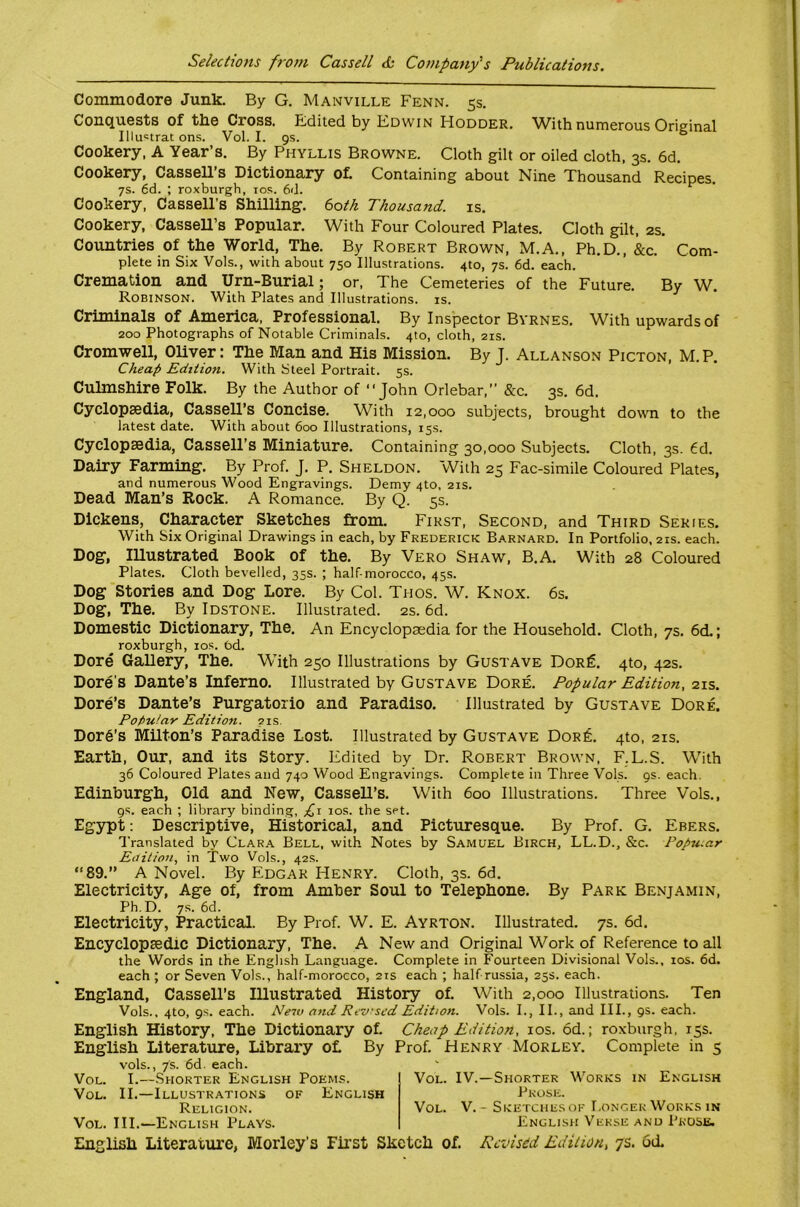 Commodore Junk. By G. Manville Fenn. 5s, Conquests of the Cross. E:dited by Edwin Hodder. With numerous Original Illuctrac ons. Vol. I. gs. ° Cookery, A Year’s. By Phyllis Browne. Cloth gilt or oiled cloth, 3s. 6d. Cookery, CasseU’s Dictionary ot Containing about Nine Thousand Recipes. 7s. 6d. ; roxburgh, los. 6d. ^ Cookery, Cassell’s Shilling-. 60th Thousand, is. Cookery, Cassell’s Popular. With Four Coloured Plates. Cloth gilt. 2s. Countries of the World, The. By Robert Brown, M.A., Ph.D., &c. Com- plete in Six Vols., with about 750 Illustrations. 4to, 7s. 6d. each. Cremation and Urn-Burial; or. The Cemeteries of the Future. By W. Robinson. With Plates and Illustrations, is. Criminals of America, Professional. By Inspector Byrnes. With upwards of 200 Photographs of Notable Criminals. 410, cloth, 21s. Cromwell, OUver: The Man and His Mission. By J. Allanson Picton. M.P. Cheap Edition. With Steel Portrait. 5s. Culmshire Folk. By the Author of “John Orlebar, &c. 3s. 6d. Cyclopaedia, Cassell’s Concise. With 12,000 subjects, brought down to the latest date. With about 600 Illustrations, 15s. Cyclopaedia, Cassell’s Miniature. Containing 30.000 Subjects. Cloth, 3s. 6d. Dairy Farming-. By Prof. J. P. Sheldon. With 25 Fac-simile Coloured Plates, and numerous Wood Engravings. Demy 4to, 21s. Dead Man’s Eock. A Romance. By Q. 5s. Dickens, Character Sketches from. First, Second, and Third Series. With Six Original Drawings in each, by Frederick Barnard. In Portfolio, 21s. each. Dog-, lUustrated Book of the. By Vero Shaw, B.A. With 28 Coloured Plates. Cloth bevelled, 35s. ; half-morocco, 45s. Dog- Stories and Dog Lore. By Col. Tiios. W. Knox. 6s. Dog, The. By Idstone. Illustrated. 2s. 6d. Domestic Dictionary, The. An Encyclopaedia for the Household. Cloth, 7s. 6d.; roxburgh, los. 6d. Dore Gallery, The. With 250 Illustrations by Gustave Dor^. 4to, 42s. Dore’s Dante’s Inferno. Illustrated by Gustave Dore. Popular Edition,-z-ls. Dore’s Dante’s Purgatorio and Paradise. Illustrated by Gustave Dore. Popular Edition. 21s. Dor6’s Milton’s Paradise Lost. Illustrated by Gustave Dor£. 4to, 21s. Earth, Our, and its Story. Edited by Dr. Robert Brown, F.L.S. With 36 Coloured Plates and 740 Wood Engravings. Complete in Three Vols. 9s. each. Edinburgh, Old and New, CasseU’s. With 600 Illustrations. Three Vols., gs. each ; library binding, f \ los. the set. Egypt: Descriptive, Historical, and Picturesque. By Prof. G. Ebers. Translated by Clara Bell, with Notes by Samuel Birch, LL.D., &c. Popu.ar Eitilion, in Two Vols., 42s. “89.” A Novel. By Edgar Henry. Cloth, 3s. 6d. Electricity, Age of, from Amber Soul to Telephone. By Park Benjamin, Ph.D. 7s. 6d. Electricity, Practical. By Prof. W. E. Ayrton. Illustrated. 7s. 6d. Encyclopsedie Dictionary, The. A New and Original W^ork of Reference to all the Words in the English Language. Complete in Fourteen Divisional Vols., los. 6d. each ; or Seven Vols., half-morocco, 21s each ; half russia, 25s. each. England, Cassell’s Illustrated History of. With 2,000 Illustrations. Ten Vols., 4to, gs. each. Neiv and Revrsed Edition. Vols. I., II., and III., gs. each. English History, The Dictionary of. English Literature, Library ol By vols., 7s. 6d. each. Vol. I.—Shorter English Poems. Vol. II.—Illustrations of English Religion. Vol. III.—English Plays. Cheap Edition, los. 6d.; roxburgh, 15s. Prof. Henry Morley. Complete in 5 Vol. IV.—Shorter Works in English Prose. Vol. V. - Sketches of I.ongek Works in English Verse and Prose. English Literature, Morley’s First Sketch of. Revised Edition, 7s. od.