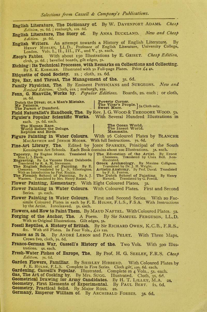 English Literature, The Dictionary ot By W. Davenport Adams. Cheap Edition, 7S. 6d. ; roxburgh, los 6d. English Literature, The Story of. By Anna Buckland. New and Cheap hdition. 3s. 6d. English Writers. An attempt towards a History of English Literature. By Henry Worley, LL.D., Professor of English Literature, University College, London. Vols. 1., IL, III., IV., and V., 5s. each. .£sop’s Fables. With about 150 Illustrations by E. Griset. Cheap Edition, cloth, 3s. 6d. ; bevelled boards, gilt edges, 5s. Etching: Its Technical Processes, with Remarks on Collections and Collecting. By s. K. Koehler. Illustrated with 30 Full-page Plates. Price 4s. Etiquette of Good Society, is. ; cloth, is. 6d. Eye, Ear, and Throat, The Management of the. 3s. 6d. Family Physician, The. By Eminent Physicians and Surgeons. Neiv and Revised Edition. Cloth, 21s. ; roxburgh, 25s. Fenn, G. Manville, Works by. Popular Editions. Boards, 2s. each ; or cloth, 2S. 6d. Dutch the Diver; or, a Man’s Mistake. My Patients. The Parson o’ Dumford. Poverty Corner. The Vicar’s People. Sweet Mace. In Cloth only. Field Naturalist’s Handbook, The. By Rev. J. G. Wood & Theodore Wood. 5.S. Figuier’s Popular Scientific Works. With Several Hundred Illustrations in each. 3s. 6d. each. The Human Pace. World Before the Deluge. Iteptiles and Birds. The Ocean World. The Insect World. Mammalia. Figure Painting in Water Colours. With 16 Coloured Plates by Blanche MacArthur and Jennie Moore. With full Instructions. 7s. 6d. Fine-Art Library, The. Edited by John Sparkes, Principal of the South Kensington Art Schools. Each Book contains about 100 Illustrations. 5s. each. Tapestry. By Eugfene Miintz. Translated by Miss L. J. Davis. Engraving. By Le Vicomte Henri Delaborde. Translated by R. A. M. Stevenson. The English School of Painting. By E. Chesneau. Translated by L. N. Etherington. With an Introduction by Prof. Roskin. The Flemish School of Painting. By A. J. Wauters. Translated by Mrs. Henry Rossel. The Education of the Artist. By Ernest Chesneau. Translated by Clara Bell. Non- illustrated. Greek Archaeology. By Maxime Collignon. Translated by Dr. J. H. Wright. Artistic Anatomy. By Prof. Duval. Translated by F. E. Fenton. The Dutch School of Painting. By Henry Havard. Translated by G. Powell. Flower Painting, Elementary. With Eight Coloured Plates. 3s. Flower Painting in Water Colours. With Coloured Plates. First and Second Series. 5s. each. Flower Painting in Water Colours. First and Second Series. With 20 Fac- .simile Coloured Plates in each by F. E. Hulme, F. L.S., F.S.A. With Instructions by the Artist. Intel leaved. 5s. each. Flowers, and How to Paint Them. By Maud Naftel. With Coloured Plates. 5s. Forging of the Anchor, The. A Poem. By Sir Samuel Ferguson, LL.D. With 20 Original Illustrations. Gilt edges, 5s. Fossil Reptiles, A History of British. By Sir Richard Owen, K.C.B., F.R.S., &c. With 268 Plates. In Four Vols., £12 12s. France as It Is. By Andre Lebon and Paul Pelet. With Three Maps. Crown 8vo, cloth, 7s. 6d. Franco-German War, Cassell’s History of the. Two Vols. With 500 Illus- trations. Qs. each. Fresh-Water Fishes of Europe, The. By Prof. H. G. Seeley, F.R.S. Cheap Edition. 7s. 6d. Garden Rowers, Familiar. By Shirley Hibberd. With Coloured Plates by F. E. Hulme, F.L.S. Complete in Five Series. Cloth gilt, 12s. 6d. each. Gardening, Cassell’s Popular. Illustrated. Complete in 4 Vols., 5s. each. Gas, The Art of Cooking by. By Mrs. Sugg. Illustrated. Cloth, 3s. 6d. Geometrical Drawing lor Army Candidates. By H. T. Lilley, Ki.A. 2s. Geometry, First Elements of Experimental. By Paul Bert. is. 6d. Geometry, Practical Solid. By Major Ross. 2s. Germany, Emperor William of. By Archibald Forbes. 3s. 6d.