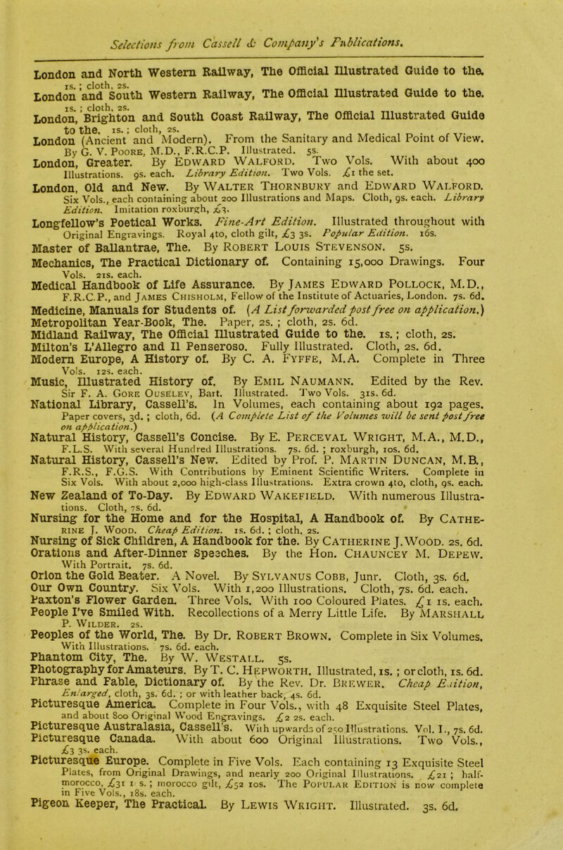 London and North Western RaUway, The Official lUustrated Guide to the. IS ‘ cloth 2S. London and South Western Railway, The Official Illustrated Guide to the. IS. ; cloth, 2S. London, Brighton and South Coast Railway, The Official Illustrated Guide to the. IS. ; cloth, 2s. London (Ancient and Modern). P'rom the Sanitary and Medical Point of View. By G. V. Poore, M.D., F.R.C.P. Illustrated. 5s. London, Greater. By Edward Walford. Two Vols. With about 400 Illustrations, gs. each. Library Edition. Two Vols. the set. London, Old and New. By Walter Thornbury and Edward Walford. Six Vols., each containing about 200 Illustrations and Maps. Cloth, gs. each. Library Edition. Imitation roxburgh, £i,. Longfellow’S Poetical Works. Fine-Art Edition. Illustrated throughout with Original Engravings. Royal 4to, cloth gilt, £3 3s. Popular Edition. i6s. Master of Ballantrae, The. By Robert Louis Stevenson. 5s. Mechanics, The Practical Dictionary of. Containing 15,000 Drawings. Four Vols. 21S. each. Medical Handbook of Life Assurance. By James Edward Pollock, M.D,, F.R.C.P., and James Chisholm, Fellow of the Institute of Actuaries, London. 7s. 6d. Medicine, Manuals for Students of. [A List forwarded post free on application.) Metropolitan Year-Book, The. Paper, 2s. ; cloth, 2s. 6d. Midland Railway, The Official Illustrated Guide to the. is.; cloth, 2s. Milton’s L’Allegro and II Penseroso. Fully Illustrated. Cloth, 2s. 6d. Modem Europe, A History of. By C. A. Fyffe, M.A. Complete in Three Vols. I2S. each. Music, Illustrated History of. By Emil Naumann. Edited by the Rev. Sir F. A. Gore Ouselev, Bart. Illustrated. Two Vols. 31s. 6d. National Library, Cassell’s. In Volumes, each containing about 192 pages. Paper covers, 3d. ; cloth, 6d. (A Complete List of the Volumes will be sent post free on application.') Natural History, Cassell’s Concise. By E. Perceval Wright, M.A., M.D., F.L.S. With several Hundred Illustrations. 7s. 6d. ; roxburgh, los. 6d. Natural History, Cassell’s New. Edited by Prof. P. Martin Duncan, M.B., F.R.S., F.G.S. With Contributions by Eminent Scientific Writers. Complete in Six Vols. With about 2,000 high-class Illustrations. Extra crown 410, cloth, gs. each. New Zealand of To-Day. By Edward Wakefield. With numerous Illustra- tions. Cloth, 7S. 6d. Nursing for the Home and for the Hospital, A Handbook of. By Cathe- rine J. Wood. Cheap Edition, is. 6d. ; cloth. 2s. Nursing of Sick Children, A Handbook for the. By Catherine J. Wood. 2s. 6d. Orations and After-Dinner Speeches. By the Hon. Chauncey M. Depew. With Portrait. 7s. 6d. Orion the Gold Beater. A Novel. By Sylvanus Cobb, Junr. Cloth, 3s. 6d. Our Own Country. Si.x Vols. With 1,200 Illustrations. Cloth, 7s. 6d. each. Paxton’s Flower Garden. Three Vols. With 100 Coloured Plates. ,^1 is. each. People I’ve Smiled With. Recollections of a Merry Little Life. By Marshall P. Wilder. 2s. Peoples of the World, The. By Dr. Robert Brown. Complete in Six Volumes. With Illustrations. 7s. 6d. each. Phantom City, The. By W. We.stall. 5s. Photography for Amateurs. By T. C. Hepworth. Illustrated, is.; or cloth, is. 6d. Phrase and Fable, Dictionary of. By the Rev. Dr. Brewer. Cheap Edition, Enlarged, cloth, 3s. 6d. ; or with leather back, 4s. 6d. Picturesque America. Complete in Four Vols., with 48 Exquisite Steel Plates, and about 800 Original Wood Engravings. £1 2s. each. Picturesque Australasia, Cassell’s. With upwards 01250 Illustrations. Vol. I., 7s. 6d. Picturesque Canada. With about 600 Original Illustrations. Two Vols., £1 3s. each. Picturesque Europe. Complete in Five Vols. Each containing 13 Exquisite Steel Plates, from Original Drawings, and nearly 200 Original Illustrations. ;^2i ; half- morocco, ;^3i I s.; morocco gdt, ;^52 los. The Potulak Edition is now complete in Five Vols., i8s. each. Pigeon Keeper, The Practical By Lewis Wright. Illustrated. 3s. 6d.